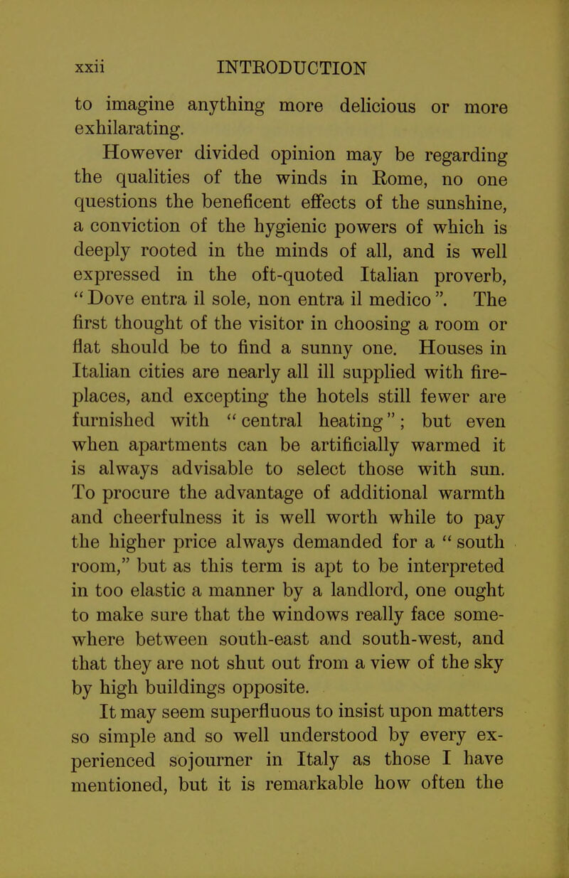 to imagine anything more delicious or more exhilarating. However divided opinion may be regarding the qualities of the winds in Rome, no one questions the beneficent effects of the sunshine, a conviction of the hygienic powers of which is deeply rooted in the minds of all, and is well expressed in the oft-quoted Italian proverb,  Dove entra il sole, non entra il medico . The first thought of the visitor in choosing a room or flat should be to find a sunny one. Houses in Italian cities are nearly all ill supplied with fire- places, and excepting the hotels still fewer are furnished with  central heating; but even when apartments can be artificially warmed it is always advisable to select those with sun. To procure the advantage of additional warmth and cheerfulness it is well worth while to pay the higher price always demanded for a  south room, but as this term is apt to be interpreted in too elastic a manner by a landlord, one ought to make sure that the windows really face some- where between south-east and south-west, and that they are not shut out from a view of the sky by high buildings opposite. It may seem superfluous to insist upon matters so simple and so well understood by every ex- perienced sojourner in Italy as those I have mentioned, but it is remarkable how often the
