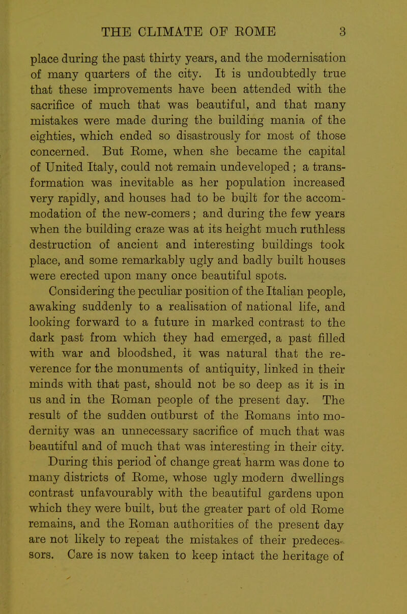 place during the past thirty years, and the modernisation of many quarters of the city. It is undoubtedly true that these improvements have been attended with the sacrifice of much that was beautiful, and that many mistakes were made during the building mania of the eighties, which ended so disastrously for most of those concerned. But Eome, when she became the capital of United Italy, could not remain undeveloped ; a trans- formation was inevitable as her population increased very rapidly, and houses had to be built for the accom- modation of the new-comers ; and during the few years when the building craze was at its height much ruthless destruction of ancient and interesting buildings took place, and some remarkably ugly and badly built houses were erected upon many once beautiful spots. Considering the peculiar position of the Italian people, awaking suddenly to a realisation of national life, and looking forward to a future in marked contrast to the dark past from which they had emerged, a past filled with war and bloodshed, it was natural that the re- verence for the monuments of antiquity, linked in their minds with that past, should not be so deep as it is in us and in the Eoman people of the present day. The result of the sudden outburst of the Eomans into mo- dernity was an unnecessary sacrifice of much that was beautiful and of much that was interesting in their city. During this period of change great harm was done to many districts of Eome, whose ugly modern dwellings contrast unfavourably with the beautiful gardens upon which they were built, but the greater part of old Eome remains, and the Eoman authorities of the present day are not likely to repeat the mistakes of their predeces sors. Care is now taken to keep intact the heritage of