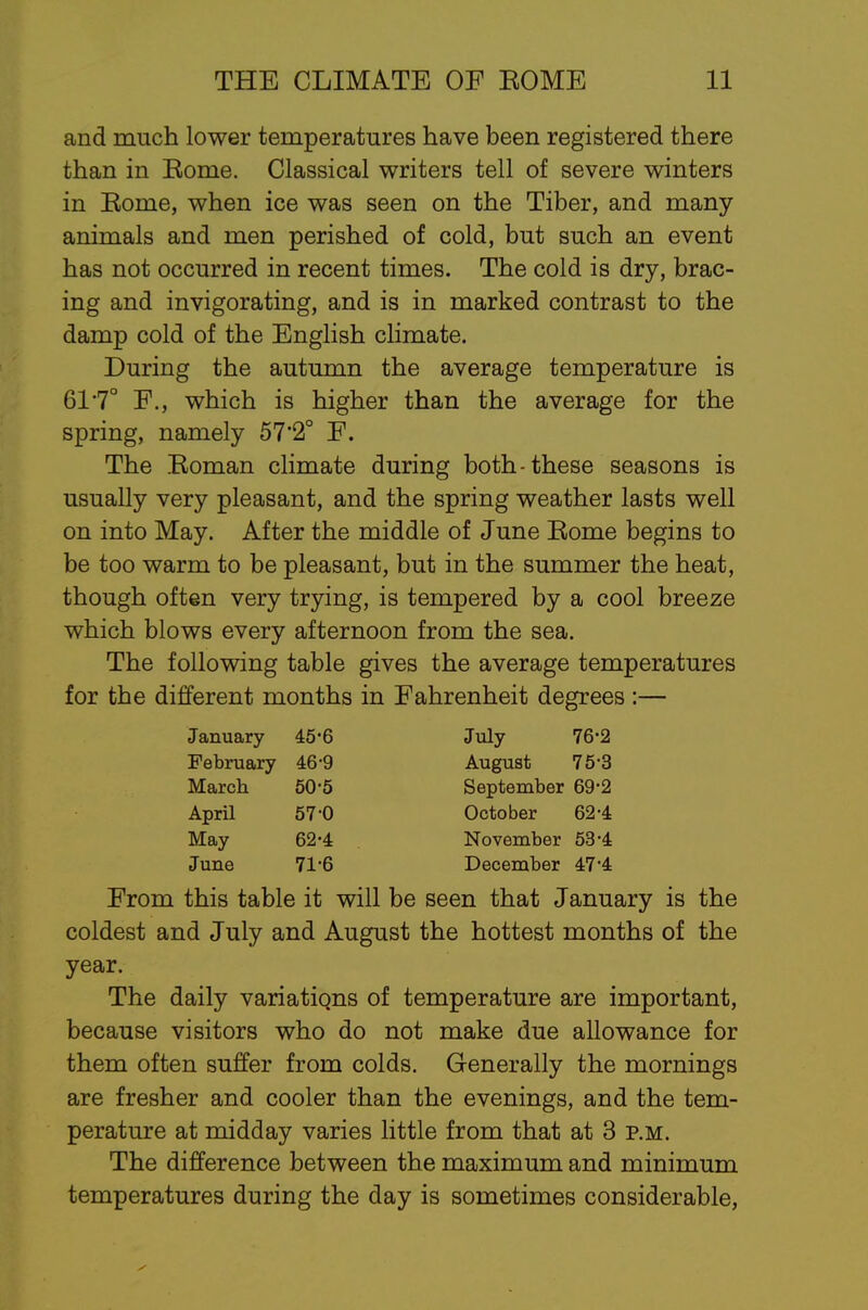 and much lower temperatures have been registered there than in Eome. Classical writers tell of severe winters in Eome, when ice was seen on the Tiber, and many animals and men perished of cold, but such an event has not occurred in recent times. The cold is dry, brac- ing and invigorating, and is in marked contrast to the damp cold of the English climate. During the autumn the average temperature is 617° F., which is higher than the average for the spring, namely 57'2° F. The Eoman climate during both-these seasons is usually very pleasant, and the spring weather lasts well on into May. After the middle of June Eome begins to be too warm to be pleasant, but in the summer the heat, though often very trying, is tempered by a cool breeze which blows every afternoon from the sea. The following table gives the average temperatures for the different months in Fahrenheit degrees :— From this table it will be seen that January is the coldest and July and August the hottest months of the year. The daily variatiqns of temperature are important, because visitors who do not make due allowance for them often suffer from colds. Generally the mornings are fresher and cooler than the evenings, and the tem- perature at midday varies little from that at 3 p.m. The difference between the maximum and minimum temperatures during the day is sometimes considerable, January 45*6 February 46-9 March 50-5 April 57-0 May 62-4 June 71-6 July 76-2 August 75-3 September 69-2 October 62-4 November 53-4 December 47'4