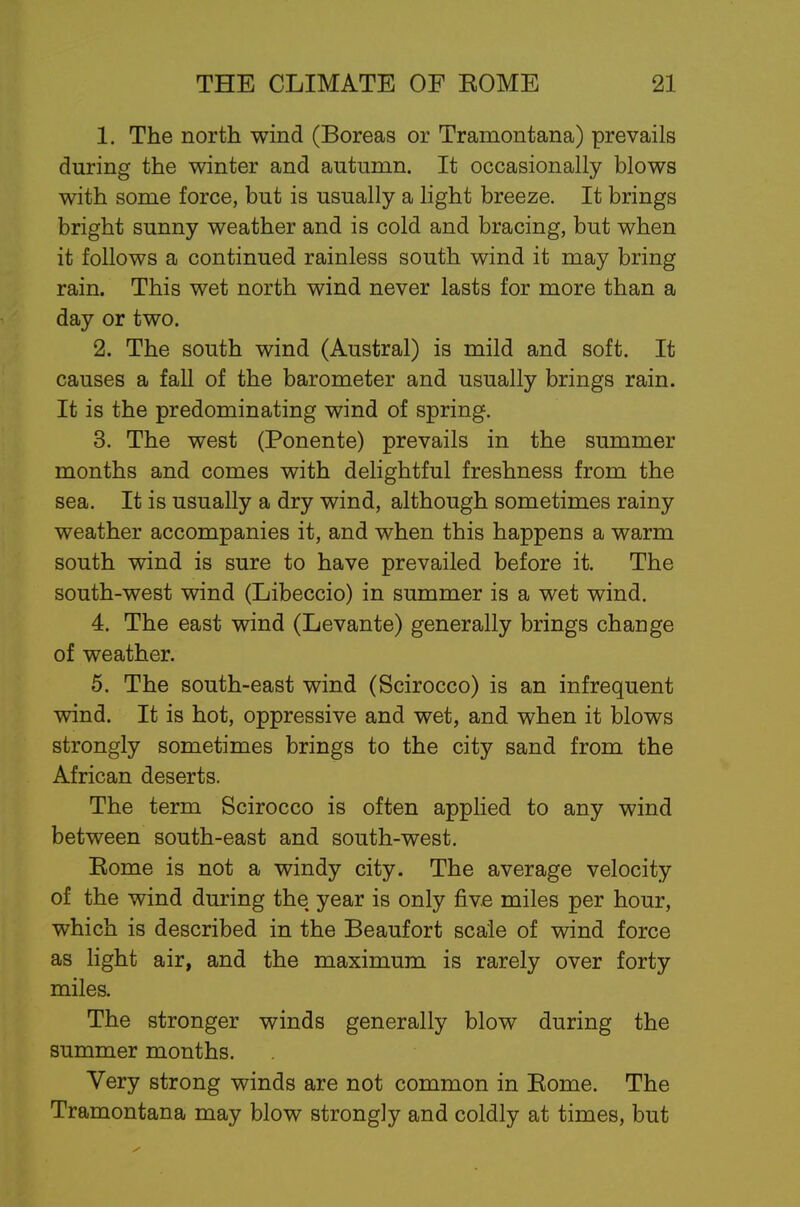 1. The north wind (Boreas or Tramontana) prevails during the winter and autumn. It occasionally blows with some force, but is usually a light breeze. It brings bright sunny weather and is cold and bracing, but when it follows a continued rainless south wind it may bring rain. This wet north wind never lasts for more than a day or two. 2. The south wind (Austral) is mild and soft. It causes a fall of the barometer and usually brings rain. It is the predominating wind of spring. 3. The west (Ponente) prevails in the summer months and comes with delightful freshness from the sea. It is usually a dry wind, although sometimes rainy weather accompanies it, and when this happens a warm south wind is sure to have prevailed before it. The south-west wind (Libeccio) in summer is a wet wind. 4. The east wind (Levante) generally brings change of weather. 5. The south-east wind (Scirocco) is an infrequent wind. It is hot, oppressive and wet, and when it blows strongly sometimes brings to the city sand from the African deserts. The term Scirocco is often applied to any wind between south-east and south-west. Eome is not a windy city. The average velocity of the wind during the year is only five miles per hour, which is described in the Beaufort scale of wind force as light air, and the maximum is rarely over forty miles. The stronger winds generally blow during the summer months. Very strong winds are not common in Eome. The Tramontana may blow strongly and coldly at times, but