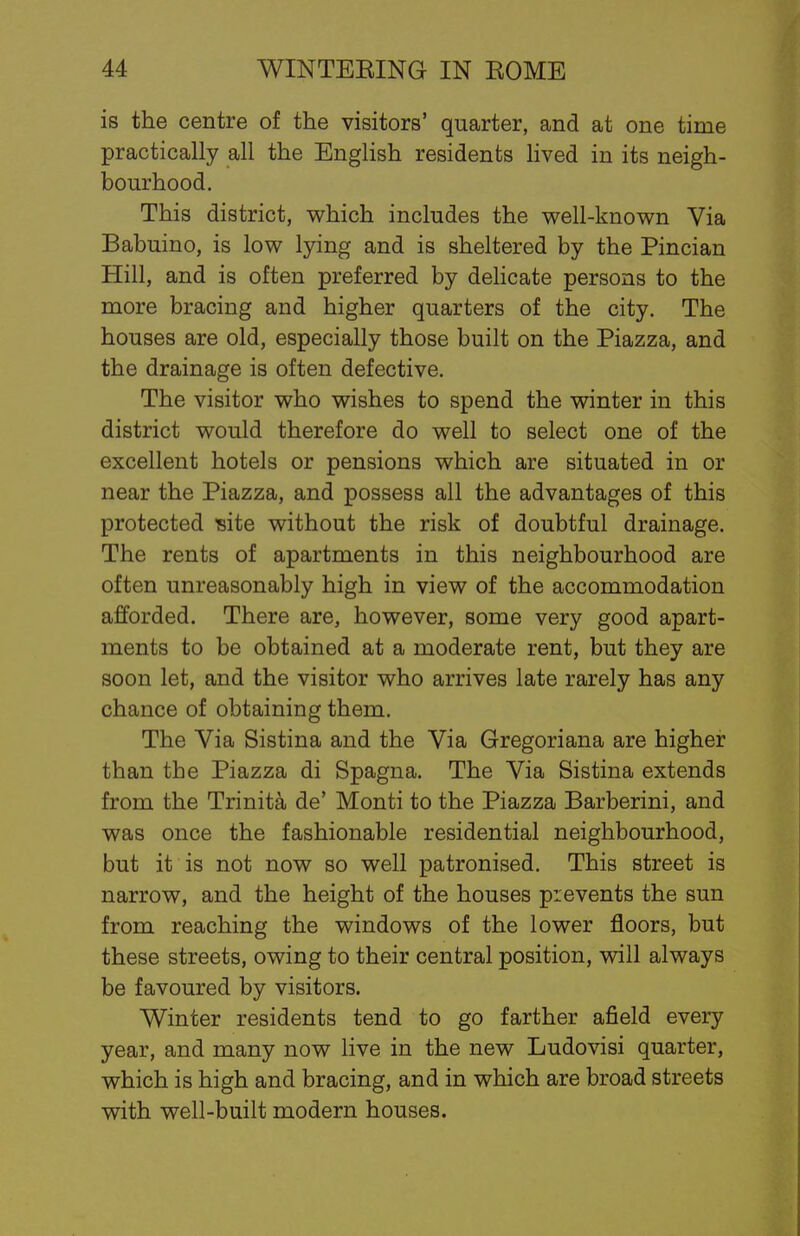 is the centre of the visitors' quarter, and at one time practically all the English residents lived in its neigh- bourhood. This district, which includes the well-known Via Babuino, is low lying and is sheltered by the Pincian Hill, and is often preferred by delicate persons to the more bracing and higher quarters of the city. The houses are old, especially those built on the Piazza, and the drainage is often defective. The visitor who wishes to spend the winter in this district would therefore do well to select one of the excellent hotels or pensions which are situated in or near the Piazza, and possess all the advantages of this protected site without the risk of doubtful drainage. The rents of apartments in this neighbourhood are often unreasonably high in view of the accommodation afforded. There are, however, some very good apart- ments to be obtained at a moderate rent, but they are soon let, and the visitor who arrives late rarely has any chance of obtaining them. The Via Sistina and the Via Gregoriana are higher than the Piazza di Spagna. The Via Sistina extends from the Trinita de' Monti to the Piazza Barberini, and was once the fashionable residential neighbourhood, but it is not now so well patronised. This street is narrow, and the height of the houses prevents the sun from reaching the windows of the lower floors, but these streets, owing to their central position, will always be favoured by visitors. Winter residents tend to go farther afield every year, and many now live in the new Ludovisi quarter, which is high and bracing, and in which are broad streets with well-built modern houses.