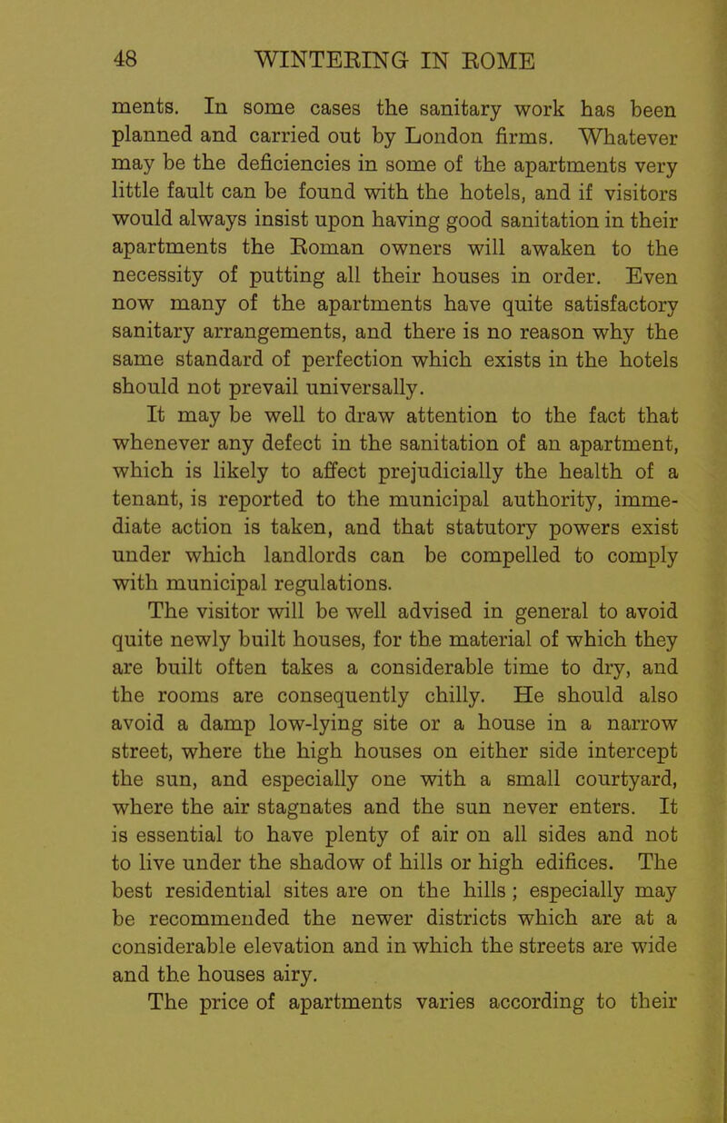 ments. In some cases the sanitary work has been planned and carried out by London firms. Whatever may be the deficiencies in some of the apartments very little fault can be found with the hotels, and if visitors would always insist upon having good sanitation in their apartments the Roman owners will awaken to the necessity of putting all their houses in order. Even now many of the apartments have quite satisfactory sanitary arrangements, and there is no reason why the same standard of perfection which exists in the hotels should not prevail universally. It may be well to draw attention to the fact that whenever any defect in the sanitation of an apartment, which is likely to affect prejudicially the health of a tenant, is reported to the municipal authority, imme- diate action is taken, and that statutory powers exist under which landlords can be compelled to comply with municipal regulations. The visitor will be well advised in general to avoid quite newly built houses, for the material of which they are built often takes a considerable time to dry, and the rooms are consequently chilly. He should also avoid a damp low-lying site or a house in a narrow street, where the high houses on either side intercept the sun, and especially one with a small courtyard, where the air stagnates and the sun never enters. It is essential to have plenty of air on all sides and not to live under the shadow of hills or high edifices. The best residential sites are on the hills; especially may be recommended the newer districts which are at a considerable elevation and in which the streets are wide and the houses airy. The price of apartments varies according to their