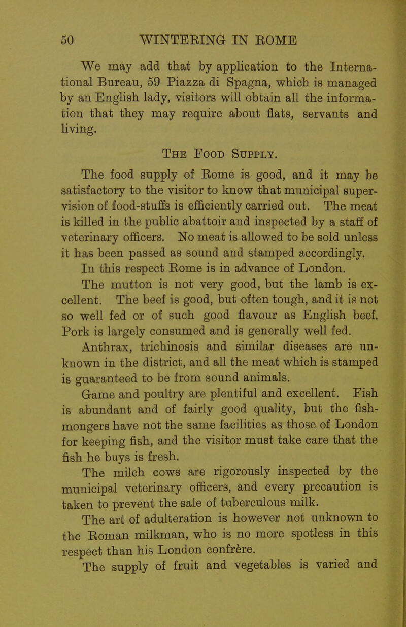 We may add that by application to the Interna- tional Bureau, 59 Piazza di Spagna, which is managed by an English lady, visitors will obtain all the informa- tion that they may require about flats, servants and living. The Food Supply. The food supply of Eome is good, and it may be satisfactory to the visitor to know that municipal super- vision of food-stuffs is efficiently carried out. The meat is killed in the public abattoir and inspected by a staff of veterinary officers. No meat is allowed to be sold unless it has been passed as sound and stamped accordingly. In this respect Eome is in advance of London. The mutton is not very good, but the lamb is ex- cellent. The beef is good, but often tough, and it is not so well fed or of such good flavour as English beef. Pork is largely consumed and is generally well fed. Anthrax, trichinosis and similar diseases are un- known in the district, and all the meat which is stamped is guaranteed to be from sound animals. Game and poultry are plentiful and excellent. Fish is abundant and of fairly good quality, but the fish- mongers have not the same facilities as those of London for keeping fish, and the visitor must take care that the fish he buys is fresh. The milch cows are rigorously inspected by the municipal veterinary officers, and every precaution is taken to prevent the sale of tuberculous milk. The art of adulteration is however not unknown to the Eoman milkman, who is no more spotless in this respect than his London confrere. The supply of fruit and vegetables is varied and