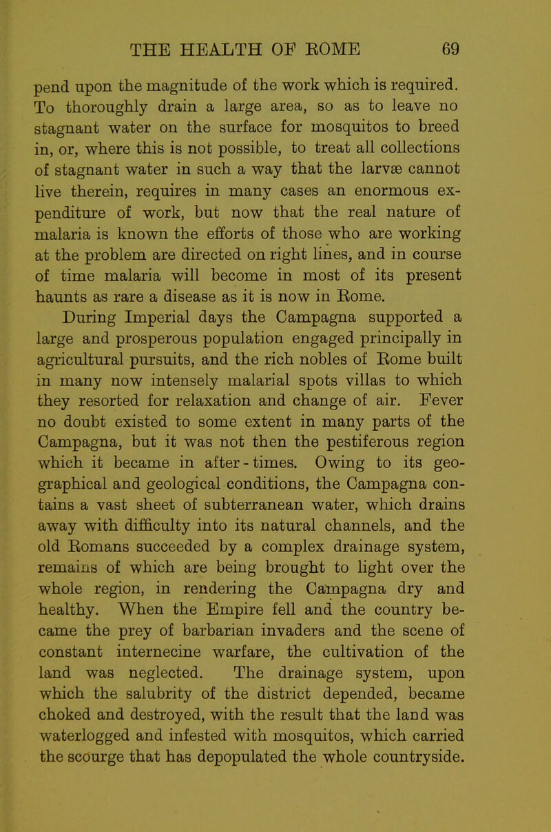 pend upon the magnitude of the work which is required. To thoroughly drain a large area, so as to leave no stagnant water on the surface for rnosquitos to breed in, or, where this is not possible, to treat all collections of stagnant water in such a way that the larvae cannot live therein, requires in many cases an enormous ex- penditure of work, but now that the real nature of malaria is known the efforts of those who are working at the problem are directed on right lines, and in course of time malaria will become in most of its present haunts as rare a disease as it is now in Eome. During Imperial days the Campagna supported a large and prosperous population engaged principally in agricultural pursuits, and the rich nobles of Eome built in many now intensely malarial spots villas to which they resorted for relaxation and change of air. Fever no doubt existed to some extent in many parts of the Campagna, but it was not then the pestiferous region which it became in after-times. Owing to its geo- graphical and geological conditions, the Campagna con- tains a vast sheet of subterranean water, which drains away with difficulty into its natural channels, and the old Eomans succeeded by a complex drainage system, remains of which are being brought to light over the whole region, in rendering the Campagna dry and healthy. When the Empire fell and the country be- came the prey of barbarian invaders and the scene of constant internecine warfare, the cultivation of the land was neglected. The drainage system, upon which the salubrity of the district depended, became choked and destroyed, with the result that the land was waterlogged and infested with rnosquitos, which carried the scourge that has depopulated the whole countryside.