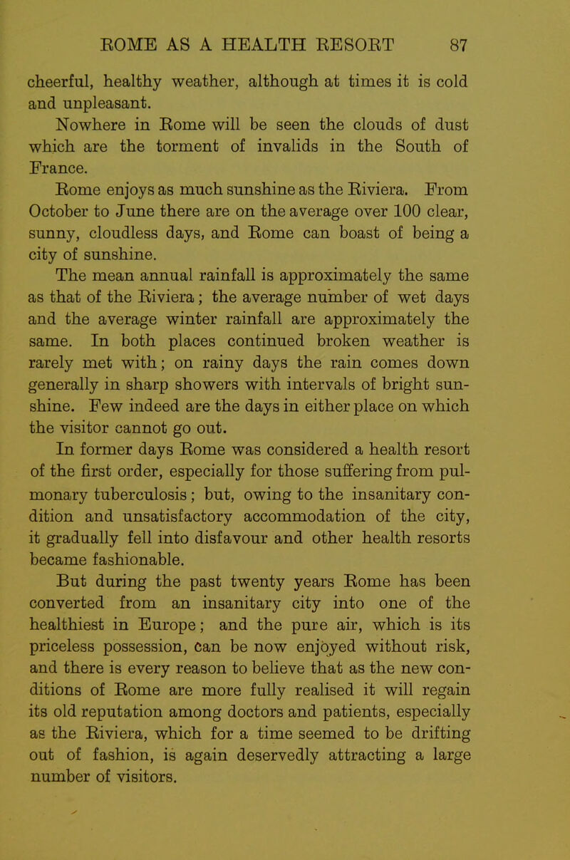 cheerful, healthy weather, although at times it is cold and unpleasant. Nowhere in Rome will be seen the clouds of dust which are the torment of invalids in the South of France. Rome enjoys as much sunshine as the Riviera. From October to June there are on the average over 100 clear, sunny, cloudless days, and Rome can boast of being a city of sunshine. The mean annual rainfall is approximately the same as that of the Riviera; the average number of wet days and the average winter rainfall are approximately the same. In both places continued broken weather is rarely met with; on rainy days the rain comes down generally in sharp showers with intervals of bright sun- shine. Few indeed are the days in either place on which the visitor cannot go out. In former days Rome was considered a health resort of the first order, especially for those suffering from pul- monary tuberculosis; but, owing to the insanitary con- dition and unsatisfactory accommodation of the city, it gradually fell into disfavour and other health resorts became fashionable. But during the past twenty years Rome has been converted from an insanitary city into one of the healthiest in Europe; and the pure air, which is its priceless possession, Can be now enjoyed without risk, and there is every reason to believe that as the new con- ditions of Rome are more fully realised it will regain its old reputation among doctors and patients, especially as the Riviera, which for a time seemed to be drifting out of fashion, is again deservedly attracting a large number of visitors.