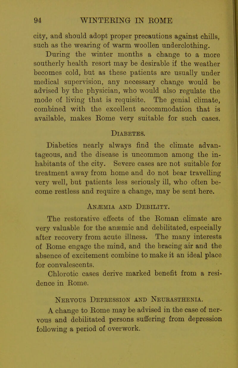 city, and should adopt proper precautions against chills, such as the wearing of warm woollen underclothing. During the winter months a change to a more southerly health resort may be desirable if the weather becomes cold, but as these patients are usually under medical supervision, any necessary change would be advised by the physician, who would also regulate the mode of living that is requisite. The genial climate, combined with the excellent accommodation that is available, makes Rome very suitable for such cases. Diabetes. Diabetics nearly always find the climate advan- tageous, and the disease is uncommon among the in- habitants of the city. Severe cases are not suitable for treatment away from home and do not bear travelling very well, but patients less seriously ill, who often be- come restless and require a change, may be sent here. Anemia and Debility. The restorative effects of the Roman climate are very valuable for the anaemic and debilitated, especially after recovery from acute illness. The many interests of Rome engage the mind, and the bracing air and the absence of excitement combine to make it an ideal place for convalescents. Chlorotic cases derive marked benefit from a resi- dence in Rome. Nervous Depression and Neurasthenia. A change to Rome may be advised in the case of ner- vous and debilitated persons suffering from depression following a period of overwork.