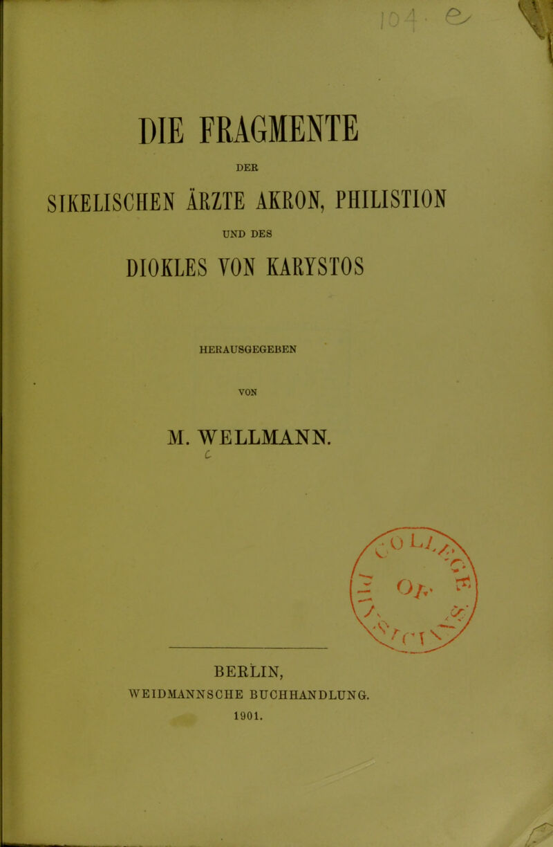 DIE FRAGMENTE DEE SIXELISCHEN ÄRZTE ÄKßON, PHILISTION UND DES DIOKLES VON KARYSTOS HERAUSGEGEBEN VON M. WELLMANN. BERLIN, WEIDMANNSCHE BUCHHANDLUNG. 1901.