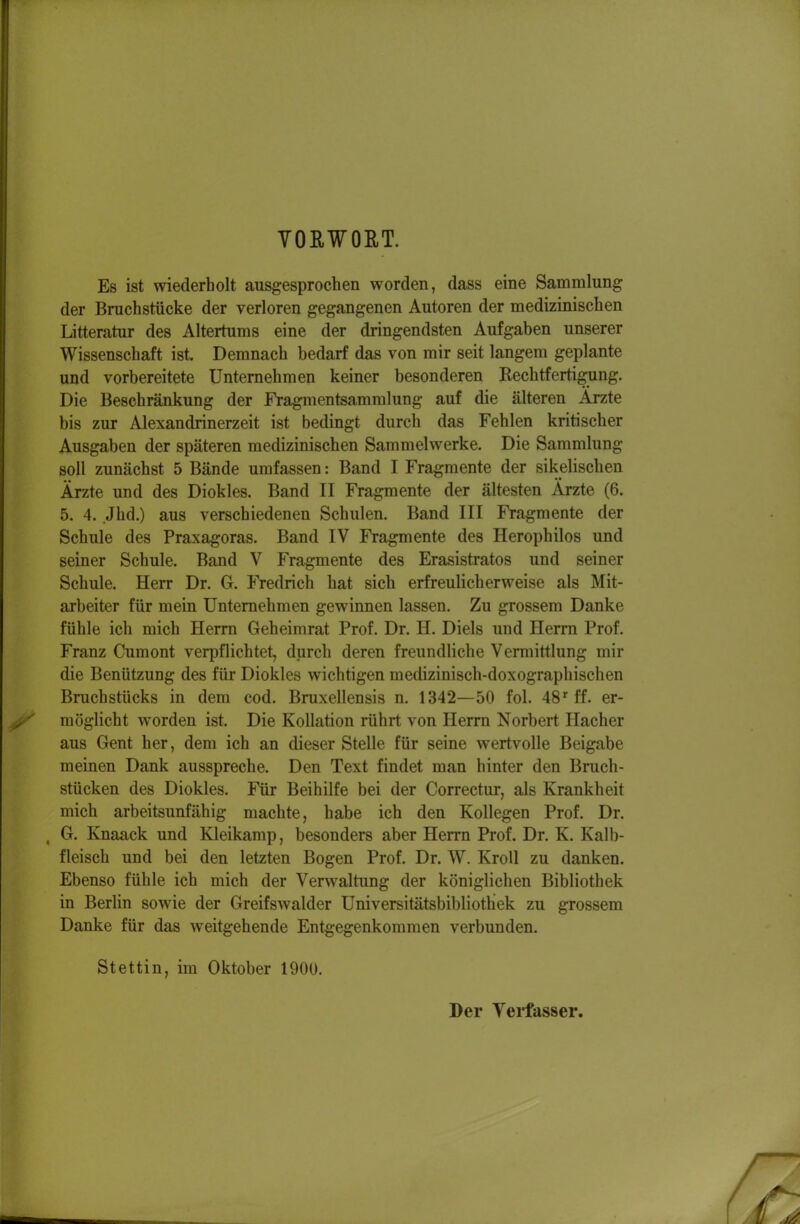 YORWOET. Es ist wiederholt ausgesprochen worden, dass eine Sammlung der Bruchstücke der verloren gegangenen Autoren der medizinischen Litteratur des Altertums eine der dringendsten Aufgaben unserer Wissenschaft ist. Demnach bedarf das von mir seit langem geplante und vorbereitete Unternehmen keiner besonderen Rechtfertigung. Die Beschränkung der Fragmentsammlung auf die älteren Arzte bis zur Alexandrinerzeit ist bedingt durch das Fehlen kritischer Ausgaben der späteren medizinischen Sammelwerke. Die Sammlung soll zunächst 5 Bände umfassen: Band I Fragmente der sikelischen Ärzte und des Diokles. Band II Fragmente der ältesten Ärzte (6. 5. 4. Jhd.) aus verschiedenen Schulen. Band III Fragmente der Schule des Praxagoras. Band IV Fragmente des Herophilos und seiner Schule. Band V Fragmente des Erasistratos und seiner Schule. Herr Dr. G. Fredrich hat sich erfreulicherweise als Mit- arbeiter für mein Unternehmen gewinnen lassen. Zu grossem Danke fühle ich mich Herrn Geheimrat Prof. Dr. H. Diels und Herrn Prof. Franz Cumont verpflichtet, durch deren freundliche Vermittlung mir die Benützung des für Diokles wichtigen medizinisch-doxographischen Bruchstücks in dem cod. Bruxellensis n. 1342—50 fol. 48''ff. er- möglicht worden ist. Die Kollation rührt von Herrn Norbert Hacher aus Gent her, dem ich an dieser Stelle für seine wertvolle Beigabe meinen Dank ausspreche. Den Text findet man hinter den Brach- stücken des Diokles. Für Beihilfe bei der Correctur, als Krankheit mich arbeitsunfähig machte, habe ich den Kollegen Prof. Dr. , G. Knaack und Kleikamp, besonders aber Herrn Prof. Dr. K. Kalb- fleisch und bei den letzten Bogen Prof. Dr. W. Kroll zu danken. Ebenso fühle ich mich der Verwaltung der königlichen Bibliothek in Berlin sowie der Greifswalder Universitätsbibliothek zu grossem Danke für das weitgehende Entgegenkommen verbunden. Stettin, im Oktober 1900. Der Verfasser.