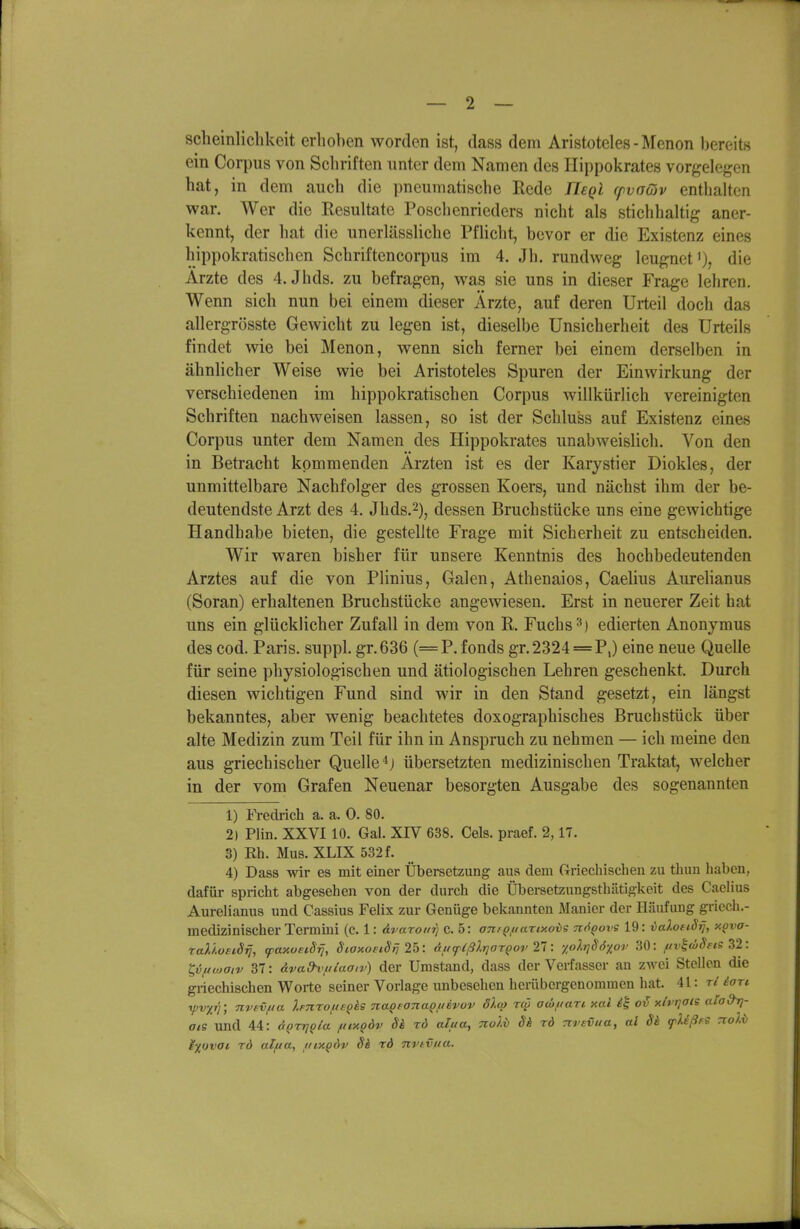 scheinlichkeit erhoben worden ist, dass dem Aristoteles - Mcnon bereits ein Corpus von Schriften unter dem Namen des Ilippokrates vorgelegen hat, in dem auch die pneumatische Rede Ilegl cfvaäiv enthalten war. Wer die Resultate Poschenrieders nicht als stichhaltig aner- kennt, der hat die unerlässliche Pflicht, bevor er die Existenz eines hippokratischen Schriftencorpus im 4. Jh. rundweg leugnetdie Arzte des 4. Jhds. zu befragen, was sie uns in dieser Frage lehreo. Wenn sich nun bei einem dieser Ärzte, auf deren Ui-teil doch das allergrösste Gewicht zu legen ist, dieselbe Unsicherheit des Urteils findet wie bei Menon, wenn sich ferner bei einem derselben in ähnlicher Weise wie bei Aristoteles Spuren der Einwirkung der verschiedenen im hippokratischen Corpus willkürlich vereinigten Schriften nachweisen lassen, so ist der Schluss auf Existenz eines Corpus unter dem Namen des Hippokrates unabweislich. Von den in Betracht kommenden Ärzten ist es der Karystier Diokles, der unmittelbare Nachfolger des grossen Koers, und nächst ihm der be- deutendste Arzt des 4. Jhds.2), dessen Bruchstücke uns eine gewichtige Handhabe bieten, die gestellte Frage mit Sicherheit zu entscheiden. Wir waren bisher für unsere Kenntnis des hochbedeutenden Arztes auf die von Plinius, Galen, Athenaios, Caelius Aurehanus (Soran) erhaltenen Bmchstücke angewiesen. Erst in neuerer Zeit hat uns ein glücklicher Zufall in dem von R, Fuchs edierten Anonymus des cod. Paris, suppl. gr.636 (=P. fonds gr.2324=P,) eine neue Quelle für seine physiologischen und ätiologischen Lehren geschenkt. Durch diesen wichtigen Fund sind wir in den Stand gesetzt, ein längst bekanntes, aber wenig beachtetes doxographisches Bruchstück über alte Medizin zum Teil für ihn in Anspruch zu nehmen — ich raeine den aus griechischer Quelle übersetzten medizinischen Traktat, welcher in der vom Grafen Neuenar besorgten Ausgabe des sogenannten 1) Fredrich a. a. 0. 80. 2) Plin. XXVI10. Gal. XIV 638. Geis, praef. 2,17. 3) Rh. Mus. XLIX 532 f. 4) Dass wir es mit einer Übersetzung aus dem Griechischen zu thun haben, dafür spricht abgesehen von der durch die Übersetzungsthätigkeit des Caelius Aurelianus und Cassius Felix zur Genüge bekannten Manier der H.äufung griech.- medizinischer Termini (c. 1: avaxouri c. 5: on/Qftanxovs nt^govs 19: valofiSrj, y.ova- TaUostSif, <paxoeiSrj, StaxoeiSfi 25: Au<plßlriarQov T\\ yolrjSöxov 30: fiv^cöSfis Z2 : t,vficoaiv 37: äva&vfdaaiv) der Umstand, dass der Verfasser an zwei Stellen die griechischen Worte seiner Voriage unbesehen hcriibergenommen hat. 41: r/ ian rpvyyr, nvevjua ).Fnroft£(}ks naQfonaQfievov olcp reo awfiari xal is o'^ xlvrjoie atod'rj- aie und 44: ÜQrriQla fttxQÖv S& tö alua, nol-b Sh rd ^rsvua, al Sä fUßfS rroXi ^■/ovai rd alfta, uiy.q6v Sh rd nrtvita.