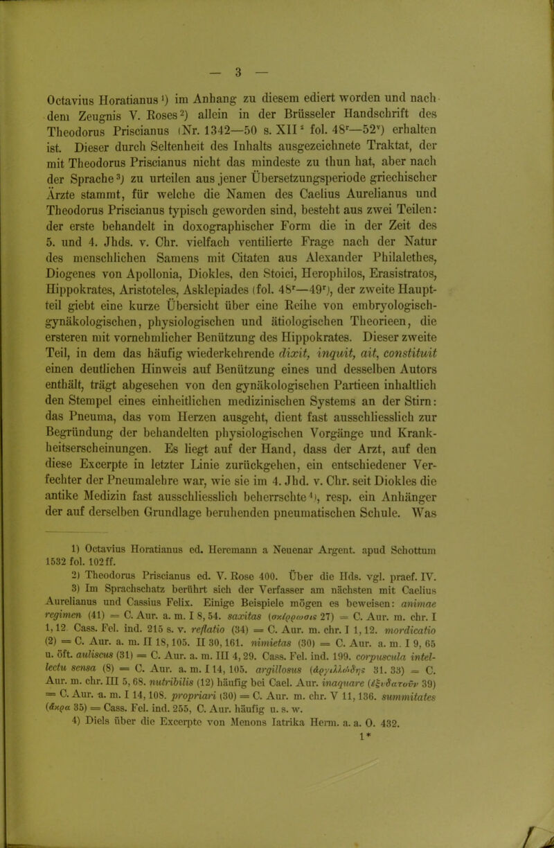 Octavius Horatianus 0 im Anhang zu diesem ediert worden und nach dem Zeugnis V. Roses 2) allein in der Brüsseler Handschrift des Theodorus Priscianus (Nr. 1342—50 s. XII * fol. 48'-—52^) erhalten ist. Dieser durch Seltenheit des Inhalts ausgezeichnete Traktat, der mit Theodorus Priscianus nicht das mindeste zu thun hat, aber nach der Sprache ^) zu urteilen aus jener Übersetzungsperiode griechischer Ärzte stammt, für welche die Namen des Caelius Aurelianus und Theodorus Priscianus typisch geworden sind, besteht aus zwei Teilen: der erste behandelt in doxographischer Form die in der Zeit des 5. und 4. Jhds. v. Chr. vielfach ventilierte Frage nach der Natur des menschlichen Samens mit Citaten aus Alexander Philalethes, Diogenes von Apollonia, Diokles, den Stoici, Herophilos, Erasistratos, Hippokrates, Aristoteles, Asklepiades (fol. 48'—49'j, der zweite Haupt- teil giebt eine kurze Übersicht über eine Reihe von embryologisch- gynäkologischen, physiologischen und ätiologischen Theorieen, die ersteren mit vornehmlicher Benützung des Hippokrates. Dieser zweite Teil, in dem das häufig wiederkehrende dixit, inquit, ait, constituit einen deutlichen Hinweis auf Benützung eines und desselben Autors enthält, trägt abgesehen von den gynäkologischen Partieen inhaltlich den Stempel eines einheitlichen medizinischen Systems an der Stirn: das Pneuma, das vom Herzen ausgeht, dient fast ausschliesslich zur Begründung der behandelten physiologischen Vorgänge und Krank- heitserscheinungen. Es hegt auf der Hand, dass der Arzt, auf den diese Excerpte in letzter Linie zurückgehen, ein entschiedener Ver- fechter der Pneumalehre war, wie sie im 4. Jhd, v. Chr. seit Diokles die antike Medizin fast ausschliesslich beherrschte^), resp. ein Anhänger der auf derselben Grundlage beruhenden pneumatischen Schule. Was 1) Octavius Horatianus ed. Hercmann a Neuenai' Argent. apud Schottum 1532 fol. 102 ff. 2) Theodorus Priscianus ed. V. Rose 400. Über die Eds. vgl. praef. IV. 3) Im Sprachschatz beriihrt sich der Verfasser am nächsten mit Caelius Aurelianus und Cassius Felix. Einige Beispiele mögen es beweisen: animae regimen (41) = C. Aur. a. m. I 8,54. saontas (axi^proais 27) = C. Aur. ra. ehr. I 1,12. Gass. Fei. ind. 215 s. v. reflatio (34) = C. Aur. m. ehr. I 1,12. mordicafio (2) = C. Aur. a. m. II 18,105. II 30,161. nimieta^ (30) = C. Aur. a. m. I 9, 65 u. oft auliscus (31) = C. Aur. a. m. III 4,29. Gass. Fei. ind. 199. corpuscula intel- lectu sema (8) = G. Aur. a. m. 114, 105. argillosus (d^ytUc/>Stjs 31. 33) = C. Aur. m. ehr. HI 5, 68. nuttibilis (12) häufig bei Gael. Aur. inaquare {i^vSarovv 39) = C. Aur. -a. m. 114,108. propnari (30) = C. Aur. m. ehr. V 11,136. summitates {äxpa 35) = Gass. Fei. ind. 255, G. Aur. häufig u. s. w. 4) Diels über die Excerpte von iMenons latrika Heim. a. a. 0. 432. 1*