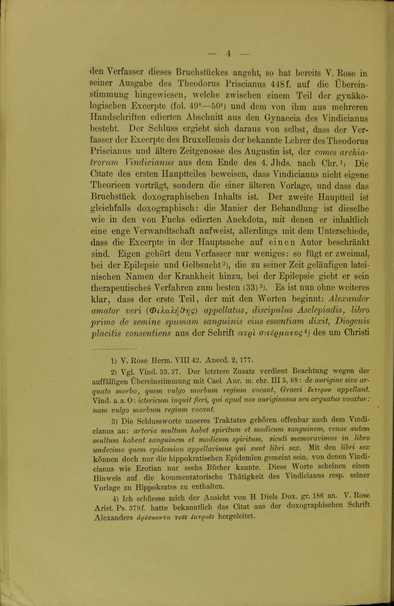 den Verfasser dieses Bruchstückes angeht, so hat bereits V. Rose in seiner Ausgabe des Tlieodorus Priscianus 448f. auf die Überein- stimmung hingewiesen, welche zwischen einem Teil der gynäko- logischen Excerjite (fol. 49'—50^) und dem von ihm aus mehreren Handschriften edierten Abschnitt aus den Gynaecia des Vindicianus bestellt. Der Schluss ergiebt sich daraus von selbst, dass der Ver- fasser der Excerpte des Bruxellensis der bekannte Lehrer des Theodoras Priscianus und ältere Zeitgenosse des Augustin ist, der comes archia- trorum Vindicianus aus dem Ende des 4. Jhds. nach Chr. i) Die Citate des ersten Hauptteiles beweisen, dass Vmdicianus nicht eigene Theorieen vorträgt, sondern die einer älteren Vorlage, und dass das Brachstück doxographischen Inhalts ist. Der zweite Hauptteil ist gleichfalls doxographisch: die Manier der Behandlung ist dieselbe wie in den von Fuchs edierten Anekdota, mit denen er inhaltlich eine enge Verwandtschaft aufweist, allerdings mit dem Unterschiede, dass die Excerpte in der Hauptsache auf einen Autor beschränkt sind. Eigen gehört dem Verfasser nur weniges: so fügt er zweimal, bei der Epilepsie und Gelbsucht 2), die zu seiner Zeit geläufigen latei- nischen Namen der Krankheit hinzu, bei der Epilepsie giebt er sein therapeutisches Verfahren zum besten (33) Es ist nun ohne weiteres klar, dass der erste Teil, der mit den Worten beginnt: Alexander amator veri (QilaXtjü'rjg) uppellatus, discipulus Asclepiadis, lihro primo de semine spumam sanguinis eius essentiam dixit, Biogenis placitis consentiens aus der Schrift Ttegl OTteqfxarog^) des um Christi 1) V. Rose Herrn. VIII42. Anecd. 2, 177. 2) Vgl. Vind. 33. 37. Der letztere Zusatz verdient Beachtung wegen der auffälligen Übereinstimmung mit Cael. Aur. m. ehr. EI 5, 68 : de aurigine sive ar- quato morbo, quem vulgo morbum regium vocant, Ghraed Ixtfqov appellant. Vind. a. a. 0: icterimm inquit fieti, qui apud nos auriginostis seu arquatiis vocatur: nam vulgo morbum regium vocant. 3) Die Schlussworte unseres Traktates gehören offenbar auch dem Vmdi- cianus au: arteria multum habet spiritum et modicim sanguinem, venae autem multxmi habent sanguinem et modicim spintum, sicuti memoravimus in libro undeämo quem epidemion appellavimus qui sunt libti sex. Mit den Zi6n sex können doch nur die hippokratischen Epidemien gemeint sein, von denen Vixidi- cianus wie Erotian nur sechs Bücher kannte. Diese Worte scheinen einen Hinweis auf die kommentatorische Thätigkeit des Vindicianus resp. seiner Vorlage zu Hippokrates zu enthalten. 4) Ich schUesse mich der Ansicht von H. Diels Dox. gr. 186 an. V. Rose Arist. Ps. 379f. hatte bekanntlich das Citat aus der doxographischen Schrift Alexanders dQsaxovra roie lar^ozs hergeleitet.