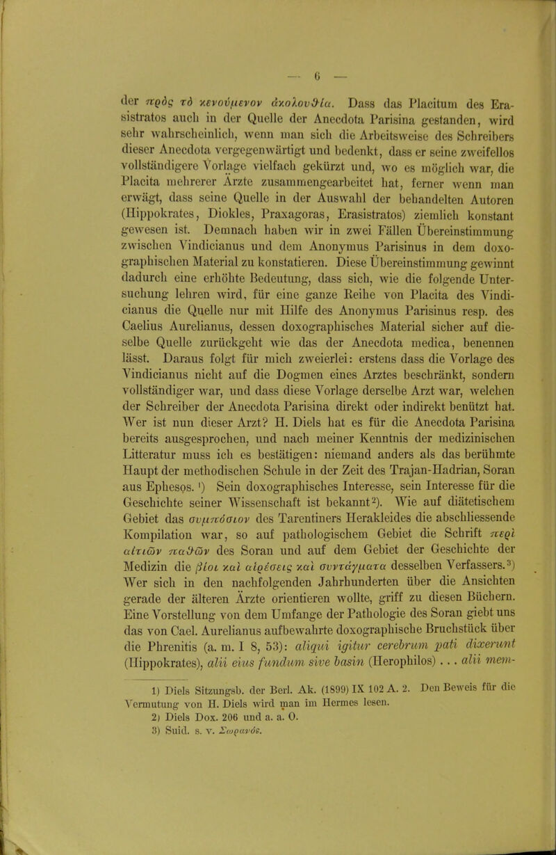 der Tvgdg rd y.evov^ievov dxokovO^lu. Dass das Placitum des Era- sistratos auch in der Quelle der Aneedota Parisina gestanden, wird sehr wahrscbeinlicli, wenn man sich die Arbeitsweise des Schreibers dieser Aneedota vergegenwärtigt und bedenkt, dass er seine zweifellos vollständigere Vorlage vielfach gekürzt und, wo es möglich war, die Placita mehrerer Ärzte zusammengearbeitet hat, ferner wenn man erwäg-t, dass seine Quelle in der Auswahl der bebandelten Autoren (Hippokrates, Diokles, Praxagoras, Erasistratos) ziemlich konstant gewesen ist. Demnach haben wir in zwei Fällen Übereinstimmung zwischen Vindicianus und dem Anonymus Parisinus in dem doxo- graphischen Material zu konstatieren. Diese Übereinstimmung gewinnt dadurch eine erhöhte Bedeutung, dass sich, wie die folgende Unter- suchung lehren wird, für eine ganze Reihe von Placita des Vindi- cianus die Quelle nur mit Hilfe des Anonjanus Parisinus resp. des Caelius Aurelianus, dessen doxographisches Material sicher auf die- selbe Quelle zurückgeht wie das der Aneedota medica, benennen lässt. Daraus folgt für mich zweierlei: erstens dass die Vorlage des Vindicianus nicht auf die Dogmen eines Arztes beschränkt, sondern vollständiger war, und dass diese Vorlage derselbe Arzt war, welchen der Schreiber der Aneedota Parisina direkt oder indirekt benützt hat. Wer ist nun dieser Arzt? H. Diels hat es für die Aneedota Parisina bereits ausgesprochen, und nach meiner Kenntnis der medizinischen Litteratur muss ich es bestätigen: niemand anders als das berühmte Haupt der methodischen Schule in der Zeit des Trajan-Hadrian, Soran aus Ephesos.') Sein doxographisches Interesse, sein Interesse für die Geschichte seiner Wissenschaft ist bekannt 2). Wie auf diätetischem Gebiet das ovi-itcoolov des Tarentiners Herakleides die abschliessende Kompilation war, so auf pathologischem Gebiet die Schrift negi aizitöv Ttaiyav des Soran und auf dem Gebiet der Geschichte der Medizin die ßLoL y.al aigeoeig xai owray^ictra desselben Verfassers.3) Wer sich in den nachfolgenden Jahrhunderten über die Ansichten gerade der älteren Äi-zte orientieren wollte, griff zu diesen Büchern. Eine Vorstellung von dem Umfange der Pathologie des Soran giebt uns das von Cael. Aurelianus aufbewahrte doxographische Bruchstück über die Phrenitis (a. m. I 8, 53): aliqui igitur cerebrum pati dixerunt (Hippokrates), aUi eins fimdum sive hasin (Herophilos)... alii mmi- 1) Diels Sitzungsb. der Berl. Ak. (1899) IX 102 A. 2. Den Beweis für die Vennutung von H. Diels wird man im Hermes lesen. 2) Diels Dox. 206 und a. a. 0.