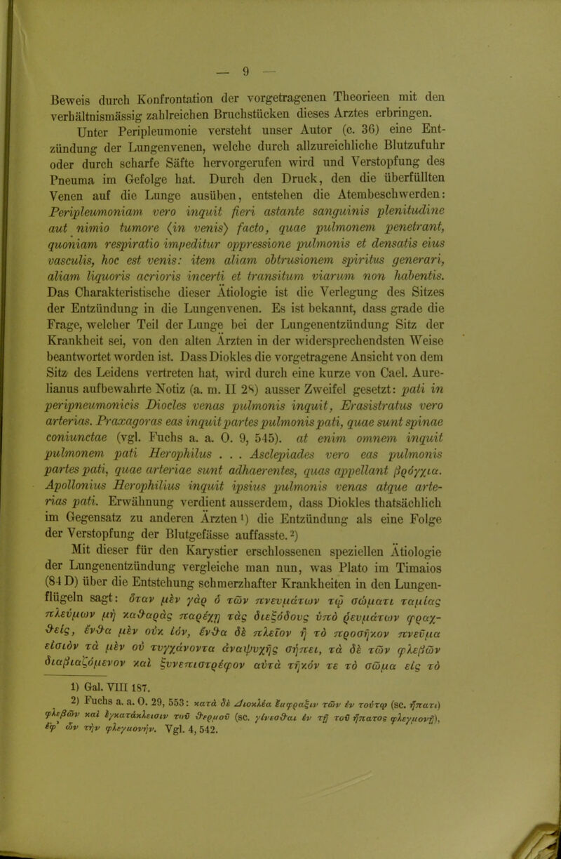 Beweis durch Konfrontation der vorgetragenen Theorieen mit den verhältnismässig zahlreichen Bruchstücken dieses Arztes erbringen. Unter Peripleumonie versteht unser Autor (c. 36) eme Ent- zündung der Lungenvenen, welche durch allzureichliche Blutzufuhr oder durch scharfe Säfte hervorgerufen wird und Verstopfung des Pneuraa im Gefolge hat. Durch den Druck, den die überfüllten Venen auf die Lunge ausüben, entstehen die Atembeschwerden: Periplmmoniam vero inquit fieri astante sanguinis lüenitudine aut nimio tumore {in venis) facto, quae pulmonem penetrant, quoniam respiratio im/teditur oppressione pulmonis et densatis eius vasculis, hoc est venis: item aliam ohtrusionem Spiritus generari, aliam liquoris acrioris incerti et transitum viarum non hahentis. Das Charakteristische dieser Ätiologie ist die Verlegung des Sitzes der Entzündung in die Lungenvenen. Es ist bekannt, dass grade die Frage, welcher Teil der Lunge bei der Lungenentzündung Sitz der Krankheit sei, von den alten Ärzten in der widersprechendsten Weise beantwortet worden ist. Dass Diokles die vorgetragene Ansicht von dem Sitz^ des Leidens vertreten hat, wird durch eine kurze von Cael. Aure- lianus aufbewahrte Notiz (a. m. II 2S) ausser Zweifel gesetzt: ^;a^i in peripneumonicis Diocles venas pulmonis inquit, Erasistratus vero arteriös. Praxagoras eas inquit partes pulmonis pati, quae sunt Spinae coniunctae (vgl. Fuchs a. a. 0. 9, 545). at enim omnem inquit pulmonem pati Herophilus . . . Asclepiades vei'o eas pulmonis partes pati, quae art&riae sunt adhaerentes, quas appellant ßQÖyxia. Äpollonius Herophilius inquit ipsius piulmonis venas atque arte- rias pati. Erwähnung verdient ausserdem, dass Diokles thatsächlich im Gegensatz zu anderen Ärzten i) die Entzündung als eine Folge der Verstopfung der Blutgefässe auffasste. 2) Mit dieser für den Karystier erschlossenen speziellen Ätiologie der Lungenentzündung vergleiche man nun, was Plato im Timaios (84 D) über die Entstehung schmerzhafter Krankheiten in den Lungen- flügeln sagt: özav fiiev yctQ 6 töjv 7tvEV(.idT0)v acbnaxi rafiiag nlev^iiöv ^iTTj y.a&üQdg nagexr] rag öu^ööovg v-nb qev^axiov (pqa%- -d-slg, iv-9-a ^hv ovv. iöv, iv^a 6k nXelov rj xö TtQoafiy.ov nvev/iia eLglöv xä (.ihv oi xvyydvovxa dvaipvxfjg orjTtsi, xd ök xwv cplsßGiv ÖLaßiatö^uvov y.al ^vveniaxqecfov avxä xrjy.öv xe xö Giöfxa eLg xö 1) Gal. Vni IST. 2) Fuchs a. a. 0. 29, 553: xarä Sk ^lonUa lucp^a^iv tcüv iv Toixfp (sc. ijnaTi) ^Xeßmv xai kyxaräxXeiatv riiv &ep,uov (sc. yh ea&ai iv ro€ ^naros q>).syf(ov^), ifp (Bv rrjv (pleyuovriv. Vgl. 4, 542.