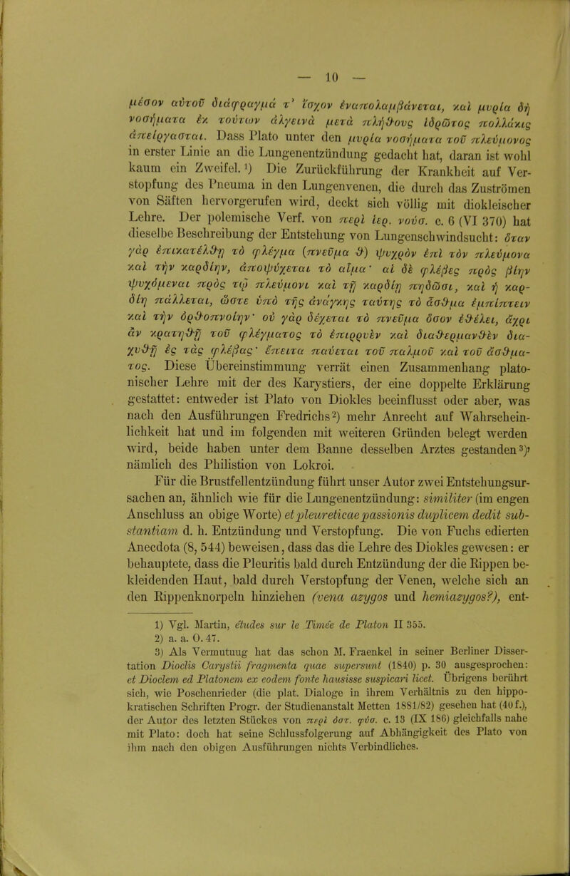 l-ieGov avtoü öidcpgay^iä r' i'axov ivwrtolaf.ißdvExai, y.al ^vqLa drj vooi^fiara i>t tovtlov äXyeLvä iLurd ^cli^^ovg lÖQGrog noUüxis arcelQyaffTai. Dass Plato unter den /iivQla voorj^iata toC TtXevuovog in erster Linie an die Lungenentzündung gedacht hat, daran ist wohl kaum ein Zweifel, i) Die Zurücktührung der Krankheit auf Ver- stopfung des Pneurna in den Lungenvenen, die durch das Zuströmen von Säften hervorgerufen wird, deckt sich völlig mit diokleischer Lehre. Der polemische Verf. von negl ieq. vovo. c. 6 (VI 370) hat dieselbe Beschreibung der Entstehung von Lungenschwindsucht: öxav ydg iTtiyMTik^T] rd cfXey/.ia {nvev^ia d) ipvxqöv enl xdv nXeifxova ymI xijv ^aQÖlrjv, dnoxpiJxexaL xd al^ia' ai dh cplißeg nqdg ßLrjv Xpvxö(.i£vai Ttqög xut rtleiofxovL y.al x^ yMQÖLj] urjöcöot, v.al ?) Y.aq- öLtj ndXXexai, äoxe iitö xfjg dvdyxrjg xavxrjg xd da^/^a i/^iTtirtxeiv yMl TT^v ÖQ^OTtvolrjV o'ö ydq öe^exai xd 7tvBVf.ia öoov i^iXei, dxQt äv yQaxTj^fj xov (pXiy(.iaxog xö irciqqvkv y.al öia^eqiuav^h öia- X^^jj H xdg (pXeßag- ercuxa navexai xov naXf-iov y.al xov äodfxct- xog. Diese Übereinstimmung verrät einen Zusammenhang plato- nischer Lehre mit der des Karystiers, der eine doppelte Erklärung gestattet: entweder ist Plato von Diokles beeinflusst oder aber, was nach den Ausführungen Fredrichs^) mehr Anrecht auf Wahrschein- lichkeit hat und im folgenden mit weiteren Gründen belegt werden wird, beide haben unter dem Banne desselben Arztes gestanden3)r nämlich des Philistion von Lokroi. Für die Brustfellentzündung führt unser Autor zwei Entstehuugsur- sachenan, ähnlich wie für die Lungenentzündung: similiter {im. engen Anschluss an obige Worte) etpleureticaepassionis duplicem dedit sub- stantiam d. h. Entzündung und Verstopfung. Die von Fuchs edierten Anecdota (8, 544) beweisen, dass das die Lehre des Diokles gewesen: er behauptete, dass die Pleuritis bald durch Entzündung der die Kippen be- kleidenden Haut, bald durch Verstopfung der Venen, aveiche sich an den Eippenknorpeln hinziehen (vena azygos und hemiazygos?), ent- 1) Vgl. Martin, ehides sur le Timee de Piaton II 355. 2) a. a. 0.47. 3) Als Vcrmutuug hat das schon M. Fraenkel in seiner Berliner Disser- tation Dioclis Carystii fragmenta quae supersunt (1840) p. 30 ausgesprochen: et JJioclem ed Platonem ex eodem fönte hausisse suspicari licet. Übrigens berührt sich, wie Poschenrieder (die plat. Dialoge in ihrem Verhältnis zu den hippo- kratischen Schriften Progr. der Studienanstalt Metten 1881/82) gesehen hat (4üf.), der Autor des letzten Stückes von ne^i dar. ^öa. c. 13 (IX 1S6) gleichfalls nahe mit Plato: doch hat seine Schlussfolgerung auf Abhängigkeit des Plato von ihm nach den obigen Ausführungen nichts Verbindliches.