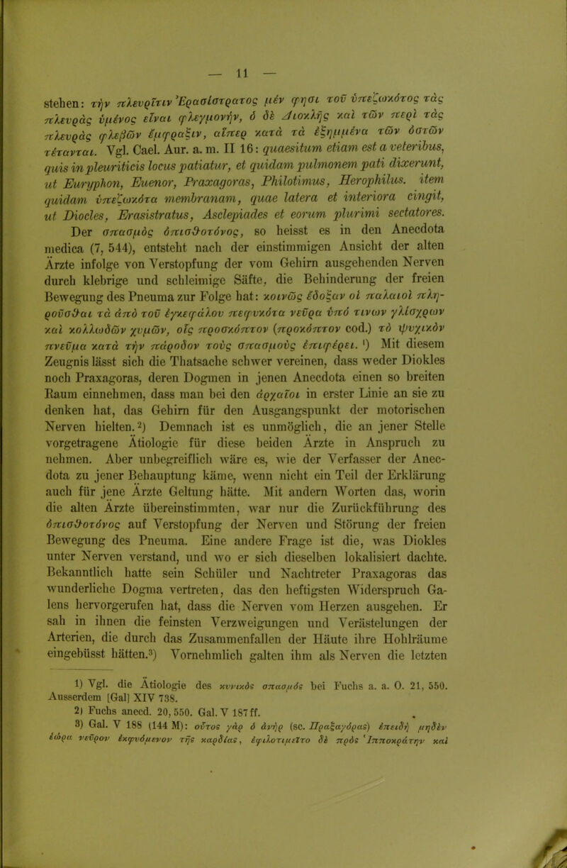 stehen: tj)v TtXevQtnv'EQaaLorQarog fuv cfrjai rov VTte^io-KÖrog rag TtUvQäg vfievog elvai rpley^iovp, 6 öh Jioy.A^g v.al rdv Tteql räg TtXevQäg (plsßdv i/iirpQa^iv, alrteQ v.cixä rä ib]fineva röiv öarQv riravtai. Vgl. Cael. Aur. a. m. II 16: quaesitum etiam est a veteribus, quis inplmriticis locus patiatur, et quidam pulmonem pati dixerunt, ut Euryphon, Euenor, B-axagoras, Philotimus, Herophilus. item quidam vnE'Cioy.öra mmihranam, quae latera et interiora cingit, ut Dioeles, Erasistratus, Asdepiades et eorum pliirimi sedatores. Der 07taa(.idg ÖTtioO^orövog, so heisst es in den Anecdota niedica (7, 544), entsteht nach der einstimmigen Ansicht der alten Ärzte infolge von Verstopfung der vom Gehirn ausgehenden Nerven durch klebrige und schleimige Säfte, die Behinderung der freien Bewegung des Pneuma zur Folge hat: y.oivä)g ido'^av ol TtaAaiol nXr}- Qovoiyai rä ärtd rov iyv.e(pdlov 7te(pvy.6xa vevqu vrtö rivcov yllaygcov y.al ■KoAXtüdöiv x^l^^^i TCQOOY.ÖTtTov {ngov-ÖTtrov cod.) rd xpvyLv.dv Ttvev/Lia Tiara rrjv Tcdgodov roiig ortaof.iovg inuplQEL. ') Mit diesem Zeugnis lässt sich die Thatsache schwer vereinen, dass weder Diokles noch Praxagoras, deren Dogmen in jenen Anecdota einen so breiten Raum einnehmen, dass man bei den agyaioL in erster Linie an sie zu denken hat, das Gehirn für den Ausgangspunkt der motorischen Nerven hielten.'^) Demnach ist es unmöglich, die an jener Stelle vorgetragene Ätiologie für diese beiden Ärzte in Anspruch zu nehmen. Aber unbegreiflich wäre es, Avie der Verfasser der Anec- dota zu jener Behauptung käme, wenn nicht ein Teil der Erklärung auch für jene Ärzte Geltung hätte. Mit andern Worten das, worin die alten Ärzte übereinstimmten, war nur die Zurückführung des ÖTtiG^orövog auf Verstopfung der Nerven und Störung der freien Bewegung des Pneuma. Eine andere Frage ist die, was Diokles unter Nerven verstand, und wo er sich dieselben lokalisiert dachte. Bekanntlich hatte sein Schüler und Nachtreter Praxagoras das wunderliche Dogma vertreten, das den heftigsten Widerspruch Ga- lens hervorgerufen hat, dass die Nerven vom Herzen ausgehen. Er sah in ihnen die feinsten Verzweigungen und Verästelungen der Arterien, die durch das Zusammenfallen der Häute ihre Hohlräume eingebüsst hätten.3) Vornehmlich galten ihm als Nerven die letzten 1) Vgl. die Ätiologie des xwty.ds anaoftds bei I\ichs a. a. 0. 21, 550. x\us8erdem [Gal] XIV 738. 2) Fuchs anecd. 20,550. Gal. V 187ff. 3) Gal. V 188 (144 M): oixoe yh.^ ö &vriQ (sc. ITpa^ayö^as) inetSrj ftrjSiv i(äQa vsvQov ixfvöfievov rijs xapSias, Ifftlorifittro 8h n^ös ' Jnnox^ÜTrjv xai