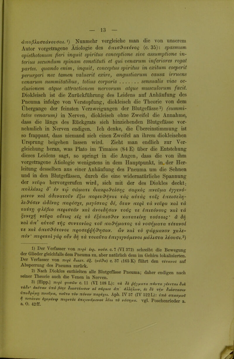 ixnoßXaordvovaai. Nunmehr vergleiche man die von unserem Autor vorgetragene Ätiologie des örtiad^orövog (c. 35): spasmum opisthotonum fieri inquit spiritus conceptione sive assumpttione in- terius secundum sinnam constituti et qui venarum inferiores regat partes, quando enim, inquit, conceptus spiritus in exitum coeperit perurgeri nec tarnen valuerit exire, angustiarum causa irruens venarum summitatihus, totius corporis sensualis viae oc- clusionem atque attractionem nervorum atque musculorum facit. Diokleisch ist die Zurückführung des Leidens auf Anhäufung des Pneuma infolge von Verstopfung, diokleisch die Theorie von dem Übergange der feinsten Verzweigungen der Blutgefässe 2) (summi- tates venarum) in Nerven, diokleisch ohne Zweifel die Annahme, dass die längs des Rückgrats sich hinziehenden Blutgefässe vor- nehmlich in Nerven endigen. Ich denke, die Übereinstimmung ist so frappant, dass niemand sich einen Zweifel an ihrem diokleischen Ursprung beigehen lassen wird. Zieht man endlich zur Ver- gleichung heran, was Plato im Timaios (84 E) über die Entstehung dieses Leidens sagt, so springt in die Augen, dass die von ihm vorgetragene Ätiologie wenigstens in dem Hauptpunkt, in der Her- leitung desselben aus einer Anhäufung des Pneuma um die Sehnen und in den Blutgefässen, durch die eine widernatürliche Spannung der vevQa hervorgerufen wird, sich mit der des Diokles deckt; 7CoXXdxig ö iv rcp acb/nari öiay.Qid^eiarjg GaQV.dg 7tv€V(.ia iyyevö- (.levov y.al dövvarovv ilto TtogevO^r^vai rag avxdg xoig iTtELOehj- Xv&öaiv d)öivag nciQEOyE, (.lEyLaxag ös, örav tveqI rd vevqu y.al %d ra^Tf] cpXißia tveqlotüv v.al dvoiörjoav rovg te iTtirövovg xai rd ^vvExfj vEVQa o^Tiog sLg rd i^ÖTtia&EV yiaraTElvr) Tomoig- ä drj v.al drt avTOv xfig ovvzoviag rov 7tad-i]/naTog rd voo-^/nara tetuvoL xe v.ttl ÖTtia&örovoL nQoaE^Qi]^T]aav. oiv v.al rd cpdQj.iaY.ov x^^'^- TtöV JivQETolydQ oiv drj rd TOiavra iTtiyiyvöfisvot /udhara kvovai.^) 1) Der Verfasser von Tif^i if^. voia. c. 7 (VI 372) schreibt die Bewe^ng der Glieder gleichfalls dem Pneuma zu, aber natürlich dem im Gehirn lokalisierten. Der Verfasser von ufqI Siair. öt (vöd-a) c. 37 (165 K) führt den reravoe auf Absperrung des Pneuma zurück. 2) Nach Diokles enthielten alle Blutgefässe Pneuma; daher endigen nach seiner Theorie auch die Venen in Nerven. 3) [Hipp.] Ttf^l ^vo&v c. 11 (VI 108 L): r& 8h ^^y/i ara n&vra yivtrai Stet TdSs' öxörav lind ßl-qs Siaario.oiv ai a&gxte An äUriXa^v, ie Si rrjv Staaraaiv iTtodQÖfjT, Ttrtvua, rovro xöv növov nagi^n. Aph. IV 57 (IV 522 L): ind anaoftov rerÜTov i^ouevt^ nv^erös iniysvöftevoe Xvei rd vöarifia. vgl. Poschenrieder a a. 0. 42 ff.