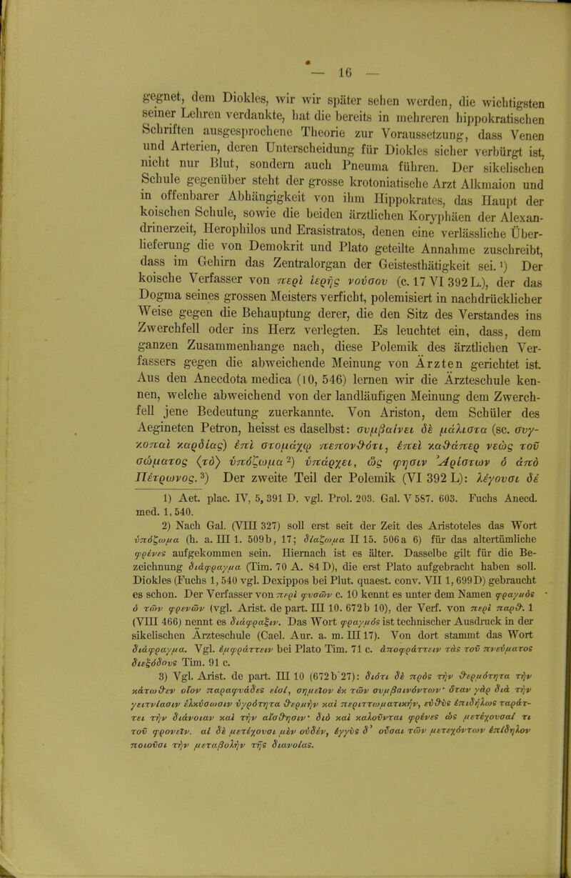 gegnet, dem Diokles, wir wir später sehen werden, die wichtigsten seiner Leliren verdankte, liat die bereits in mehreren hippokratisehen Schriften ausgesprochene Theorie zur Voraussetzung, dass Venen und Arterien, deren Unterscheidung für Diokles sicher verbürgt ist, nicht nur Blut, sondern auch Pneuma führen. Der sikelischen Schule gegenüber steht der grosse krotoniatische Arzt Alkmaion und in offenbarer Abhängigkeit von ihm Hippokrates, das Haupt der kölschen Schule, sowie die beiden ärztlichen Koryphäen der Alexan- di-inerzeit, Ilerophilos und Erasistratos, denen eine verlässliche Über- lieferung die von Demokrit und Plate geteilte Annahme zuschreibt, dass im Gehirn das Zentralorgan der Geistesthätigkeit sei. >) Der koische Verfasser von Ttegl iegrig vovoov (c. 17 VI 392 L.), der das Dogma seines grossen Meisters verficht, polemisiert in nachdrücklicher Weise gegen die Behauptung derer, die den Sitz des Verstandes ins Zwerchfell oder ins Herz verleg-ten. Es leuchtet ein, dass, dem ganzen Zusammenhange nach, diese Polemik des ärztlichen Ver- fassers gegen die abweichende Meinung von Ärzten gerichtet ist. Aus den Anecdota medica (lO, 546) lernen wir die Ärzteschule ken- nen, welche abweichend von der landläufigen Meinung dem Zwerch- fell jene Bedeutung zuerkannte. Von Ariston, dem Schüler des Aegineten Petron, heisst es daselbst: aviußahec ök fxdhoza (sc. ovy- y.onal xaQÖiag) ini oxo(.idx(^ /teTtovS-ÖTL, STtel yM^ccTteg veüg rov G(b(.iatos (to) VTCÖtio^ia'^) vnäQxsi, &S cprjGLV '^giortov ö and JlezQiovogJ) Der zweite Teil der Polemik (VI 392 L): XeyovOL di 1) Aet. plac. IV, 5,391 D. vgl. Prol. 203. Gal. V587. 603. Fuchs Anecd. med. 1, 540. 2) Nach Gal. (VIII 327) soll erst seit der Zeit des Aristoteles das Wort vn6i,wf/a (h. a. III 1. 509b, 17; Slat,w/ua II 15. 506a 6) für das altertümliche cpQBves aufgekommen sein. Hiemach ist es älter. Dasselbe gilt für die Be- zeichnung St&tp^ayfta (Tim. 70 A. 84 D), die erst Plato aufgebracht haben soll. Diokles (Fuchs 1, 540 vgl. Dexippos bei Plut. quaest. conv. VII 1, 699 D) gebraucht es schon. Der Verfasser von tcfqi <pvawv c. 10 kennt es unter dem Namen fQayuds 6 Tfhv fQeviöv (vgl. Arist. de part. III 10. 672 b 10), der Verf. von nfQi na^d: 1 (Vni 466) nennt es Siäf^a^iv. Das Wort 9!'()a7//Js ist technischer Ausdrack in der sikelischen Ärzteschule (Cael. Aur. a. m. III 17). Von dort stammt das Wort StäcpQayfia. Vgl. ift(pQärxsiv bei Plato Tim. 71c. anocpQ&rmv ras rov 7trsv//aros SisiöSovs Tim. 91 c. 3) Vgl. Arist. de part. III 10 (672b'27): Siön Sä nqde rrjv &£Qft6rr]xa rrjv xdrco&ev olov naQaq)v&Sse fio(, otjiueIov ex rwv ovußatvövrcov' örav yäg Sid Trjv yeirviaaiv eXniao>aiv vy^örrjra d'sQdiijv aai neoirrcofiarix^v, eid've iTiiSqXcoe ragär- rei rijv Sidvoiav xal rrjv alad^aiv' Std xai xalovvrat (pqivse ebs fisxiyovaat rt rov (pQovttv. al Sk/Asriy^ovat/ikv ovSev, äyyiis S' oiaai rwv ftere'j^övraiv intSriXov noiovai rr}v /ueraßoXrjv rrje Siavolas.