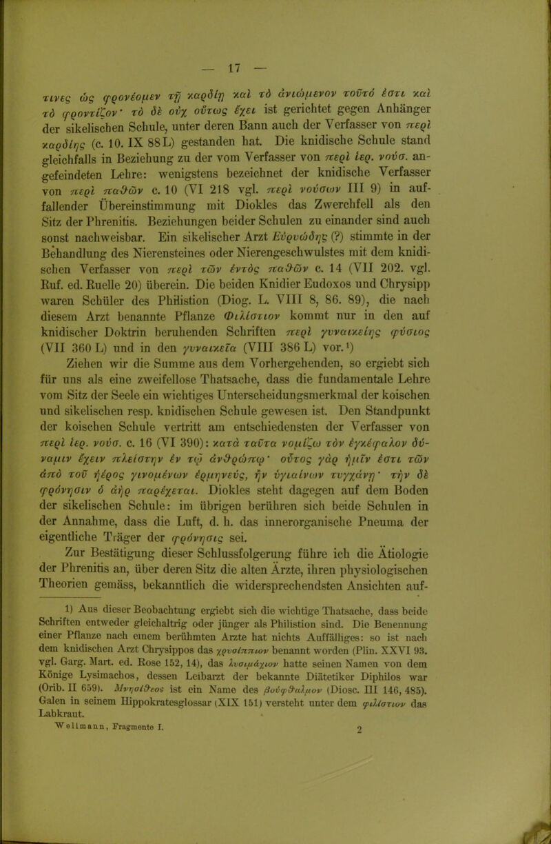 riveg (bg cfQOV£Of.t£v rfj ^aQÖlt] v.al rd dvL(b(.isvov tovtö iari xai rd (pQovzitoV rd dk ovx ovrwg h^t ist gerichtet gegen Anhänger der sikelischen Schule, unter deren Bann auch der Verfasser von neql vMQÖLqg (c. 10. IX 88 L) gestanden hat. Die knidische Schule stand gleichfalls in Beziehung zu der vom Verfasser von Ttegl leg. vnva. an- gefeindeten Lehre: wenigstens bezeichnet der knidische Verfasser von TiEQi 7tai>Qv c. 10 (VI 218 vgl. tieqI vovolov III 9) in auf- fallender Übereinstimmung mit Diokles das Zwerchfell als den Sitz der Phrenitis. Beziehungen beider Schulen zu einander sind auch sonst nachweisbar. Ein sikelischer Arzt EvQvcbötjg (?) stimmte in der Behandlung des Nierensteines oder Nierengeschwulstes mit dem knidi- schen Verfasser von nsgl rdv ivrdg TtaO^cöv c. 14 (VII 202. vgl. Ruf. ed. Ruelle 20) überein. Die beiden Knidier Eudoxos und Chrysipp waren Schüler des PhHistion (Diog. L. VIII 8, 86. 89), die nach diesem Arzt benannte Pflanze OlUgtlov kommt nur in den auf knidischer Doktrin beruhenden Schriften tceqI yvvaiy.€irjg cpvOLog (VII 360 L) und in den ywaiy^Eia (VIII 386 L) vor.i) Ziehen wir die Summe aus dem Vorhergehenden, so ergiebt sich für uns als eine zweifellose Thatsache, dass die fundamentale Lehre vom Sitz der Seele ein wichtiges Unterscheidungsmerkmal der koischen und sikelischen resp. knidischen Schule gewesen ist. Den Standpunkt der koischen Schule vertritt am entschiedensten der Verfasser von Tteql isQ. vovo. c. 16 (VI 390): xard tavTa vo(.ilCw töv iyTiecpakov öv- va/niv ixEiv nXeiGTTjv iv ro) dv^Qcbni^' o^rog yuQ -fjfiiv iaxi ztöv anö Tov riigog yivo/.i€vtov iQf.irjVEvg, r]V vyialvcov Tvyxdvr]' rrjv ök (pQÖvrjOLv 6 di^Q Ttag^xEzai. Diokles steht dagegen auf dem Boden der sikelischen Schule: im übrigen berühren sich beide Schulen in der Annahme, dass die Luft, d. h. das innerorganische Pneuma der eigentliche Träger der (pgövrjaig sei. Zur Bestätigung dieser Schlussfolgerung führe ich die Ätiologie der Phrenitis an, über deren Sitz die alten Ärzte, ihren physiologischen Theorien gemäss, bekanntlich die widersprechendsten Ansichten auf- 1) Aus dieser Beobachtung ergiebt sich die wichtige Thatsache, dass beide Schriften entweder gleichaltrig oder jünger als Philistion sind. Die Benennung einer Pflanze nach einem berühmten Arzte hat nichts Auffälliges: so ist nach dem knidischen Arzt Chrysippos das t^valnmov benannt worden (Plin. XXVI 93. vgl. Garg. Mart. ed. Rose 152, 14), das Ivaifi&xiov hatte seinen Namen von dem Könige Lysimachos, dessen Leibarat der bekannte Diätetiker Diphilos war (Orib. II 659). Mvi^aid-eos ist ein Name des ßovfd-aXuov (Diosc. III 146, 485). Galen in seinem Hippokratesglossar (XIX 151) versteht unter dem (pdlanov das Labkraut. Wellmann, Fragmente I. 9