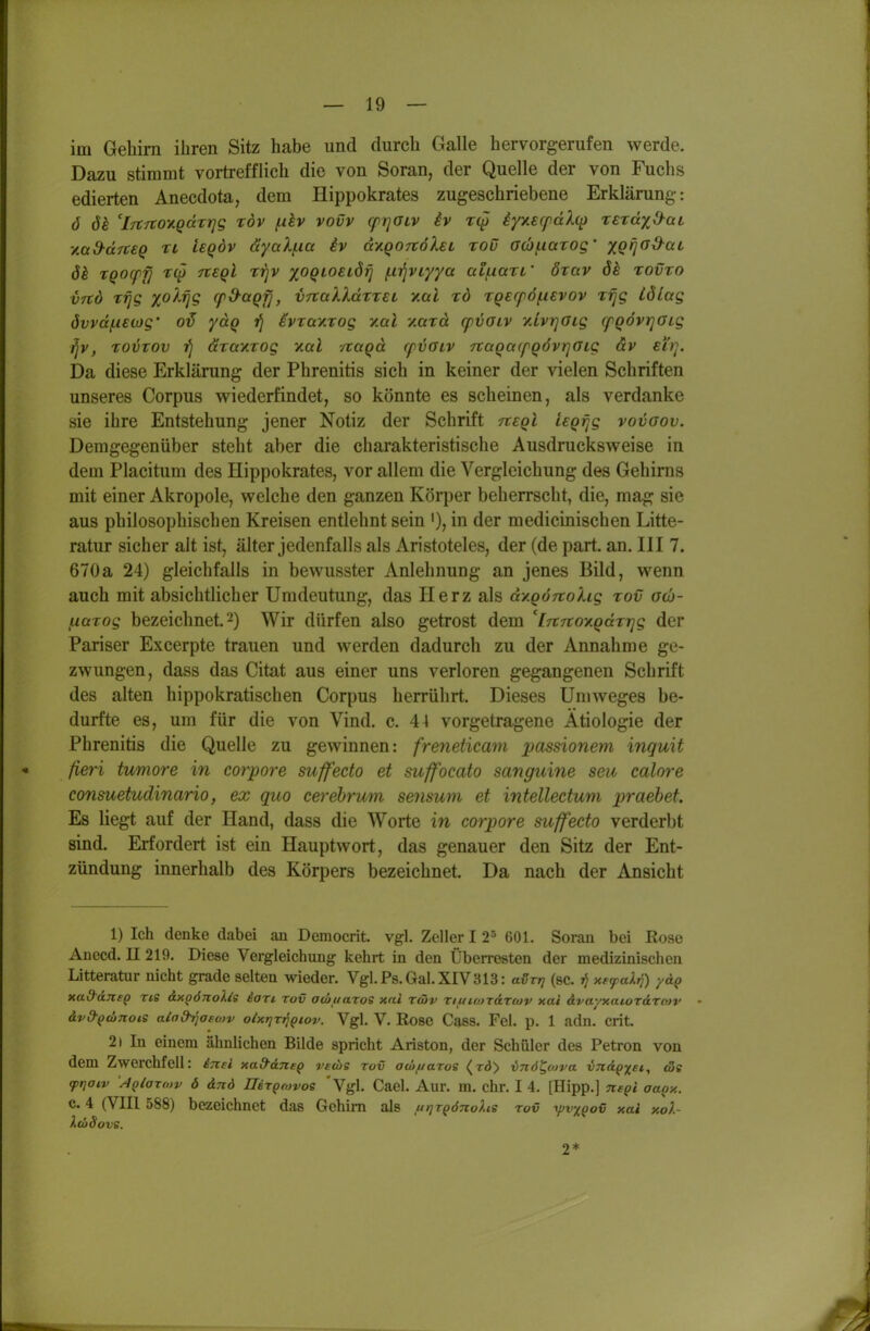 im Gehirn ihren Sitz habe und durch Galle hervorgerufen werde. Dazu stimmt vortrefflich die von Soran, der Quelle der von Fuchs edierten Anecdota, dem Hippokrates zugeschriebene Erklärung: ö öh 'iTtrcov.Qdrrig xöv (.dv vovv (prjGLV iv iy^ierfdXq) reraxS^aL '/Md-drc€Q Ti isQÖv ayali-ia iv d'/.Q0Tt6XeL roü a(bf.iaxog' xQfjOd^aL ök tQOcpfi r(p tieqI rrjv xoQiosiörj /.ii^vr/ya aif-iarL' özav 6^ zovto V7td Ttjg x^^S ^P^^Qfi> v^oilldtTEL Y.al xd TQecföfievov T^g iölag övvdfAEwg' 0^ yuQ fj ivTav.xog y.al y.axd cpvoiv v.ivrjOLg cfQÖvi]aig ^v, xovxov fj äxay.xog xal vraqd rpijGLV rcaQa(fQÖvr]aig äv eirj. Da diese Erklärung der Phrenitis sich in keiner der vielen Schriften unseres Corpus wiederfindet, so könnte es scheinen, als verdanke sie ihre Entstehung jener Notiz der Schrift negl leQVfg vovaov. Demgegenüber steht aber die charakteristische Ausdrucks weise in dem Placitum des Hippokrates, vor allem die Vergleichung des Gehirns mit einer Akropole, welche den ganzen Körper beherrscht, die, mag sie aus philosophischen Kreisen entlehnt sein '), in der medicinischen Litte- ratur sicher alt ist, älter jedenfalls als Aristoteles, der (de part. an. III 7. 670a 24) gleichfalls in bewusster Anlehnung an jenes Bild, wenn auch mit absichtlicher Umdeutung, das Herz als d/.gÖ7rohg xov o(b- liiaxog bezeichnet, 2) Wir dürfen also getrost dem 'inTtov.Qdxrjg der Pariser Excerpte trauen und werden dadurch zu der Annahme ge- zwungen, dass das Citat aus einer uns verloren gegangenen Schrift des alten hippokratischen Corpus herrührt. Dieses Umweges be- durfte es, um für die von Vind. c. 44 vorgetragene Ätiologie der Phrenitis die Quelle zu gewinnen: freneticam passionem inguit fieri tumore in corpore suffecto et suffocato sanguine seu calore consuetudinario, ex quo cerebrum seiisum et intellectum praebet. Es liegt auf der Hand, dass die Worte in corpore suffecto verderbt sind. Erfordert ist ein Hauptwort, das genauer den Sitz der Ent- zündung innerhalb des Körpers bezeichnet. Da nach der Ansicht 1) Ich denke dabei an Demoerit. vgl. Zeller 12^ 601. Soran bei Rose Anecd. II 219. Diese Vergleichung kehrt in den Überresten der medizinischen Litteratur nicht grade selten wieder. Vgl.Ps.Gal.XIV313: aßr,} (sc. »J xe^aJirj) yäp xad-AnsQ ne &xo6nolis ion rov ocoiiaros xni rtSv Tif/iojTdrtov xai dvayxatordrcav ävd-pconois aiad^aetov oixrjvt^Qtov. Vgl. V. Rose Cass. Fei. p. 1 adn. Grit. 2i In einem ähnlichen Bilde spricht Ariston, der Schüler des Petron von dem Zwerchfell: iTtei xa&dnep rtdie rov aw/taros <r<)> vnö^ofva vjtd^x^^i <3c <pijaiv \4QiaTO)v 6 änd UeTpojvos 'Vgl. Cacl. Aur. m. ehr. I 4. [Hipp.] c. 4 (VIII 588) bezeichnet das Gehirn als titjTQönohe roxi y^v/^ov xai xol- XföSove. 2*