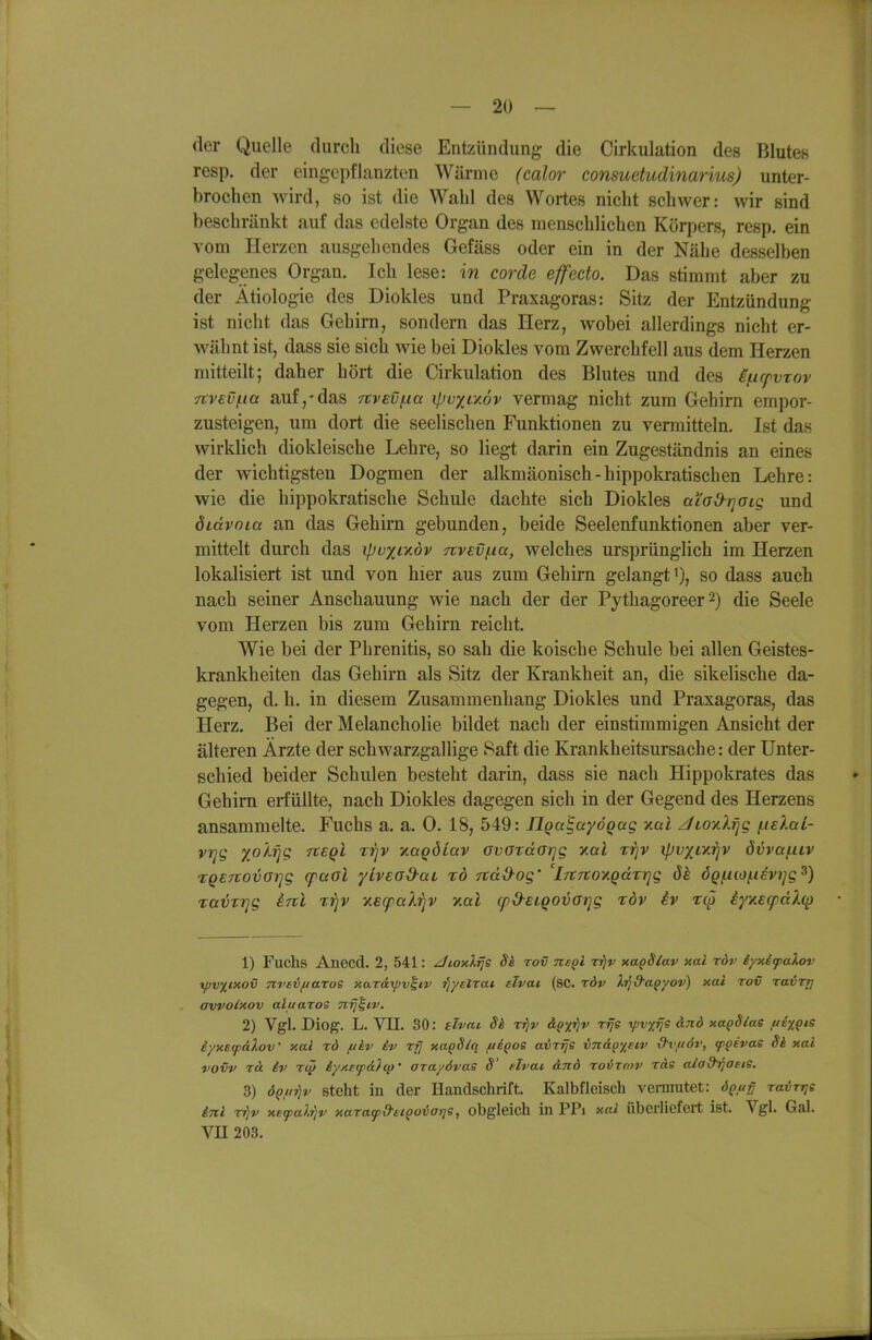 der Quelle durch diese Entzündung die Cirkulation des Blutes resp. der eingepflanzten Wärme (calor consuetudinarius) unter- brochen wird, so ist die Wahl des Wortes nicht schwer: wir sind beschränkt auf das edelste Organ des menschlichen Körpers, resp. ein vom Herzen ausgehendes Gefäss oder ein in der Nähe desselben gelegenes Organ. Ich lese: in corde effecto. Das stimmt aber zu der Ätiologie des Dioldes und Praxagoras: Sitz der Entzündung ist nicht das Gehirn, sondern das Herz, wobei allerdings nicht er- wähnt ist, dass sie sich wie bei Dioldes vom Zwerchfell aus dem Herzen mitteilt; daher hört die Cirkulation des Blutes und des i/xrpvTov 7tv€Vf.ia auf,-das m'evfia ipoxr/Jv vermag nicht zum Gehirn empor- zusteigen, um dort die seelischen Funktionen zu vermitteln, Ist das wirklich diokleische Lehre, so liegt darin ein Zugeständnis an eines der wichtigsten Dogmen der alkmäonisch-hippokratischen Lehre: wie die hippokratische Schule dachte sich Diokles aiod-rjoig und öidvoia an das Gehirn gebunden, beide Seelenfunktionen aber ver- mittelt durch das ipoxcadv Ttvev/na, welches ursprünglich im Herzen lokalisiert ist und von hier aus zum Gehirn gelangt'), so dass auch nach seiner Anschauung wie nach der der Pythagoreer 2) die Seele vom Herzen bis zum Gehirn reicht. Wie bei der Phrenitis, so sah die koische Schule bei allen Geistes- krankheiten das Gehirn als Sitz der Krankheit an, die sikelische da- gegen, d. h. in diesem Zusammenhang Diokles und Praxagoras, das Herz. Bei der Melancholie bildet nach der einstimmigen Ansicht der älteren Ärzte der schwarzgallige Saft die Krankheitsursache: der Unter- schied beider Schulen besteht darin, dass sie nach Hippokrates das Gehirn erfüllte, nach Diokles dagegen sich in der Gegend des Herzens ansammelte. Fuchs a. a. 0. 18, 549: ÜQa'^ayÖQag v.al Jioy.Xijg [.lelaL- vtjg xokrjg neql rirjv v.aqöiav ovordGrjg v.al xijv ipvxiy.rjv övvafXLV TQBTiovorig (paol yLvead-aL %ö itad-og' 'l-rCTtov.qäxrig ÖQfiioi.iev}]g^) ravrrjg irrl t^jv y.BcpaXrjV tlciI cpd-ELQOVorjg rdv iv t^J iy/.scfdXcp 1) Fuchs Anecd. 2, 541: ^loxlrje Sk rov nsgi Tj)r nagSlav nal röv iyxiyalor xpvxinov TtvavftaToS xardxpv^iv ■fjyelrai. eTvai (sc. röv ),7]&apyoy) xai rov ravrr) avvolxov aluaros nrj^iv. 2) Vgl. Diog. L. Vn. 30: elvm 8h rr)v &Qxriv rrje ■rpv^rje anö xap8/as uEy,Qis iyx£(p(iloV xai rd fikv iv rff xap8/q fiEQos avrifs vn&Q^siv &vft6r, (pQtvae Si xai vovv rä iv Tip iyxeyd?ep' arayövas 8' flvai dnd rovxmv rds aiad^aeis. 3) ÖQff^v Steht in der Handschrift. Kalbfleisch vermutet: öQuji TairriS inl rriv xefal'^v xaraf&£CQoior]e, obgleich in PPi xai überliefert ist. Vgl. Gal. VU 203.