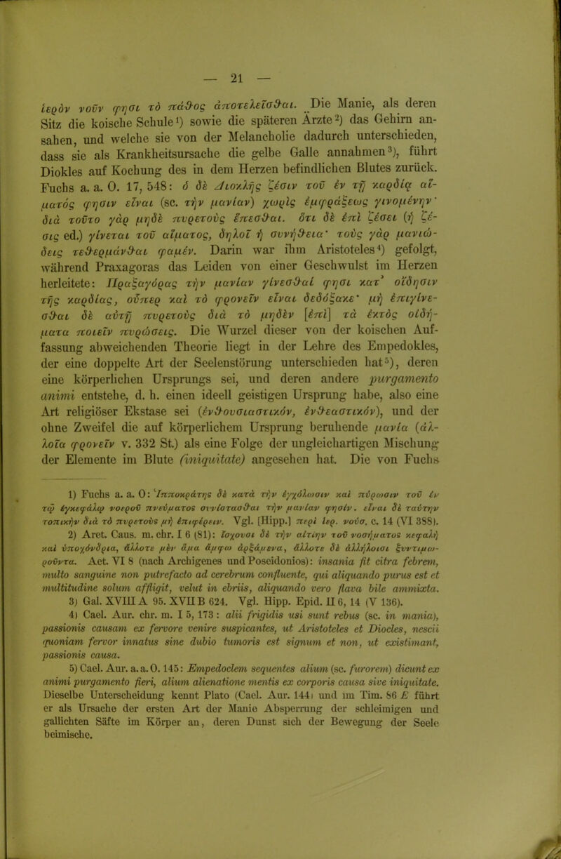 L€Qdv vovv rprjOL rd Ttd^og cc^roreleZad^ai. Die Manie, als deren Sitz die koiscbe Schule') sowie die späteren Ärzte das Gehirn an- sahen, und welche sie von der Melancholie dadurch unterschieden, dass sie als Krankheitsursache die gelbe Galle annahmen 3), führt Diokles auf Kochung des in dem Herzen befindlichen Blutes zurück. I\ichs a.a.O. 17,548: ö dh z/tox/^g Uolv tov iv rfj v.aQÖii^ al- fxarög cprjOLv slvai (sc. tj)v fiaviav) xco(jlg ifiCfQdBeug yivofievrjV öid TOVTO ycLQ firjök nvQExovg ineoO^ai. öri dk inl tioei te- aig ed.) ylveraL rov aif-iazog, örjXoL ■f} aw^d^eia' rovg ydg f^avicb- öeig red-sQi^idvd-aL rpafXBv. Darin war ihm Aristoteles^) gefolgt, während Praxagoras das Leiden von einer Geschwulst im Herzen herleitete: riqalayÖQag T-qv (.lavLav yLveoO-aL cfrjat yMz' oi'drjaLV Tfjg y.aQÖtag, oineq xctl rd cpQOveZv elvat deöö^ay.s' f.ii^ iniylve- G&aL öh üVTfj TtvQsrovg did xb f.ir]ökv [inl] rd ixrog oiör]- {.lara noLsTv nvQÜGeig. Die Wurzel dieser von der koischen Auf- fassung abweichenden Theorie liegt in der Lehre des Empedokles, der eine doppelte Art der Seelenstörung unterschieden hat^), deren eine körperlichen Ursprungs sei, und deren andere purgammto animi entstehe, d. h. einen ideell geistigen Ursprung habe, also eine Art religiöser Ekstase sei {ivd-ovoiaoxLxöv, ivd-eaati^öv), und der ohne Zweifel die auf körperlichem Ursprung beruhende ^tavla {dl- XoZa cpQovEiv V. 332 St.) als eine Folge der ungleichartigen Mischung der Elemente im Blute (iniquitate) angesehen hat. Die von Euch» 1) Fuchs a. a. 0: ''Innoxodrrjs Sk xard rr]v iy-j^ölcDOtv xai niooiaiv tov it^ TCO tyxefäXt^ vofqov nvev/jaros avvloraad'ai rfjv fiarlav tprjolv. eh at Si ravvrjv Tontxrjv äiä rd TtvQeroie ftij inifpi^eiv. Vgl. [Hipp.] TtfQi Isq. voia. c. 14 (VI 3881. 2) Aret. Caus. m. ehr. I 6 (81): laiovoi 8h vfjv alnrjv tov voaijuaros y.£fah) nal ino%6vSf}ta, äXlore fih' dfta df/rpco d^^di/eva, ällore Sk dV.i^Xoiai ^wriftoj- (jovvra. Aet. VI 8 (nach Archigenes und Poseidonios): insania fit citra febrem, iHulto sanguine non putrefado ad cerebrum confluente, qui aliquando pwus est et multitudine solum affligit, velut in ebriis, aliquando vero flava bile ammixta. 3) Gal. XVUIA 95. XVHB 624. Vgl. Hipp. Epid. U6, 14 (V 136). 4) Cael. Aur. ehr. m. I 5, 173: alii frigidis usi sunt rebus (sc. in mania), pasaionis causam ex fervore venire suspicantes, ut Aristoteles et Diocles, nescii (juoniam fervor innatv^ sine dubio tumoris est Signum et non, ut existimanf, passionis causa. 5) Cael. Aur. a.a.O. 145: Empedoclem sequentes alium (sc. furorem) dicuntex animi purgamento fieri, alium alienatione mentis ex co}~poris causa sive iniquitate. Dieselbe Unterscheidung kennt Plato (Cael. Aur. 1441 und im Tim. 86 E führt er als Ursache der ersten Axt der Manie Abspermng der schleimigen imd galiichten Säfte im Körper an, deren Dunst sich der Bewegung der Seele beimische.