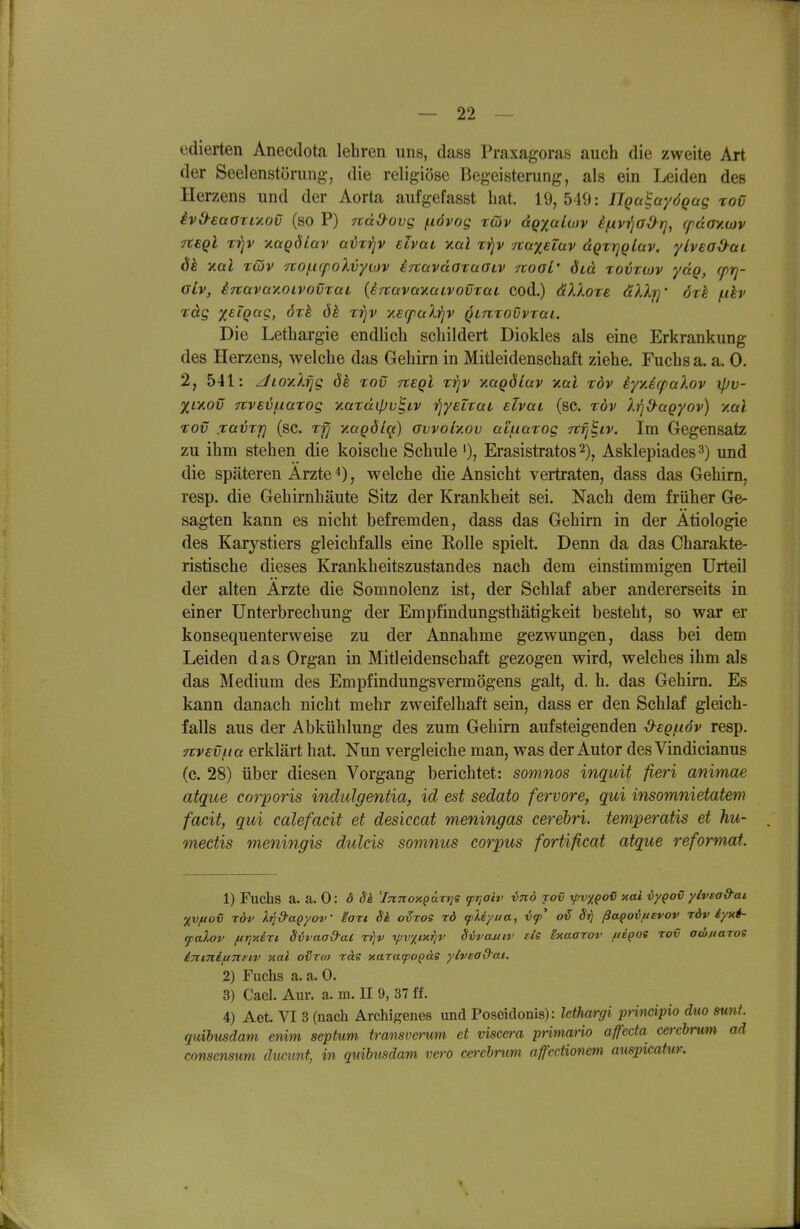 edierten Anecdota lehren uns, dass Praxagoras auch die zweite Art der Seelenstörung, die religiöse Begeisterung, als ein Leiden des Herzens und der Aorta aufgefasst hat. 19,549: ÜQa^ayÖQag roü iviyeaarL/.ov (so P) jtdO-ovg (xövog rdp aQ^aLutv i/Livi^a^r], ffday.wv yteql t'^v xaqöLav aix'ijv etvai y.al rijv Ttaxeiav dQTrjqLav. yLvea&ai dk xai Tcäv 7tof.i(poXvyiov iTtavdoraoiv TtoaL' öid tovtojv ydg, cprj- alv, inavccy.oivovrai (iTtavaYMivovraL cod.) äXkore dkXr]' öxh f.ihv rdg xsiQag, ört ök Tifjv xecfaXijV qLmovvrai. Die Lethargie endlich schildert Diokles als eine Erkrankung des Herzens, welche das Gehirn in Mitleidenschaft ziehe. Fuchs a. a. 0. 2, 541: JiovXfig 8h tov tzeqI t))v -nagölav v.al rdv iyyJrpalov \pv- %Ly.ov 7tvev(.i(xrog v.(xrd{pv^iv fiyelxaL ilvai (sc. töv XrjO-aQyov) y.al TOV ja^Tj] (sc. TT] y.aQdicjc) avvoiy.ov ai/narog Ttfj^iv. Im Gegensatz zu ihm stehen die koische Schule Erasistratos 2), Asklepiades 3) und die späteren Arzte 4), welche die Ansicht vertraten, dass das Gehirn, resp. die Gehirnhäute Sitz der Krankheit sei. Nach dem früher Ge- sagten kann es nicht befremden, dass das Gehirn in der Ätiologie des Karystiers gleichfalls eine Rolle spielt. Denn da das Charakte- ristische dieses Krankheitszustandes nach dem einstimmigen Urteil der alten Arzte die Somnolenz ist, der Schlaf aber andererseits in einer Unterbrechung der Empfindungsthätigkeit besteht, so war er konsequenterweise zu der Annahme gezwungen, dass bei dem Leiden das Organ in Mitleidenschaft gezogen wird, welches ihm als das Medium des Empfindungsvermögens galt, d. h. das Gehirn. Es kann danach nicht mehr zweifelhaft sein, dass er den Schlaf gleich- falls aus der Abkühlung des zum Gehirn aufsteigenden ^eg/növ resp. nvEv^ia erklärt hat. Nun vergleiche man, was der Autor des Vindicianus (c. 28) über diesen Vorgang berichtet: soninos inquit fieri animae atque corporis indulgentia, id est sedato fervore, qui insomnietatem facit, qui calefacit et desiccat meningas cerebri. temperatis et hu- mectis meningis dulcis somnus corpus forti/icat atque reformat. 1) Fuchs a. a. 0: d 8k 'Innox^anje ft]oiv ind rov ^vxpoC xai vyQov yivea&ai '/vfiov rdv Xijd-aQyoV sart Sk o^roe rd tpUyua, Sr) ßaqo'bfievov rdv iyxi- falov fiTixeri Siraod-aC rfjv yjvxixrjv Svvauiv eis ixaarov fteQoe rov aw/iaros inmiunFi-v xal otjto) ras xara(poQäs ylvead'ai. 2) Fuchs a. a. 0. 3) Cael. Aur. a. m. II 9, 37 ff. 4) Aet. VI 3 (nach Archigenes und Poseidonis): Mhargi prinäpio dm sunt, quibmdam enim septum transverum et viscera pnmano affeda cerebrutn ad consensum dumnt, in quihusdam vero cerebrum afcctionem mispkatur.