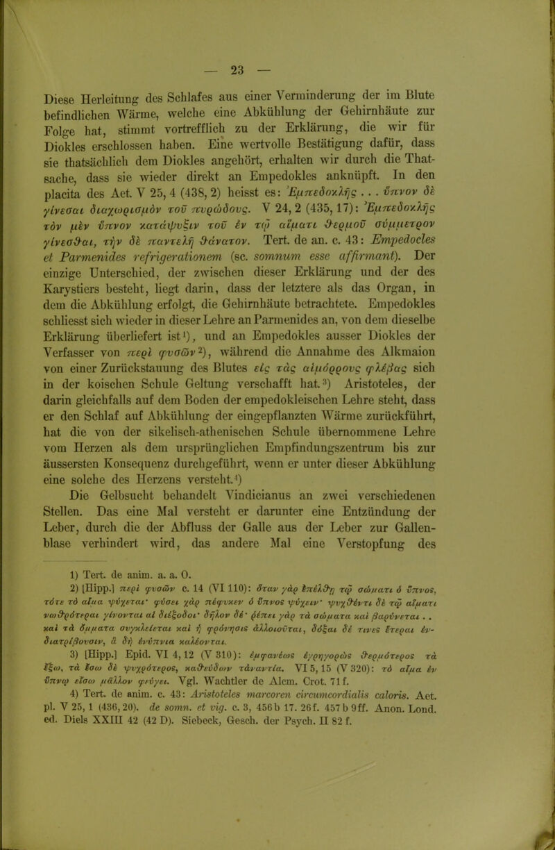 Diese Herleitung des Schlafes aus einer Verminderung der im Blute befindlichen Wärme, welche eine Abkühlung der Gehirnhäute zur Folge hat, stimmt vortrefflich zu der Erkläning, die wir für Diokles erschlossen haben. Eine wertvolle Bestätigung dafür, dass sie thatsächlich dem Diokles angehört, erhalten wir durch die That- sache, dass sie wieder direkt an Empedokles anknüpft. In den placita des Aet. V 25, 4 (438, 2) heisst es: 'Efineöoy.X^g . . . vnvov de yivsoaL diaxcoQLG/:idv rov TtvQcböovg. V 24, 2 (435, 17): %t7t£ÖoyiXrjg TÖv (.dv VTtvov yiüTÜipv^iv rov iv tw ai/tiarL ^eQ/ttov ov^iuetqov ylveod^ai, rrjv dk TtavTeXfj d-ävarov. Tert. de an. c. 43: Empedoeles et Parmenides refrigerationem (sc. somnum esse affirmanf). Der einzige Unterschied, der zwischen dieser Erklärung und der des Karystiers besteht, liegt darin, dass der letztere als das Organ, in dem die Abkühlung erfolgt, die Gehirnhäute betrachtete. Empedokles schliesst sich wieder in dieser Lehre an Parmenides an, von dem dieselbe Erklärung überliefert ist'), und an Empedokles ausser Diokles der Verfasser von ^egl cpvaöiv'^), während die Annahme des Alkmaion von einer Zurückstauung des Blutes eig rag ai/tiÖQQOvg q^Xißag sich in der koischen Schule Geltung verschafft hat.-') Aristoteles, der darin gleichfalls auf dem Boden der empedokleischen Lehre steht, dass er den Schlaf auf Abkühlung der eingepflanzten Wärme zurückführt, hat die von der sikelisch-athenischen Schule übernommene Lehre vom Herzen als dem ursprünglichen Empfindungszentrum bis zur äussersten Konsequenz durchgeführt, wenn er unter dieser Abkühlung eine solche des Herzens versteht.^) Die Gelbsucht behandelt Vindicianus an zwei verschiedenen Stellen. Das eine Mal versteht er darunter eine Entzündung der Leber, durch die der Abfluss der Galle aus der Leber zur Gallen- blase verhindert wird, das andere Mal eine Verstopfung des 1) Teit. de auim. a. a. 0. 2) [Hipp.] neQi (pvawv C. 14 (VI 110): örav yäp iniXd'r] aco//aTt ö vrtvos, TÖTs rd alua t/JV^erai' fvaei nitpvxev ö iJnvoe ^v^etV ■ypv^d'ivTt Se r<j5 alf/art vto&^örepac ylvovrat al Sti^odoi,' Srjlov Si' giltst ydp rd atbfiaxa xai ßaoiverac . . xal tA dfifiara avyxlelerai xai rj fgörrjoie alXotovrai, Sö^at Si TiveS SreQai iv Siarolßovaiv, ä Si) ivvTXvia xaliorrai. 3) [Hipp.] Epid. VI 4, 12 (V310): iftfavicoe i/QtjyoQcbs d-eQuöre^os rd ilo), rd iaco Si yjvx^öregos, xad-evSo/v x&vavrla. VI 5, 15 (V320): rd alfta iv iSnvcp eiao) fiällov cprvyei. Vgl. Wachtler de Alcm. Orot. 71 f. 4) Tert de anim. c. 43: Äiistoteles marcoren ciracmcordialis caloris. Aet. pl. V 25, 1 (436,20). de somn. et vig. c. 3, 456b 17. 26f. 457 b Off. Anon. Lond. ed. Biels XXIH 42 (42 D). Siebeck, Gesch. der Psych. U 82 f.