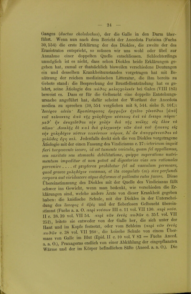 Ganges {ductus choledochus), der die Galle in den Darm über- führt. Wenn nun nach dem Bericht der Anecdota Parisina (Fuchs 30,554) die erste Erklärung der des Diokles, die zweite der des Erasistratos entspricht, so müssen wir uns wohl oder übel zur Annahme einer doppelten Quelle entschliessen. Schlechterdings unmöglich ist es nicht, dass schon Diokles beide Erklärungen ge- geben hat, zumal er thatsächlich bisweilen verschiedene Deutungen ein und desselben Krankheitszustandes vorgetragen hat mit Be- nützung der reichen medizinischen Litteratur, die ihm bereits zu Gebote stand: die Besprechung der Brustfellentzündung hat es ge- lehrt, seine Ätiologie des Ttädog iLielayxohy.öv bei Galen (VIII 185) beweist es. Dass er für die Gelbsucht eine doppelte Entstehungs- ursache angeführt hat, dafür scheint der Wortlaut der Anecdota medica zu sprechen (30, 554 verglichen mit 8, 544. siehe S. 10f.): ^lyiTEQOv aixia' EqaoLoTQaxog sf-icpga^LV 'fjyeiTO yLveod^ai, \a7td\ xov rsLvovTog drco r^g xolrjööxov ■Kvarecog ercl rd ivreQa nöqov (.led-' rjv dva%ELO&ai rijv %oXriv dtd rrjg xoiXrjg eig ölov td GQfKX' Jioy.Xrjg ök xal öid cpXey/iiovrjV xwv dnd tov rj^tarog sLg xijv %oXrj86xov yivöriv tslvövtiov nÖQtov, öl c5v drcocpgaTread-ai rd yoXüöeg ecprj xxl. Jedenfalls deckt sich die von Diokles vorgetragene Ätiologie mit der einen Fassung des Vindicianus c. 27: idericum inquit fieri turgescente iecore, id est tumente vesicula, quam fei appellamus, seu saxitate seu stomachi deUlitatione, quippe superatione nutri- mentum impedüur et non potest ad digestorias vias seu rationales pervenire . ... et propterea prohibetur fei ad vasculum permeare, quod graece xolrjööyov vocamus, et ita coagulato <eo) siveperfundi Corpora aut viridescere atque deformes et pallentes cutes facere. Diese Übereinstimmung des Diokles mit der Quelle des Vindicianus fällt schwer ins Gewicht, wenn man bedenkt, wie verschieden die Er- Idärungen sind, welche andere Ärzte von dieser Krankheit gegeben haben: die knidische Schule, mit der Diokles in der Unterschei- dung des i'xxsQog 6 o^vg und der fieberlosen Gelbsucht überein- stimmt (Fuchs a. a. 0. negi vovoiov III c. 11 vol. VII 130. negl vova. II c. 38.39 vol. VII 54, tvsqI xtov ivxdg TtaO-cöv c. 35 f. vol. VII 252), leitete sie entweder von der Galle her, die sich unter der Haut und im Kopfe festsetzt, oder vom Schleim (neQi xcöv eyxdg Ttad-dv c. 38 vol. VII 260 \ die koische Schule von einem Uber- mass von Galle im Blut (Epid. II c. 10 vol. V 82 = Fuchs Anecd. a. a. 0.), Praxagoras endlich von einer Abkühlung der emgepflanzten Wärme und der im Körper befindlichen Säfte (Anecd. a. a. 0.). Die