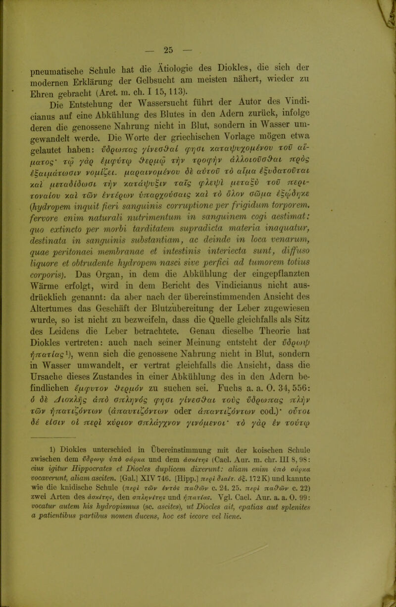 pneumatische Schule hat die Ätiologie des Diokles, die sich der modernen Erklärung der Gelbsucht am meisten nähert, wieder zu Ehren gebracht (Aret. m. ch. I 15, 113). Die Entstehung der Wassersucht führt der Autor des Vindi- cianus auf eine Abkühlung des Blutes in den Adern zurück, infolge deren die genossene Nahrung nicht in Blut, sondern in Wasser um- gewandelt werde. Die Worte der griechischen Vorlage mögen etwa gelautet haben: vÖQMTtag ylvea^al fprjOL yMxaipvyoixivov rov uC- f.iarog' yaQ i/.icpvT(p ^SQjiK^ rrjv rQorprjv dXXoLOvo&ai, ngög i^aifidnooiv vofxLtsL. f.iaQaivo^evov ök aHov rd al(.ia i^vSarovrat xal ^lezaöiötüGL rrjv y.ardipv^iv raig (pUipl uexcc^i) rov tieql- tovaiov TLül Töiv ivrsQMV ynaQ^ovoaig xal rd ölov aiöfia i^c^örjy.e {hydropem %7iquit fieri sanguinis corruptione per frigidum torporem. fervore eni^n naturali nutrimentum in sanguinem cogi aestimat: quo extincto per morhi tarditatem supradicta materia inaquatur, destinata in sanguinis substantiam, ac deinde in loca venarum, quae peritonad memhranae et intestinis interieda sunt, diffuso liquore et obtrudente hydropem nasci sive perfici ad tumorem totius corporis). Das Organ, in dem die Abkühlung der eingepflanzten Wärme erfolgt, wird in dem Bericht des Vindicianus nicht aus- drücklich genannt: da aber nach der übereinstimmenden Ansicht des Altertumes das Geschäft der Blutzubereitung der Leber zugewiesen wurde, so ist nicht zu bezweifeln, dass die Quelle gleichfalls als Sitz des Leidens die Leber betrachtete. Genau dieselbe Theorie hat Diokles vertreten: auch nach seiner Meinung entsteht der vögioip '^Ttarlag i), wenn sich die genossene Nahrung nicht in Blut, sondern in Wasser umwandelt, er vertrat gleichfalls die Ansicht, dass die Ursache dieses Zustandes in einer Abkühlung des in den Adern be- findlichen ifxrpvTov iyeQi-iöv zu suchen sei. Fuchs a. a. 0. 34, 556: ö dh jLoy.Xijg dftd GTtXiqvög q>r]GL ylvead^ai rovg vÖQCJrrag TtXrjV tcHv i^TtariCövTwv {dTtavriKövTwv oder drcavxitövTWV Cod.)* o^roi öe etoiv oi Tteql v.vqlov anXdy/^vov yivöf.i€V0L' tö yäq iv rovrcp 1) Diokles unterschied in Übereinstimmung mit der koisehen Schule zwischen dem tSSpnttp vnd aÜQxa und dem dax/rrjs (Cacl. Aur. m. ehr. III 8, 98: eins igitur Hippocrates et Diocles duplicem dixerunt: aliam enim vnd aä^xa vocaveiimt, aliam asciten. [Gal.] XIV 746. [Hipp.] ne^l Sialr. 172K) und kannte wie die knidische Schule {negl röiv ivrde nad-mv C. 24. 25. ns^l nad-uiv C. 22) zwei Arten des daxizjjs, den onlriviTris und j?7rar/ae. Vgl. Cael. Aur. a. a. 0. 99: vocatur autem his hydropismtis (sc. ascites), ut Diocles ait, epatias aut splenites a patientibn^ partibits nomen ducens, hoc est iecore vel liene.