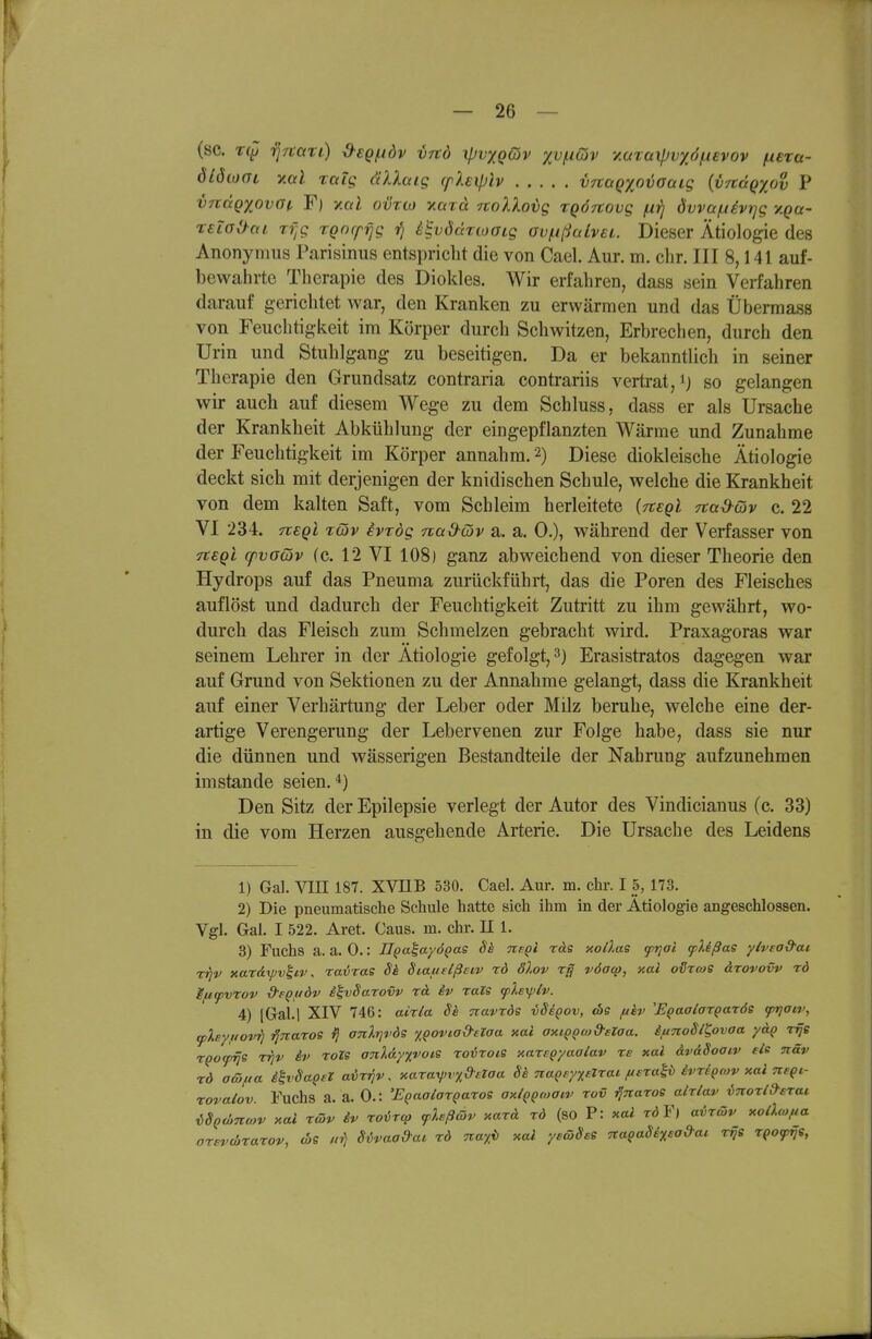 (sc. rqi TjTtari) d-€Qf.idv vrtö ipvxqQv yv(.iQv YMxaxpvyöiAevov fiexa- dlöcoat ymI raig äXlaig cphiplv vjtagxnvoaig {vnäQyov P vrcdQxovGf, F) y.al ovrio xard noXXotjg xqÖTtovg fxrj dvva/n^vrjg y.ga- reiaOai rf^g TQocpfjg ?) i^vöärioaLg Gvf.ißaLvei. Dieser Ätiologie des Anonymus Parisinus entspricht die von Cael. Aur. m. ehr. III 8,141 auf- bewahrte Therapie des Diokles. Wir erfahren, dass sein Verfahren darauf gerichtet war, den Kranken zu erwärmen und das Übermass von Feuchtigkeit im Körper durch Schwitzen, Erbrechen, durch den Urin und Stuhlgang zu beseitigen. Da er bekanntlich in seiner Therapie den Grundsatz contraria contrariis vertrat, ij so gelangen wir auch auf diesem Wege zu dem Schluss, dass er als Ursache der Krankheit Abkühlung der eingepflanzten Wärme und Zunahme der Feuchtigkeit im Körper annahm. 2) Diese diokleische Ätiologie deckt sich mit derjenigen der knidischen Schule, welche die Krankheit von dem kalten Saft, vom Schleim herleitete {Ttsgl Ttad-Giv c. 22 VI 234. nsQl Tcöv evTÖg nad-Qv a. a. 0.), während der Verfasser von neQL cpvoQv (c. 12 VI 108) ganz abweichend von dieser Theorie den Hydrops auf das Pneuma zurückführt, das die Poren des Fleisches auflöst und dadurch der Feuchtigkeit Zutritt zu ihm gewährt, wo- durch das Fleisch zum Schmelzen gebracht wird. Praxagoras war seinem Lehrer in der Ätiologie gefolgt, 3) Erasistratos dagegen war auf Grund von Sektionen zu der Annahme gelangt, dass die Krankheit auf einer Verhärtung der Leber oder Milz beruhe, welche eine der- artige Verengerung der Lebervenen zur Folge habe, dass sie nur die dünnen und wässerigen Bestandteile der Nahrung aufzunehmen imstande seien.*) Den Sitz der Epilepsie verlegt der Autor des Vindicianus (c. 33) in die vom Herzen ausgehende Arterie. Die Ursache des Leidens 1) Gal. VIII 187. XVnB 530. Cael. Aur. m. ehr. I 5, 173. 2) Die pneumatische Schule hatte sich ihm in der Ätiologie angeschlossen. Vgl. Gal. I 522. Aret. Gaus. m. ehr. II 1. 8) Fuchs a. a. 0.: JT^a^ayö^as Sä tisqI rdg xoÜ.as ftjai cpUßas ylvsad-ai Tr]v xardipv^ip, ra-öras Sk Siauttßsiv rd SXov rg vöaco, xal odreos ärovovv rd Ififpvrov d-eQuöv ^^vSarovv rd. iv raZs iplexfilv. 4) iGal.l XIV 746: airla Si Tiavrds vSi^ov, die fikv E^aalargaTÖs fr]atv, ^Xsyfiovii ■^Ttaros i} anXrivde x^ovia&aaa xai oHiQQwd-elaa. iftnoSl^ovaa y&Q v^e TQOfrje rrjv iv roZS anl&y/,voiS roirois xareQyaalav re xal dvdSoaiv eis ntäv xö aöifia ih'SapeZ avzfjv. xara^^vy^dstaa Sh naQuytelrai. ftsxal^ ivriQcov xal ne^i- Tovalov. Fuchs a. a. 0.: 'EQaalarQaros axlQQmaiv rov ^naroe aMav inorl^srai, iSQcbmov xal rcöv iv roircp fhßwv xard rd (so P: xai röY) avrßv xollcofia orsvcürarov, d>e S^vaadac rd 7ca%i> xal yeäiSss na^aSi%sad-a^ r^e r^ofrji,