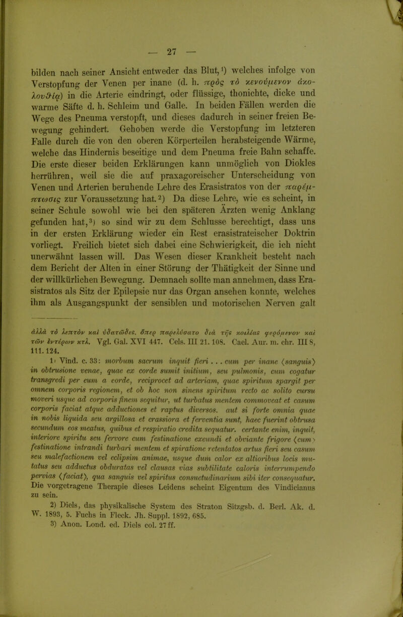 — 27 — bilden nach seiner Ansiclit entweder das Blut, <) welches infolge von Verstopfung der Venen per inane (d. h. ngdg rd y.€voij(.uvov dv.o- Xovd-l(f) in die Arterie eindringt, oder flüssige, thonichte, dicke und warme Säfte d. h. Schleim und Galle. In beiden Fällen werden die Wege des Pneuma verstopft, und dieses dadurch in seiner freien Be- w^egung gehindert. Gehoben werde die Verstopfung im letzteren Falle durch die von den oberen Körperteilen herabsteigende Wärme, welche das Hindernis beseitige und dem Pneuma freie Bahn schaffe. Die erste dieser beiden Erklärungen kann unmöglich von Diokles herrühren, weil sie die auf praxagoreischer Unterscheidung von Venen und Arterien beruhende Lehre des Erasistratos von der naq^i- TtTioaig zur Voraussetzung hat. 2) Da diese Lehre, wie es scheint, in seiner Schule sowohl wie bei den späteren Ärzten wenig Anklang gefunden hat,3) so sind wir zu dem Schlüsse berechtigt, dass uns in der ersten Erklärung wieder ein Rest erasistrateischer Doktrin vorliegt. Freilich bietet sich dabei eine Schwierigkeit, die ich nicht unerwähnt lassen will. Das Wesen dieser Krankheit besteht nach dem Bericht der Alten in einer Störung der Thätigkeit der Sinne und der willkürlichen Bewegung. Demnach sollte man annehmen, dass Era- sistratos als Sitz der Epilepsie nur das Organ ansehen konnte, welches ihm als Ausgangspunkt der sensiblen und motorischen Nerven galt düä x6 Xetitöv xal iSaTcoSee. Sticq nagtlvaaro Std rrje y.oiXlas (peQÖftsvov xai riöv ivTEQcüv xrX. Vgl. Gal. XVI 447. Geis. III 21.108. Cael. Am-, m. ehr. III 8, 111.124. 1' Vind. c. 33: morbum sacrum inquit fieri. . . cum per inane (sangjiis) in obtrunione venae, quae ex corde sumit initium, seu pulmonis, cum cogatur transgredi per eum a corde, reciprocet ad arteriam, quae spiritmn spargit pei- omnem corporis regionem, et ob hoc non sincns spiritum recto ac solito cursu nioveri usque ad corporis finem sequitur, ut turbatus meutern commoveat et casum corporis faciat atque adductiones et raptus diversos. aut si forte omnia quae in nobis liquida seu argillosa et crassiora et ferventia sunt, haec fuerint obtrusa sccundum eos meattis, quibus et respiratio credita sequatur. certante enim, inquit, interiore spintu seu fervore cum festinatmie exeundi et obviante frigore (cum^ fesünatione intrandi turban mentem et spiratione retentatos artus fieri seu casum seu malefactionem vel eclipsim animae, usque dum calor ex altioribus locis mu- tatus seu adductus obduratns vel clansas vias subtilitate caloHs interrumpendo pervias (faciat), qua sanguis vel spintus consuetudinarium sibi iter consequatur. Die vorgetragene Therapie dieses Leidens scheint Eigentum des Vindicianus zu sein. 2) Biels, das physikalische System des Straten Sitzgsb. d. Berl. Ak. d. W. 1893, 5. Fuchs in Fleck. Jh. Suppl. 1892, 685.