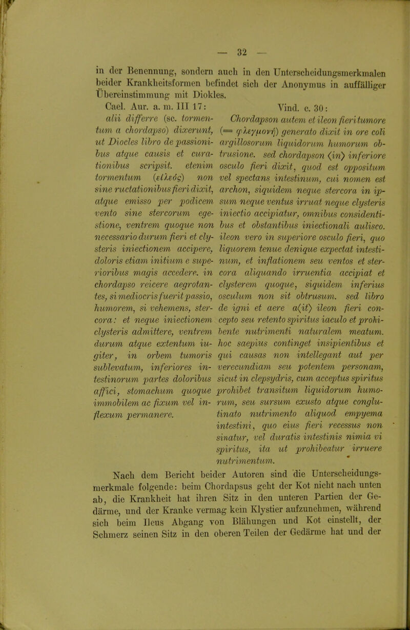 beider Krankheitsformen befindet sich der Anonymus in auffälliger Ubereinstimmung mit Diokles. Cael. Aur. a. m. III 17: Vind. c. 30: alii differre (sc. tormen- Chordajoson autem et ileon fieritimore tum a chordapsd) dixerunt, (= rpXey^ovr^) generato dixit in ore coli ut Diocles lihro de passioni- argillosorum liquidorum humorum ob- hus afque causis et cura- trusione. sed chordapson (iri) inferiore tionihus scripsit. etenim osculo fieri dixit, quod est oppositum tormentum (eiXeög) non vel spectans intestinum, cui nomen est sine rudationihus fieri dixit, archon, siquidem neque stercora inip- atque emisso per podicem sum neque ventus irruat neque clysteris vento sine stercorum ege- iniectio accipiatur, omnibus considenti- stione, ventrem quoque non bus et obstantibus iniectionali aulisco. necessario durum fieri etcly- ileon vero in superiore osculo fieri, quo steris iniectionem accipere, liquorem tenue denique expectat intesti- doloris etiam initium e supe- num, et inflationem seu ventos et ster- rioribus magis accedere. in cora aliquando irruentia accipiat et chordapso reicere aegrotan- clysterem quoque, siquidem inferius tes, simediocrisfueritpassio, osculum non sit obtrusum. sed libro humorem, si vehemens, ster- de igni et aere a(it} ileon fieri con- cora: et neque iniectionem cepto seu retento S2oiritus iaculo et prohi- clysteris admittere, ventrem hente nutrimenti naturalem meatum. durum atque extentum iu- hoc saepius continget insipientibus et giter, in orbem tumoris qui causas non intellegant aut per sublevatum, inferiores in- verecundiam seu potentem personam, testinorum xmrtes doloribus sicut in clepsydris, cum acceptus spiritus affici, stomachum quoque prohibet transitum liquidorum humo- immobilem ac fixum vel in- rum, seu sursum exusto atque conglu- flexum permanere. tinato nutrimento aliquod empyema intestini, quo eius fieri recessus non sinatur, vel duratis intestinis nimia vi Spiritus, ita ut prohibeatur irruere nutrimentum. Nach dem Bericht beider Autoren sind die Unterscheidungs- merkmale folgende: beim Chordapsus geht der Kot nicht nach unten ab, die Krankheit hat ihren Sitz in den unteren Partien der Ge- därme, und der Kranke vermag kein Klystier aufzunehmen, während sich beim Ileus Abgang von Blähungen und Kot einstellt, der Schmerz seinen Sitz in den oberen Teilen der Gedärme hat und der