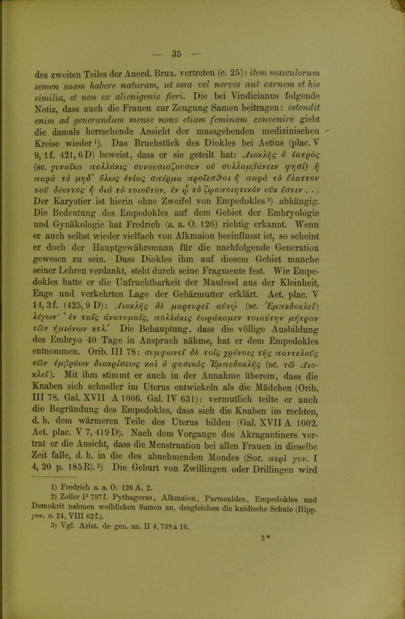 des zweiten Teiles der Anecd. Brüx, vertreten (c. 25): item masculorum semen suatn habere naturam, ut ossa vel nervös aut carnem et his similia, et non ex alienigenis fieri. Die bei Vindicianiis folgende Notiz, dass auch die Frauen zur Zeugung Samen beitragen: ostendit enim ad gene}-andum mense nono etiam feminam convenire giebt die damals herrscliende Ansicht der massgebenden medizinischen - Kreise wieder'). Das Bruchstück des Diokles bei Aerius (plac. V 9, If. 421,6 D) beweist, dass er sie geteilt hat: ^loy.Xfjg 6 iarQÖg (sc. yvvaixa TtoX'Ady.ig Gwovoidtovaav ot avXXa/iißdveiv rprjal) rj nagd tö firjö' ökwg ivlag 07teQf.ia TtQotEöd-ai rj Ttaqd rd eXaxTOv rov deovTog rj öid tö toiovtov, iv <^ rd ^(p07toir]riy.dv odx ioTLV . . . Der Karysrier ist hierin ohne Zweifel von Empedokles^) abhängig. Die Bedeutung des Empedokles auf dem Gebiet der Embryologie und Gynäkologie hat Fredrich (a. a. 0. 126) richrig erkannt. Wenn er auch selbst wieder vielfach von Alkmaion beeinflusst ist, so scheint er doch der Hauptgewährsmann für die nachfolgende Generation gewesen zu sein. Dass Diokles ihm auf diesem Gebiet manche seiner Lehren verdankt, steht durch seine Fragmente fest. Wie Empe- dokles hatte er die Unfruchtbarkeit der Maulesel aus der Kleinheit, Enge und verkehrten Lage der Gebärmutter erklärt. Aet. plac. V 14,3f. (425,9 D): Jioy.l^g 6h (xüqtvqel a^ro) (sc. ^E(.i7ie6oy.XEL) Xeywv iv raig dvaroi.iaLg, TtoXXdy.ig itoQdy.a/iUV roiavrr^v (.nqtQav xQv fjf.iLdviov yjV Die Behauptung, dass die völlige Ausbildung des Embryo 40 Tage in Anspruch nähme, hat er dem Empedokles entnommen. Orib. III 78: ovf.i(fO)v€L ök roig xQovoig rijg nüvxeXovg t6)v ifxßQviov öiay.Qiaeiog y.al 6 rfvaiy.dg 'EjunedoyXrig (sc. tö ^lo- yiXet). Mit ihm srimmt er auch in der Annahme überein, dass die Knaben sich schneller im Uterus entwickeln als die Mädchen (Orib. III 78. Gal.XVII A 1006. Gal. IV63I): vermutlich teilte er auch die Begründung des Empedokles, dass sich die Knaben im rechten, d.h. dem wärmeren Teile des Uterus bilden (Gal. XVIIA 1002. Aet. plac. V 7, 419 D). Nach dem Vorgange des Akragantiners ver- trat er die Ansicht, dass die Menstruation bei allen Frauen in dieselbe Zeit falle, d. h. in die des abnehmenden Mondes (Sor. rtegl yw. 1 4,20 p. 185R).3) Die Geburt von Zwillingen oder Drillingen wird 1) Fredrich a. a. 0. 126 A. 2. 2) Zeller P 797f. Pythagoras, Alkmaion, Parraenides, Empedokles und Demokrit nahmen weiblichen Samen an, desgleichen die knidische Schule (Hinn yw. c. 24, Vm62f.). 3) Vgl. Arist. de gen. an. II 4,738 a 16. 3*