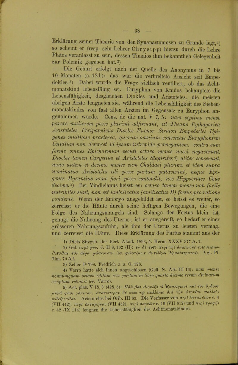 Erklärung seiner Theorie von den Synanastoniosen zu Grunde legt, i) so scheint er (resp. sein Lehrer Chrysipp) hierzu durch die Lehre Piatos veranlasst zu sein, dessen Timaios ihm hekanntlich Gelegenheit zur Polemik gegeben hat. 2) Die Geburt erfolgt nach der Quelle des Anonymus in 7 bis 10 Monaten (c. 12f.): das war die verbreitete Ansicht seit Empe- dokles.3) Dabei wurde die Frage vielfach ventiliert, ob das Acht- monatskind lebensfähig sei. Euryphon von Knidos behauptete die Lebensfähigkeit, desgleichen Diokles und Aristoteles, die meisten übrigen Ärzte leugneten sie, während die Lebensfähigkeit des Sieben- monatskindes von fast allen Ärzten im Gegensatz zu Euryphon an- genommen wurde. Gens, de die nat. V 7, 5: nam septimo mense garere mulierem posse plurimi adfirmant, ut Theano Pythagorica Aristoteles Feripateticus Diocles Euenor 8traton Empedodes Epi- genes multique praeterea, qmrum omnium consensus Euryphontem Cnidium non deterret id ipsum intrepide pernegantem. contra eum ferme omnes Epicharmum secuti octavo mense nasei negaverunt Diocles tarnen Carystius et Aristoteles Stagirites^) aliter senserunt. nono autem et decimo mense cum Chaldaei plurimi et idem supra nominatus Aristoteles edi posse partum putaverint, neque Epi- genes Byzantius nono fieri posse contendit, nec Hippocrates Cous decimo.^) Bei Vindicianus heisst es: octavo tarnen mense non fadle nutribiles sunt, non est umhilicatus (amilicatus B) foetus pro ratione 2)onderis. Wenn der Embrj^o ausgebildet ist, so heisst es weiter, so zerreisst er die Häute durch seine heftigen Bewegungen, die eine Folge des Nahrungsmangels sind. Solange der Foetus klem ist, genügt die Nahnmg des Uterus; ist er ausgereift, so bedarf er einer grösseren Nahrungszufuhr, als ihm der Uterus zu leisten vermag, und zerreisst die Häute. Diese Erklärung des Partus stammt aus der 1) Diels Sitzgsb. der Bcrl. Akad. 1893, 5. Hern. XXXV 377 A. 1. 2) Gal. Tte^l ipva. S. II 8, 182 (H): iv Si ToZS TteQi rrje dvaTtvurjs rols TteQico- S'eZad'at rdv äe^a cpdanovaiv (SC. yilorlficoS ävriXeyet E^aalaz^aros), Vgl. PI. Tim. 79Af. 3) Zeller 798. Fredrich a. a. 0. 128. 4) Varro hatte sich ihnen angeschlosen (Gell. N. Att. HI 16): nam mense nonnumquam octavo editum esse partum in libro quarto decimo rerum divinarum scriptum reliquit (sc. Van-o). 5) Aet. plac. V 18, 3 (428, 8): JJöXvßos JioyJ.fje ol ^EuneiQMoi xal rdv dySoov ftfjva (paat yöviuov, arovcbxfQov Se 7io>s rqi noXXdxiS Std rrjv &rovlav nollovs cpd-flQfad-ai. Aristoteles bei Orib. III 63. Die Verfasser von nsql inraftrivov c. 4 (VII 442), nsQl dxxaft^vov (VII 452), tk^qI aaQxöiv c. 19 (VII 612) und m^i TQofijs c. 42 (IX 114) leugnen die Lebensfähigkeit des Achtmonatskindes.