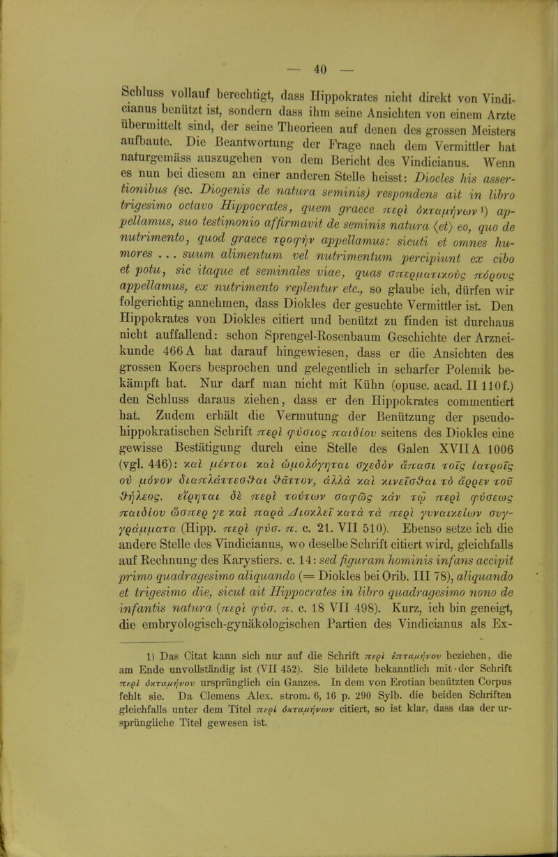 Schluss vollauf berechtigt, dass Hippokrates niclit direkt von Vindi- cianus benützt ist, sondern dass ihm seine Ansichten von einem Arzte übermittelt sind, der seine Theorieen auf denen des grossen Meisters aufbaute. Die Beantwortung der Frage nach dem Vermittler hat naturgemäss auszugehen von dem Bericht des Vindicianus. Wenn es nun bei diesem an einer anderen Stelle heisst: Diocles Iiis asser- tionibus (ac. Biogenis de natura seminis) respondens ait in lihro trigesimo octavo Hippoerates, quem graece tieqI dvaa^i-^ivojv^) ap- pellamus, suo testimonio affirmavit de seminis natura (et) eo, quo de nutrimento, quod graece rQocfrjv appellamus: sicuti et omnes hu- mores ... suum alimentum vel nutrimentum percipiunt ex cibo et potu, sie itaque et seminales viae, quas OTteginarLy.ovg nÖQovg appellamus, ex nutrimento replentur etc., so glaube ich, dürfen wir folgerichtig annehmen, dass Diokles der gesuchte Vermittler ist. Den Hippokrates von Diokles citiert und benützt zu finden ist durchaus nicht auffallend: schon Sprengel-Rosenbaum Geschichte der Arznei- kunde 466 A hat darauf hingewiesen, dass er die Ansichten des grossen Roers besprochen und gelegentlich in scharfer Polemik be- kämpft hat. Nur darf man nicht mit Kühn (opusc. acad. II llOf.) den Schluss daraus ziehen, dass er den Hippokrates commentiert hat. Zudem erhält die Vermutung der Benützung der pseudo- hippokratischen Schrift tc€qI cpvoiog naidiov seitens des Diokles eine gewisse Bestätigung durch eine Stelle des Galen XVIIA 1006 (vgl. 446): yMi /iievroi xal (bf.iolöy7]Tai oxeddv ärtaOL lolg largoig Ol) (.lövov diaitldTTEO^aL ■d^äxTOv, dXkä -Kai yuveiaS-at rd ceQgev tov ^TjÄeog. eLQTjraL de Ttegl rovriov Gacpcög yidv TtSQL rpvoecog TtatöLov wG7t€Q ye y.al nagä z/LoyXei yMzä rä nsQi yvvaty.ekov avy- yQd(.ii.i(xTa (Hipp. -rtsQl cpvo. it. c. 2t. VII 510). Ebenso setze ich die andere Stelle des Vindicianus, wo deselbe Schrift citiert wird, gleichfalls auf Rechnung des Karystiers. c. 14: sed figuram hominis infam accipit primo quadragesimo aliquando (= Diokles bei Orib. III 78), aliquando et trigesimo die, sicut ait Hippocrates in lihro quadragesimo nono de infantis natura {negl cp^o. n. c. 18 VII 498). Kurz, ich bin geneigt, die embryologisch-gynäkologischen Partien des Vindicianus als Ex- il Das Citat kann sich nur auf die Schrift neQt inraiti^vov beziehen, die am Ende unvollständig ist (VII 452). Sie bildete bekanntlich mit • der Schrift ne^l öxxa^Tqvov uisprünglich ein Ganzes. In dem von Erotian benützten Corpus fehlt sie. Da Clemens Alex, ström. 6, 16 p. 290 Sylb. die beiden Schriften gleichfalls unter dem Titel neQl öxrafttjveov citiert, so ist klar, dass das der ur- sprüngliche Titel gewesen ist.