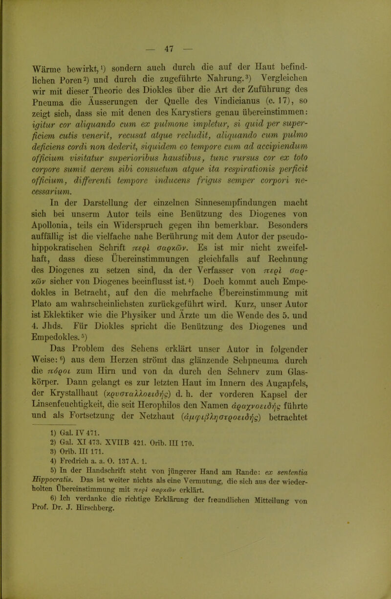 Wärme bewirkt/) sondern auch durch die auf der Haut befind- lichen Poren 2) und durch die zugeführte Nahrung. 3) Vergleichen wir mit dieser Theorie des Diokles über die Art der Zuführung des Pneuma die Äusserungen der Quelle des Vindicianus (c. 17), so zeigt sich, dass sie mit denen des Karystiers genau übereinstimmen: igitur cor aliquando cum ex pulmone impletur, si quid per super- ficiem cutis venerit, recusat atque recludit, aliquando cum pulmo deficiens cordi non dederit, siquidem eo tempore cum ad accipiendum officium visitatur superiorihus haustihus, tunc rursus cor ex toto corpore sumit aerem sihi consuetum atque ita respirationis perficit officium, differenti tempore inducens frigus sempet' corpori ne- cessarium. In der Darstellung der einzelnen Sinnesempfindungen macht sich bei unserm Autor teils eine Benützung des Diogenes von Apollonia, teils ein Widerspruch gegen ihn bemerkbar. Besonders auffällig ist die vielfache nahe Berührung mit dem Autor der pseudo- hippokratischen Schrift tveqI aaQv.Giv. Es ist mir nicht zweifel- haft, dass diese Übereinstimmungen gleichfalls auf Rechnung des Diogenes zu setzen sind, da der Verfasser von negi oaq- YMv sicher von Diogenes beeinflusst ist. ^) Doch kommt auch Empe- dokles in Betracht, auf den die mehrfache Übereinstimmung mit Plato am wahrscheinlichsten zurückgeführt wird. Kurz, unser Autor ist Eklektiker wie die Physiker und Ärzte um die Wende des 5. und 4. Jhds. Für Diokles spricht die Benützung des Diogenes und Empedokles. Das Problem des Sehens erklärt unser Autor in folgender Weise: ^) aus dem Herzen strömt das glänzende Seh pneuma durch die nöQoi zum Hirn und von da durch den Sehnerv zum Glas- körper. Dann gelangt es zur letzten Haut im Innern des Augapfels, der Krystallhaut {y.QvaxalloEtdrjg) d. h. der vorderen Kapsel der Linsenfeuchtigkeit, die seit Herophilos den Namen dQaxvoeLdri<; führte und als Fortsetzung der Netzhaut {dficpißXrjazQoeiörjg) betrachtet 1) Gal. IV 471. 2) Gal. XI 473. XVUB 421. Orib. lU 170. 3) Orib. III 171. 4) Fredrich a. a. 0. 137 A. 1. 5) In der Handschrift steht von jüngerer Hand am Rande: ex sententia Eippocratis. Das ist weiter nichts als eine Vermutung, die sich aus der wieder- holten Übereinstimmung mit Ttepi aapy.(öv erklärt. 6) Ich verdanke die richtige Erklärung der freundlichen Mitteilung von Prof. Dr. J. Hirschberg.