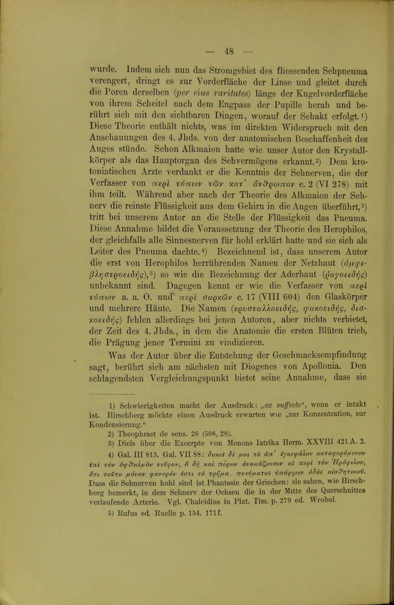 wurde. Indem sich nun das Stromgebiet des fliessenden Selipneuma verengert, dringt es zur Vorderfläche der Linse und gleitet durch die Poren derselben (per eins raritates) längs der Kugelvorderfläche von ihrem Scheitel nach dem Engpass der Pupille herab und be- rührt sich mit den sichtbaren Dingen, worauf der Sehakt erfolgt, i) Diese Theorie enthält nichts, was im direkten Widerspruch mit den Anschauungen des 4, Jhds. von der anatomischen Beschaffenheit des Auges stünde. Schon Alkmaion hatte wie unser Autor den Krystall- köii)er als das Hauptorgan des Sehvermögens erkannt.^) Dem kro- toniatischen Arzte verdankt er die Kenntnis der Sehnerven, die der Verfasser von fCSQi röncov rüv v.ax' dvd-QtoTtov c. 2 (VI 278) mit ihm teilt. Während aber nach der Theorie des Alkmaion der Seh- nerv die reinste Flüssigkeit aus dem Gehirn in die Augen überführt, 3) tritt bei unserem Autor an die Stelle der Flüssigkeit das Pneuma. Diese Annahme bildet die Voraussetzung der Theorie des Herophilos, der gleichfalls alle Sinnesnerven für hohl erklärt hatte und sie sich als Leiter des Pneuma dachte.*) Bezeichnend ist, dass unserem Autor die erst von Herophilos herrührenden Namen der Netzhaut {df.icpL- ßlrjOTQoeLÖrjg),^) so wie die Bezeichnung der Aderhaut (Qayoeiö'^g) unbekannt sind. Dagegen kennt er wie die Verfasser von negl Törttov a. a. 0. und' Ttegl oaqy.wv c. 17 (VIII 604) den Glaskörper und mehrere Häute. Die Namen {y.qvGralkoeLÖrig, rfay.osiöijg, öta- xoeidi^g) fehlen allerdings bei jenen Autoren, aber nichts verbietet, der Zeit des 4. Jhds., in dem die Anatomie die ersten Blüten trieb, die Prägung jener Termini zu vindizieren. Was der Autor über die Entstehung der Geschmacksempfindung sagt, berührt sich am nächsten mit Diogenes von Apollonia. Den schlagendsten Vergleichungspunkt bietet seine Annahme, dass sie 1) Schwierigkeiten macht der Ausdruck: „ex suffecto-, wenn er intakt ist. Hii-schberg möchte einen Ausdruck erwarten wie „zur Konzenti-ation, zur Kondensierung. 2) Theophrast de sens. 26 (508, 28). 3) Diels über die Excerpte von Menons latrika Herrn. XXVIII 421A. 2. 4) Gal. III 813. Gal. VII 88: SoxeZ 86 fioi rd an iynsf&Xov xarafeQÖfiei'ov int röv dfd-aXftdv vevQov, ö St) xai noQOV dvouätflvaiv oi ntql rdv 'Hgö^dov, Sri rovTO fiövov favFQÖv iari rd rQrjfia, nveiiiaroe in&Qfftv öSös aiad-rjTtxov. Dass die Sehnerven hohl sind ist Phantasie der Griechen: sie sahen, wie Hirsch- berg bemerkt, in dem Sehnerv der Ochsen die in der Mitte des Querschnittes verlaufende Arterie. Vgl. Chalcidius in Plat. Tim. p. 279 ed. Wrobol. 5) Rufus ed. Ruelle p. 154. 171 f.