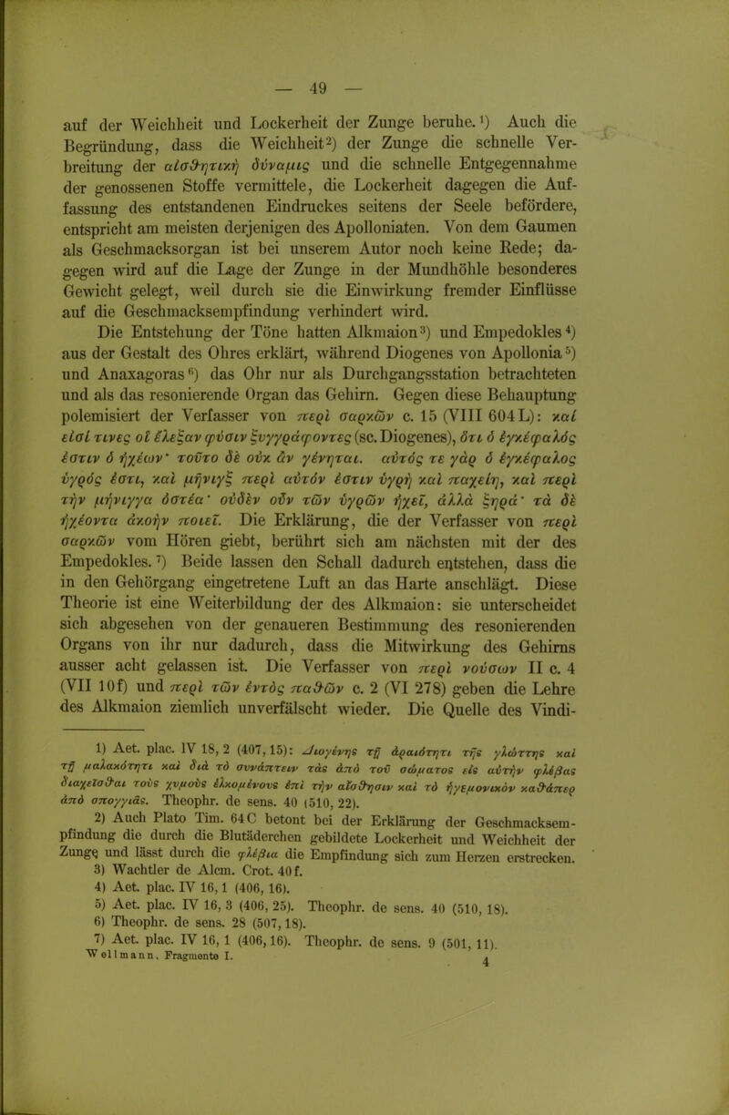 auf der Weichheit und Lockerheit der Zunge beruheJ) Auch die Begründung, dass die Weichheit'^) der Zunge die schnelle Ver- breitung der aia&rjriy.irj övva/.iig und die schnelle Entgegennahme der genossenen Stoffe vermittele, die Lockerheit dagegen die Auf- fassung des entstandenen Eindruckes seitens der Seele befördere, entspricht am meisten derjenigen des Apolloniaten. Von dem Gaumen als Geschmacksorgan ist bei unserem Autor noch keine Rede; da- gegen wird auf die Lage der Zunge in der Mundhöhle besonderes Gewicht gelegt, weil durch sie die Einwirkung fremder Einflüsse auf die Geschmacksempfindung verhindert wird. Die Entstehung der Töne hatten Alkmaion-^) und Empedokles aus der Gestalt des Ohres erklärt, während Diogenes von Apollonia ^) und Anaxagorasdas Ohr nur als Durchgangsstation betrachteten und als das resonierende Organ das Gehirn, Gegen diese Behauptung polemisiert der Verfasser von 7t€Qi ouqymv c. 15 (VIII 604 L): Y.aL eial TLveg ot ilelav cpvOLv ^v/ygccrpovreg (sc. Diogenes), öti ö iyy.E(pal6g ioTLV 6 rjyjwv' tovto dk oix av yivrjrai. ccvrög te ydg 6 iyy.erpaXog vyqög iari, v.al ixviviy% tteqI u^töv iariv vygrj ymI rcaxelrjj v.al rcegl rrjv jif^viyya dotia' ovdhv odv t(ov vyQwv t^xsl, a'k'La ^rjQcc' rd <5^ i^yjovra dy.otjv ttouT. Die Erklärung, die der Verfasser von ftsQi aagyMv vom Hören giebt, berührt sich am nächsten mit der des Empedokles.Beide lassen den Schall dadurch entstehen, dass die in den Gehörgang eingetretene Luft an das Harte anschlägt. Diese Theorie ist eine Weiterbildung der des Alkmaion: sie unterscheidet sich abgesehen von der genaueren Bestimmung des resonierenden Organs von ihr nur dadurch, dass die Mitwirkung des Gehirns ausser acht gelassen ist. Die Verfasser von rtsQl vovaiov II c. 4 (VII lOf) und 7T€Qi rojv evxdg rtad-Qv c. 2 (VI 278) geben die Lehre des Alkmaion ziemlich unverfälscht wieder. Die Quelle des Vindi- 1) Aet. plac. IV 18, 2 (407,15): Jwyevrje ä^atörrjTi ttJs yXcirrrje xal Tg ftalaxÖTTjri xai Sid rd avvdnretv rote djid rov acöfiaroe eis avr^v (pUßai Staxelad'ai. rovs xv.uoi>e Üxo,uivove inl r^v atad^aiv xai rd ^yefiovtxdv xa&dTis^ dnd oTtoyytäs. Theophr. de sens. 40 (510, 22). 2) Auch Plato Tim. 64 C betont bei der Erklärung der Geschmacksem- pfindung die durch die Blutäderchen gebildete Lockerheit und Weichheit der ZungQ und lässt durch die fUß^a die Empfindung sich zum Herzen erstrecken. 3) Wachtier de Alcm. Crot. 40 f. 4) Aet plac. IV 16,1 (406, 16). 5) Aet. plac. IV 16, 3 (406, 25). Theophr. de sens. 40 (510, 18). 6) Theophr. de sens. 28 (507,18). 7) Aet. plac. IV 16, 1 (406,16). Theophr. de sens. 9 (501, 11). Wellmann, Fragmente I. .