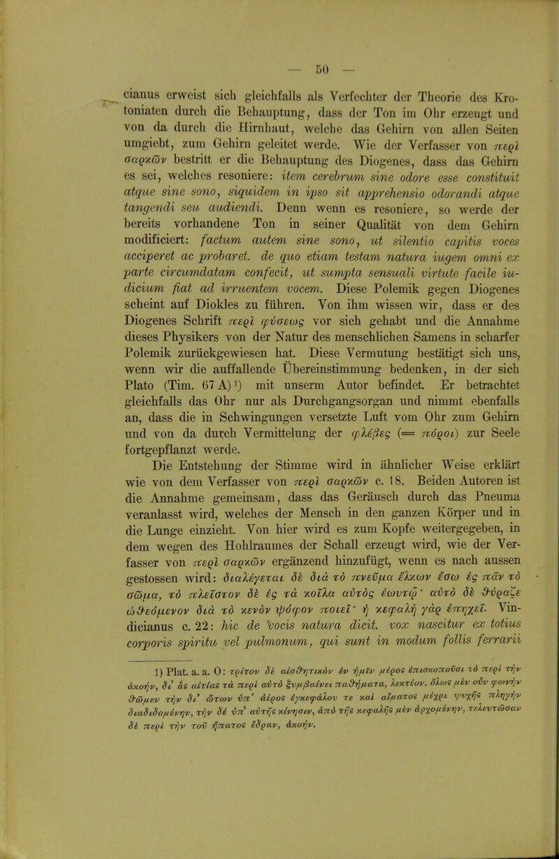 cianus erweist sich gleichfalls als Verfechter der Theorie des Kro- toniaten durch die Behauptung, dass der Ton im Ohr erzeugt und von da durch die Hirnhaut, welche das Gehirn von allen Seiten umgiebt, zum Gehirn geleitet werde. Wie der Verfasser von neqi oaQ-Kcov bestritt er die Behauptung des Diogenes, dass das Gehirn es sei, welches resoniere: item eerehrum sine odore esse constituit atque sine sono, siquidem in ipso sit apprehensio odorandi atque tangendi seu audiendi. Denn wenn es resoniere, so werde der bereits vorhandene Ton in seiner Qualität von dem Gehirn modificiert: factum autem sine sono, ut silentio capitis voces acciperet ac proharet de quo etiam testam natura iugem omni ex parte circumdatam confecit, ut sumpta sensuali virtute faeile iu- dicium fiat ad irruentem vocem. Diese Polemik gegen Diogenes scheint auf Diokles zu führen. Von ihm wissen wir, dass er des Diogenes Schrift Ttsgl cpvosojg vor sich gehabt und die Annahme dieses Physikers von der Natur des menschlichen Samens in scharfer Polemik zurückgewiesen hat. Diese Vermutung bestätigt sich uns, wenn wir die auffallende Übereinstimmung bedenken, in der sich Plato (Tim. 67 A) mit unserm Autor befindet. Er betrachtet gleichfalls das Ohr nur als Durchgangsorgan und nimmt ebenfalls an, dass die in Schwingungen versetzte Luft vom Ohr zum Gehirn und von da durch Vermittelung der cpleßsg (== itöqoi) zur Seele fortgepflanzt werde. Die Entstehung der Stimme wird in ähnlicher Weise erklärt wie von dem Verfasser von Tteql aaQxöiv c. 18. Beiden Autoren ist die Annahme gemeinsam, dass das Geräusch durch das Pneuma veranlasst wird, welches der Mensch in den ganzen Körper und in die Lunge einzieht. Von hier wird es zum Kopfe weitergegeben, in dem wegen des Hohlraumes der Schall erzeugt wird, wie der Ver- fasser von crteQi aaQ-nOiv ergänzend hinzufügt, wenn es nach aussen gestossen wird: öialeyerai ös öid xö 7ivEVf.ia skyicov eato ig näv zd G(5(Xtt, rd TtletOTOv 8k ig rä xotXa avrdg io}VT(^' ai)xd 8h d^ijqate (x)d-€Ö(X€vov öid TO xevdv xpöcpov TtOLBf fj v.B(paXri yäq irtrixel. Vin- dicianus c. 22: hic de 'vocis natura dicit. vox nascitur ex totius corporis spiritu vel pulmonum, qui sunt in modum follis ferrarii 1) Pkt. a. a. 0: roltov Si aiad^nxdv iv ■fifilv ftegoe iniaxonovai id ne^l vfjv dxo^v, Si as aMae rd tieqI avrd ^vfißalvei nad-rifiara, Xexriov. dXcoS fthv oiv fcovr/V d-föfisv T^v 8i' ärmv in' Mqos iyxsf&Xov re xai alftaros fihQ<- VnV« nlriy^v SiaSi,Softevt]v, t^v Si in airrjs xlvrjoiv, dnd rifs y.e(p<dr\s fihv dQXO/^ivr)v, rdsvrdiaav Si ne^i rijv rov ■fjnaroe iS^av, dxo^v.