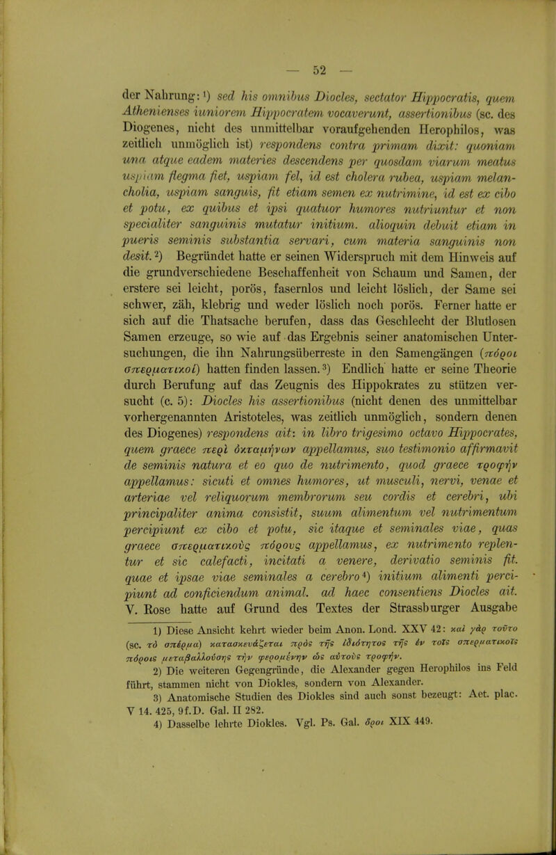 der Nahrung: i) sed Ms omnihus Diocles, sedator Hiiipocratis, quem Äthenienses mniorem H'qjpocj-atem vocaverunt, assertionibus (sc. des Diog-enes, nicht des unmittelbar voraufgehenden Herophilos, was zeitlich unmöglich ist) respondens contra primam dixit: quoniam una atque eadem materies descendens per quosdam viarum meatus uspiam flegma fiet, uspiam fei, id est cholera ruhea, uspiam melan- cholia, uspiam sanguis, fit etiam semen ex nutrimine, id est ex cibo et potu, ex quihus et ipsi quatuor humores nutriuntur et non specialiter sanguinis mutatur initium. alioquin debuit etiam in pueris seminis substantia servari, cum materia sanguinis non desit. 2) Begründet hatte er seinen Widerspruch mit dem Hinweis auf die grundverschiedene Beschaffenheit von Schaum und Samen, der erstere sei leicht, porös, fasernlos und leicht löslich, der Same sei schwer, zäh, klebrig und weder löslich noch porös. Femer hatte er sich auf die Thatsache berufen, dass das Geschlecht der Blutlosen Samen erzeuge, so wie auf das Ergebnis seiner anatomischen Unter- suchungen, die ihn Nahrungsüberreste in den Samengängen (TtöQoi a7t€Qi.iaTiy.oi) hatten finden lassen. 3) Endlich hatte er seine Theorie durch Berufung auf das Zeugnis des Hippokrates zu stützen ver- sucht (c. 5): Diocles his assertionibus (nicht denen des unmittelbar vorhergenannten Aristoteles, was zeitlich unmöglich, sondern denen des Diogenes) respondens ait: in lihro trigesimo octavo Hippocrates, quem graece -rteql 6xTa(.i^va)v appellamus, suo testimonio affirmavit de seminis natura et eo quo de nutrimento, quod graece rqocpriv appellamus: sicuti et omnes humores, ut musculi, nervi, venae et arteriae vel reliquorum membrormn seu cordis et cerebri^ ubi principaliter anima consistit^ suum alimentum vel nutrimentum percipiu/nt ex cibo et potu, sie itaque et seminales viae, quas graece GTteQfxari-aoig Ttögovg appellamus, ex nutrimento replen- tur et sie calefacti, incitati a venere, derivatio seminis fit. quae et ipsae viae seminales a cerebral) initium alimenti perci- piunt ad conficiendum animal. ad haec consentiens Diocles ait. V. Rose hatte auf Grund des Textes der Strassburger Ausgabe 1) Diese Ansicht kehrt -wieder beim Anon. Lond. XXV 42: xal yäQ rovro (sc. rd aniQfio) xaraaxevd^erai n^ds rrje iSiörtjrog rijs £v roTS aneQfiarixols nÖQOiS ueraßaXXoiarjs r^v tpsQOUBvrjv cbe avroiie rQo<pi^v. 2) Die weiteren Gegengininde, die Alexander gegen Herophilos ins Feld führt, stammen nicht von Diokles, sondern von Alexander. 3) Anatomische Studien des Diokles sind auch sonst bezeugt: Act. plac V 14. 425, 9f.D. Gal. II 282. 4) Dasselbe lehrte Diokles. Vgl. Ps. Gal. 8goi. XIX 449.