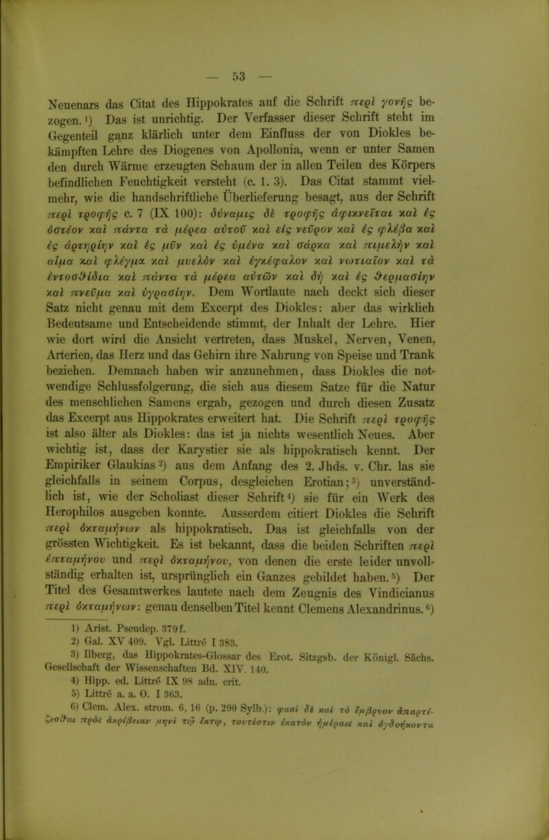 Neiienars das Citat des Hippokrates auf die Schrift ttcqI yovijg be- zogen. 1) Das ist unrichtig. Der Verfasser dieser Schrift steht im Gegenteil ganz klärlich unter dem Einfluss der von Diokles be- kämpften Lehre des Diogenes von Apollonia, wenn er unter Samen den durch Wärme erzeugten Schaum der in allen Teilen des Körpers befindlichen Feuchtigkeit versteht (c. 1. 3). Das Citat stammt viel- mehr, wie die handschriftliche Überlieferung besagt, aus der Schrift 7t€Ql TQOcpijg c. 7 (IX 100): övva/nig ök TQorprjg dcpinveiTat nal ig öOTiov v.al Ttavta td fisQea avrov aal elg vevqov '/.al ig cpXißa y.al ig dQzrjQlrjv -/.al ig (.ivv xai ig vfxiva yial adQy.a y.al TtLjxelijV y.al alfxa x.al (pXiyiia. v.al (xveXdv yal iyy.i(pakov y.al vioTLaiov yal rd ivTOO^iöia yal 7tdvr<x rd /negea airäiv yal örj yal ig &€QuaGlr]v y.al Ttvevf^a yal vygaalrjv. Dem Wortlaute nach deckt sich dieser Satz nicht genau mit dem Excerpt des Diokles: aber das wirklich Bedeutsame und Entscheidende stimmt, der Inhalt der Lehre. Hier wie dort wird die Ansicht vertreten, dass Muskel, Nerven, Venen, Arterien, das Herz und das Gehirn ihre Nahrung von Speise und Trank beziehen. Demnach haben wir anzunehmen, dass Diokles die not- wendige Schlussfolgerung, die sich aus diesem Satze für die Natur des menschlichen Samens ergab, gezogen und durch diesen Zusatz das Excerpt aus Hippokrates erweitert hat. Die Schrift tvsqI rgocpf^g ist also älter als Diokles: das ist ja nichts wesentlich Neues. Aber wichtig ist, dass der Karystier sie als hippokratisch kennt. Der Empiriker Glaukias 2) aus dem Anfang des 2. Jhds. v. Chr. las sie gleichfalls in seinem Corpus, desgleichen Erotian;») unverständ- lich ist, wie der Scholiast dieser Schriftsie für ein Werk des Herophilos ausgeben konnte. Ausserdem citiert Diokles die Schrift Tteql dyrafi^viov als hippokratisch. Das ist gleichfalls von der grössten Wichtigkeit. Es ist bekannt, dass die beiden Schriften negl iTtza^ipov und Ttegl öy.ra^rjvov, von denen die erste leider unvoll- ständig erhalten ist, ursprünglich ein Ganzes gebildet haben. Der Titel des Gesamtwerkes lautete nach dem Zeugnis des Vindicianus n:£Ql dyra^r^viov: genau denselben Titel kennt Clemens Alexandrinus. 6) 1) Arist. Pseudep. 379 f. 2) Gal. XV 409. Vgl. Litti-c I 383. 3) Ilbcrg, das Hippokrates-Glossar des Erot Sitzgsb. der Königl. Sachs. Gesellschaft der Wissenschaften Bd. XIV. 140. 4) Hipp. ed. Littre IX 98 adn. crit. 5) Littre a. a. 0. I 363. 6) Clem. Alex, ström. 6, 16 (p. 290 Sylb.): <paai Si xai rd IfißQvov ina^ri- lead-ai. tiqös dy.oißaiav urjvi rcö Iktco, Tovreanv ixardv ^fiigais y.al öySo^xovra