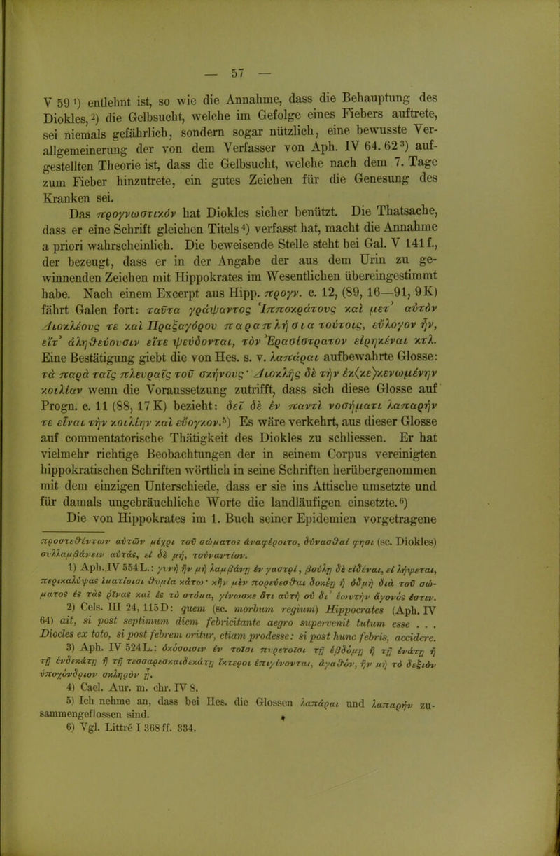 V 59 >) entlehnt ist, so wie die Annahme, dass die Behauptung des Diokles, ^) die Gelbsucht, welche im Gefolge eines Fiebers auftrete, sei niemals gefährlich, sondern sogar nützlich, eine bewusste Ver- allgemeinening der von dem Verfasser von Aph. IV 64. 62 3) auf- gestellten Theorie ist, dass die Gelbsucht, welche nach dem 7. Tage zum Fieber hinzutrete, ein gutes Zeichen für die Genesung des Kranken sei. Das 7tQoyvwGxLv.6v hat Diokles sicher benützt. Die Thatsache, dass er eine Schrift gleichen Titels ^) verfasst hat, macht die Annahme a priori wahrscheinlich. Die beweisende Stelle steht bei Gal. V 141 f., der bezeugt, dass er in der Angabe der aus dem Urin zu ge- winnenden Zeichen mit Hippokrates im Wesentlichen übereingestimmt habe. Nach einem Excerpt aus Hipp, -rtqoyv. c. 12, (89, 16—91, 9K) fährt Galen fort: ravra ygäiparrog 'iTtTioy.QctTOvg y.al ^er avrdv jLoy.kiovg te y.al ÜQa^ayÖQOv ttaga rt X-^ aLa rovroig, evXoyov-^v, ELx' dlr]d-€vovaiv eixe ipevöovrai, rdv ^EQaaiorQaxov EiQrjy.ivaL xtL Eine Bestätigung giebt die von Hes. s. v. laTtägav aufbewahrte Glosse: TO. Tcaqä raig TrXavQalg xov ayrjvovg' z/Loy.h^g 8k rrjv iy.(y£)yevcoin€vr]v yoiXLav wenn die Voraussetzung zutrifft, dass sich diese Glosse auf Progn, c. 11 (88, 17K) bezieht: öel 6e iv navtl voarjf.iaTL lanaQ-qv TE Elvai r-qv y.otXlr]v y.al Evoyy.ov.^) Es wäre verkehrt, aus dieser Glosse auf commentatorische Thätigkeit des Diokles zu schliessen. Er hat vielmehr richtige Beobachtimgen der in seinem Corpus vereinigten hippokratischen Schriften wörtlich in seine Schriften herübergenommen mit dem einzigen Unterschiede, dass er sie ins Attische umsetzte und für damals ungebräuchliche Worte die landläufigen einsetzte. <') Die von Hippokrates im 1. Buch seiner Epidemien vorgetragene TiQoared'ivro)!' avxtöv tti'iQi rov acüuaros dratpiooiTo, Svvaa&ai (frjai (SC. Diokles) avllaiißdveiv airdg, el $i ftrj, rovvavTiov. 1) Aph.,IV 554 L.: yw^ /u?^ laftßdvj] iv yao^qi, ßoilri 6'i eiSivai, ei Itji^erat, 7tsQixaXv\pas luaxloiai dvuia k&xm' xijv uiv noQeiuead-at Soxsj] 68d'td rov atö- uaros is rde Qlvae xai is rd aröua, yivMOxe 8x1 avxfi ov St' ioivr^jv äyovöe iaxiv. 2) Geis. III 24, 115 D: quem (sc. morhum regium) Hippocrates (Aph. IV 64) ait, si post septimum diem febncitante aegro supervenit tutum esse . Diocles ex toto, si post fehrem oritur, etiam prodesse: si post hunc febris, accidere. 3) Aph. IV 524 L.: 6x6aoiaiv iv rolai TtvQeroloi ^ßSöfir] ij xfj ivdr/j i) Tj ivSexdrrj fj xtj xsaaaQtaxaidexdxrj Ixreqoi ijiiylvovxat, dyaO-öv, ijv /u?) xd Sekidv xnto^hvBqiov axXriQÖv r,. 4) Cael. Aur. m. ehr. IV 8. 5) Ich nehme an, dass bei Hcs. die Glossen landoai und lanagi^v zu- sammengeflossen sind. , 6) Vgl. Littre I 368 ff. 334.