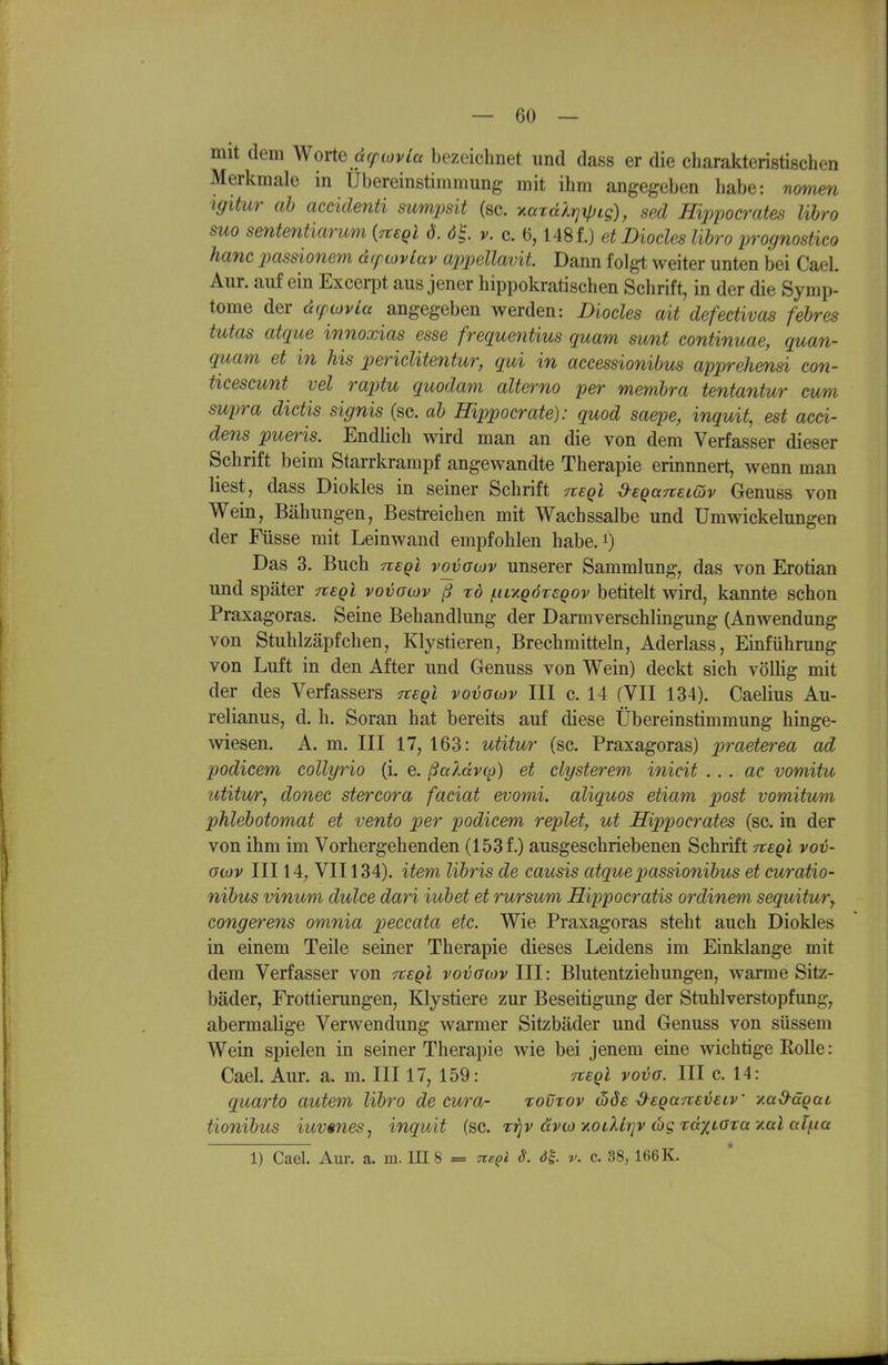 mit dem Worte dcfwvla bezeichnet und dass er die charakteristischen Merkmale in Ubereinstimmung mit ihm angegeben habe: nomen igitur ah accidenü sumpsit (sc. ^arälrjxpLg), sed Hippocrates lihro suo sententiarum {Tteql 6. 61 v. c. 6,148 f.) et Diocles lihro prognostico hanc imssionem dcptovlav appellavit Dann folgt weiter unten bei Cael. Aur. auf ein Excerpt aus jener hippokratischen Schrift, in der die Symp- tome der dcpoyvia angegeben werden: Diocles ait defectivas fehres tutas atque innoxias esse frequentius quam svmt continuae, quan- quam et in Ms periclitentur, qui in accessionibus apprehensi con- tieescunt vel raptu quodam alterno per memhra tentantur cum supra dictis signis (sc. ah Hippocrate): quod saepe, inquit, est acci- dens pueris. Endlich wird man an die von dem Verfasser dieser Schrift beim Starrkrampf angewandte Therapie erinnnert, wenn man liest, dass Diokles in seiner Schrift Tteql d-egaTtELdv Genuss von Wein, Bähungen, Bestreichen mit Wachssalbe und Umwickelungen der Füsse mit Leinwand empfohlen habe, i) Das 3. Buch nsql voyacjv unserer Sammlung, das von Erotian und später Ttsgl voijawv ß rö (.iiv.qöxcqov betitelt wird, kannte schon Praxagoras. Seine Behandlung der Darmverschlingung (Anwendung von Stuhlzäpfchen, Klystieren, Brechmitteln, Aderiass, Einführung von Luft in den After und Genuss von Wein) deckt sich völlig mit der des Verfassers Ttegl vovoiov III c. 14 (VII 134). Caelius Au- relianus, d. h. Soran hat bereits auf diese Übereinstimmung hinge- wiesen. A. m. III 17, 163: utitur (sc. Praxagoras) ^:>rae^erea ad podicem collyrio (i. e. ßaXdvc^) et clysterem inicit ... ae vomitu utitu/T, donec stercora faciat evomi. aliquos etiam post vomitum phlehotomat et vento per podicem replet, ut Hippocrates (sc. in der von ihm im Vorhergehenden (153 f.) ausgeschriebenen Schrift Tteql vov- oojv III 14, VII134). item lihris de causis atquepassionihus et curatio- nihus vinum dulce dari iuhet et rursum Hippocratis ordinem sequitur^ congerens omnia peccata etc. Wie Praxagoras steht auch Diokles in einem Teile seiner Therapie dieses Leidens im Einklänge mit dem Verfasser von rtEQl vovowv Iii: Blutentziehungen, warme Sitz- bäder, Frottierungen, Klystiere zur Beseitigung der Stuhlverstopfung, abermalige Verwendung warmer Sitzbäder und Genuss von süssem Wein spielen in seiner Therapie wie bei jenem eine wichtige Rolle: Cael. Aur. a. m. III 17, 159: tieqI vovg. III c. 14: quarto autem lihro de cura- tovrov ibde d^EQuitevetv -/.ad-äQai, tionihus iuvmes, inquit (sc. z'fjv dvco yi0LXi)]v wg rdxtOTa y.al al/ua 1) Cael. Aur. a. m. IE 8 = Tte^l S. öl r. c. 38, 166 K.