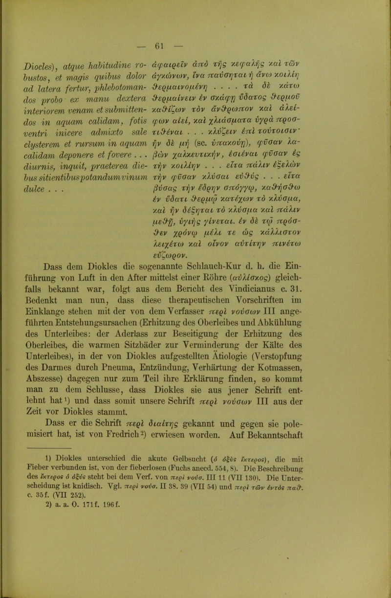 Diocles), atque hahitudine ro- dcpaigeiv dnd r^g -/.erpalfig y.ai rGiv hustos, et magis quibus dolor dyy.covwv, tva rcavarjraLi^ ävio-/.oiUr] ad lat&ra fertur^ lyhlebotoman- ^eQ^iaivo^uvrj . . . . rd ök /.drio dos probo ex manu dextera ■d-sQ/.iaivecv iv ov.dcpiß vöarog ^sq^iov interiorem venam et suhmitten- y.ad-iUov röv dvS-QtoTrov y.al dlsL- dos in aqucm calidam, fotis cpiov uLeL, y.al yflidofiara vyqd Ttgoo- ventri inicere admixto sale xid-evaL . . . y.Xvi^eiv inl Tovroiatv clysterem et rursum in aquam fjv ök (.irj (sc. v^ay.ovr]), cpvaav la- calidam deponere et fovere . . . ßtbv yahf.evxLy.i]v, iauvat cpvaav ig diurnis, inquit, praeterea die- tj}v y.OLUrjv . . . eha TtdUv i^el6)v hus sitientibuspotandumvinmn rijv rpvoav y.lvoai evO-vg . . . eha dulce . . . ßvaag rrjv BQiqv Grtöyyi^, yad-rjOd^o) iv vöart d-EQfxt^ y.arexojv tö v.Xva(.ia, y.al rjv deE^rjxaL xö yXvafia y.al Ttdliv f-uS-fj, vyirjg ylvexai. iv ök xaj nqöa- ^Ev XQÖv({} (.ieXl xe (bg xdXXiaxov Iei^exco y.al olvov avxlxrjv tclvexw EVUüQOV. Dass dem Diokles die sogenannte Sclilaueh-Kur d. h. die Ein- führung von Luft in den After mittelst einer Röhre (avUayog) gleich- falls bekannt war, folgt aus dem Bericht des Vindicianus c. 31. Bedenkt man nun, dass diese therapeutischen Vorschriften im Einklänge stehen mit der von dem Verfasser Ttegl vovawv III ange- führten Entstehungsursachen (Erhitzung des Oberleibes und Abkühlung des Unterleibes: der Aderlass zur Beseitigung der Erhitzung des Oberleibes, die warmen Sitzbäder zur Venninderung der Kälte des Unterleibes), in der von Diokles aufgestellten Ätiologie (Verstopfung des Darmes durch Pneuma, Entzündung, Verhärtung der Kotmassen, Abszesse) dagegen nur zum Teil ihre Erklärung finden, so kommt man zu dem Schlüsse, dass Diokles sie aus jener Schrift ent- lehnt hat 1) und dass somit unsere Schrift tteqI vovatov III aus der Zeit vor Diokles stammt. Dass er die Schrift tveqI dLaLxrjg gekannt und gegen sie pole- misiert hat, ist von Fredrich 2) erwiesen worden. Auf Bekanntschaft 1) Diokles untei-schied die akute Gelbsucht (tJ <J|vs Ixre^oe), die mit Fieber verbunden ist, von der fieberlosen (Fuchs anecd. 554,8). Die Beschreibung des IxreQoe 6 ö^vs steht bei dem Verf. von ne^i voia. III 11 (VII 130). Die Unter- scheidung ist knidisch. Vgl. TieQi vova. U 38. 39 (VU 54) und Tisoi rcäv ivrde nad: C, 85 f. (Vn 252). 2) a. a. 0. 171 f. 196 f.