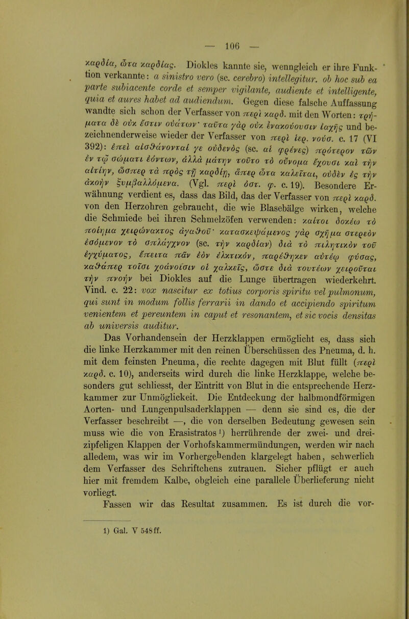 y.aQÖLa, (hxct xaQÖLag. Diokles kannte sie, wenngleich er ihre Funk- * üon verkannte: a sinistro vero (sc. cerehro) intellegitur. oh hoc suh ea parte suhiacente corde et semper vigilante, andiente et intelligente, qma et aures habet ad audiendum. Gegen diese falsche Auffassung wandte sich schon der Verfasser von TteQi küqö. mit den Worten: t^tJ- fiara ök oix iaxiv oiäruiV ravta yäg oiy, hay.oriovoiv laxfjg und be- zeichnenderweise wieder der Verfasser von negl ieq. vovo. c. 17 (VI 392): iTtsl aLo&dvovraL ye oi>8€vdg (sc. al (pqiveg) TtqöreQOv tQv iv r(y 0(h^iaTL iövvMv, dXld ^drrjv tovto tö oUvo/xa ixovaL ymI rrjv alxLriv, äoneq rd rtgdg rfj xagöli], ärcsQ üra y.aleiTüL,'ovöh ig ttjv diioiiv ^vfxßallöfxeva. (Vgl. negl öor. cp. c. 19). Besondere Er- wähnung verdient es, dass das Bild, das der Verfasser von heqI y.aqd. von den Herzohren gebraucht, die wie Blasebälge wirken, welche die Schmiede bei ihren Schmelzöfen verwenden: y.alrot öoyJoj xö Ttoirj^ia xeiQcbvayrog dyad-ov' ■/.araGy.eipdfXEvog ydq oxijfia aregeov eoöfXEVov xö OTcXdyxvov (sc. xirjv ^aQÖiav) öid xö TtLlrjxLy.öv xov iyxvfxaxog, ijtsLxa näv iöv eXnxLy.6v, TtaQsd-rjyev adxicp (pijaag, naS^ditSQ xoLOL xodvoiaiv oi xcc^y-eig, &oxe did xovxewv xeiqovxai xp rtvoriv bei Diokles auf die Lunge übertragen wiederkehrt. Vind. c. 22: vox nascitur ex totius corporis spiritu vel pulmonum, qui sunt in modum follis ferrarii in dando et accipiendo spiritum venientem et pereuntem in caput et resonantem, et sie vocis densitas ah universis auditur. Das Vorhandensein der Herzklappen ermöglicht es, dass sich die Hnke Herzkammer mit den reinen Überschüssen des Pneuma, d. h. mit dem feinsten Pneuma, die rechte dagegen mit Blut füllt {Tteql y.aqd. c. 10), anderseits wird durch die linke Herzklappe, welche be- sonders gut schliesst, der Eintritt von Blut in die entsprechende Herz- kammer zur Unmöglickeit. Die Entdeckung der halbmondförmigen Aorten- und Lungenpulsaderklappen — denn sie sind es, die der Verfasser beschreibt —, die von derselben Bedeutung gewesen sein muss wie die von Erasistratos J) herrührende der zwei- und drei- zipfeligen Klappen der Vorhofskammermündungen, werden wir nach alledem, was wir im Vorhergehenden klargelegt haben, schwerlich dem Verfasser des Schriftchens zutrauen. Sicher pflügt er auch hier mit fremdem Kalbe, obgleich eine parallele Überlieferung nicht vorliegt. Fassen wir das Resultat zusammen. Es ist durch die vor- 1) Gal. V 548 ff.