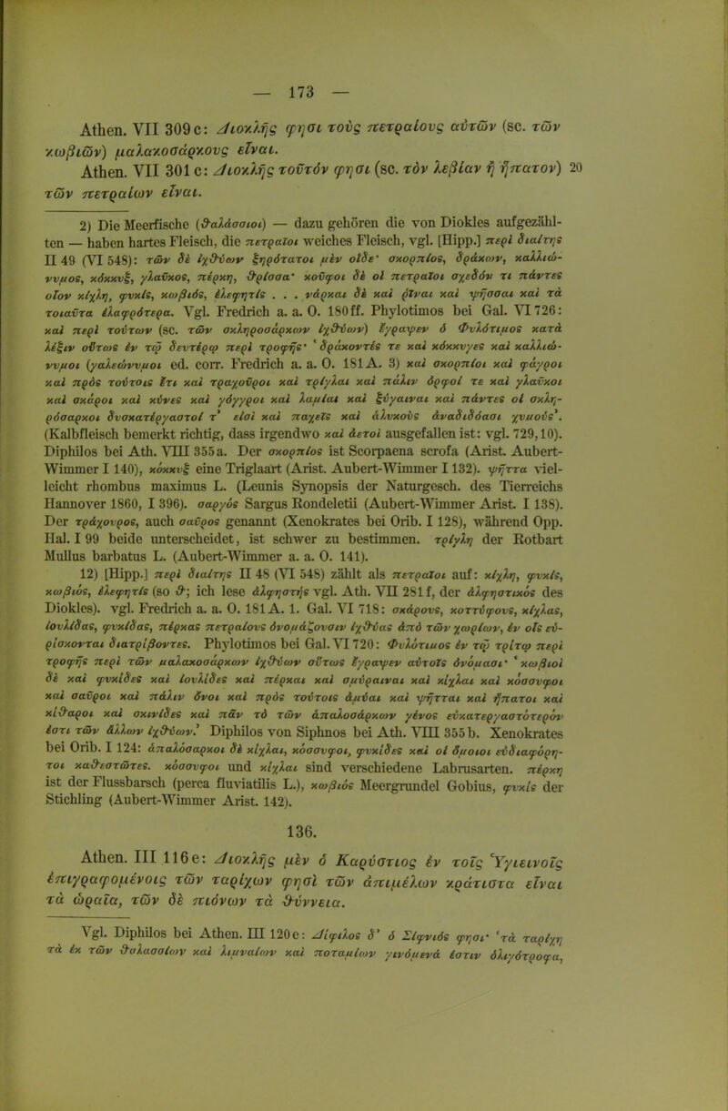 Athen. VII 309 c: JioyJ.rjg cp7]aL tovg rtetQaiovg avxGiv (sc. rwv ■/.0)ßL(üv) inaXay.ooccQy.ovg slvai. Athen. VII 301 c: Jioy.Xfjg rovröv (prjOL (sc. töv Xeßlav fj rjTtarov) 20 Tcov TtETQaioiv elvai. 2) Die Meerfische {d-al&aaiot) — dazu gehören die von Dioklcs aufgezähl- ten — haben hartes Fleisch, die nerQaioi weiches Fleisch, vgl. [Hipp.] negl Sialrrje 1149 (VI 548): rßv Si lyd^tav ^tjpöraTOt f/iv otSs' axoQJtlos, Sgaxcov, xaXhtb- vvfioe, xdxxv^, y?.avxoe, nipxt], &q/aaa' xovfoi Si ol ner^aZoi ayeSöv rt n&vres olov xl%).r], fvxle, xtüßiös, ilefTjrts . . . v&qxai Si xai qZvai xai yjjJaaai xai rd rotavta iXafQöreQa. Vgl. Fredrich a.a.O. 180ff. Phylotimos bei Gal. VT726: xai neql roixcav (sc. r&v oxlrjQoaaQxcDV lyd^oiv) iyqay)ev d ^vlörtftoe xarä ).i^iv o'öro/s iv rcö Sevrigcp negl rqofrje' ' Sqäxovris re xai xöxxvyes xai xaXlico- vvftot (yalewvvuoi ed. COrr. Fredrich a. a. 0. 181A. 3) xai axognioi xai fäyQoi xai nqds roirois Irt xai rqayovQot xai rqiyXai xai nakiv ÖQcpot re xai yXavxoi xai axäqot xai xlives xai yöyyqoi xai Xafilat xai ^vyatvai xai ndvree ol axlr,- pöaaqxot Svoxariqyaaroi t' elai xai nayeZe xai al.vxovs dvaSiSöaat '/yuois^, (Kalbfleisch bemerkt richtig, dass irgendwo xai derol ausgefallen ist: vgl. 729,10). Diphilos bei Ath. VTII 355a. Der axoQnlos ist Scorpaena scrofa (Arist. Aubert- Wimmer 1140), xoxxvi eine Triglaärt (Arist. Aubert-Wimmer 1132). r/jrfrra viel- leicht rhombus maximus L. (Leonis Synopsis der Naturgesch. des Tien-eichs Hannover 1860, I 396). oaqyos Sargus Rondeletii (Aubert-Wimmer Arist. I 138). Der rqdyovQos, auch aavqos genannt (Xenokrates bei Orib. 1128), während Opp. Hai. I 99 beide unterscheidet, ist schwer zu bestimmen, rqlylri der Rotbart MuUus barbatus L. (Aubert-Wimmer a. a. 0. 141). 12) [Hipp.] neql BialTr\s 1148 (VI 548) zählt als nergaXoi auf: xlylri, ^vxls, xüißlbs, iletprixls (so d^ ich lese dlfpriarris Vgl. Ath. VII 281 f, der aXfTjarixös des Diokles). vgl. Fredrich a. a. 0. 181A. 1. Gal. VI 718: axdpovs, xorrC^ovs, xlxlas, lovXlSaSf tpvxlSas, niqxas nerqalovs övoud^ovaiv iy&vas dnd r&v ycnq/cov, iv oTs ei- qiaxovrai Siarqißovxes. Phylotimos bei Gal. VI 720: <Pvlöri.uoe iv rqj rqlrq» neql rpofijs neql r&v ftaXaxoadqxcov ly^dixov avrws lyqaypev avroZs övof/aat' ' xtußiol Si xai ^vxlSes xai iovUSeS xai neqxat xai aui^aivai xai xL%lat xai xooovfpoi xai aavQoc xai ndXiv övoi xai ngös roirois duiat xai yjrjrrai xai ^naroi xai xi&aqot xai oxiviSes xai näv rd r&v dnaloadQxwv yivos evxareqyaaxbreQov iari r&v dUmv txd^vcov^ Diphilos von Siphnos bei Ath. M:II 355 b. Xenokrates bei Orib. I 124: dnalSoaqxot Sä xlyXai, xöaovfoi, fvxiSes xai ol Suoioi evSiafoqrj- rot xad-ear&res. xoaavfoi und xlyXat sind verschiedene Labrusarten. niqxri ist der Flussbarsch (perca flu^iatilis L.), xtoßiös Meergrundel Gobius, <pvxis der Stichling (Aubert-Wimmer Arist. 142). 136. Athen. III 116e: Jioy.XTig (xkv 6 KaQvoriog iv rolg Yyteivoig iHiyqacpofUvoLg rcov xaqLxiov cpT]Ol xQv (X7tLi.ie).iov y.QccrtOTa elvai TU (hQala, tQv dk möviov rä ^vvvEia. Vgl. Diphilos bei Athen. HI 120e: JifiXos S' 6 Elfviös iprjar Vd raolyr] rd ix r&v 9aXaaoio)v xai liuvalcov xai noraitlwv ytvöftevd äoriv öXtyörqofa,