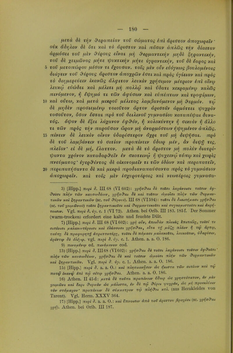 (xerd dk tj^v x^eQUTtelav tov G(I)/.taTog inl äQiarov ccTtoxcogeiv' ovy. ädrjXov dk ött v.al td ÜQLOtov vM näoav änlßg rrjv dLcarav äQ(.iöO£i TOV f.dv diQOVQ elvac /.iirj ^eQfxavTiy.rjv fxrjdl irjQavTf/.i^v, TOV dh xELj-iCovog f.i^T£ ipvy.TL^ifjv f.irjTe vyQavTiy.^v, tov dk iuQog y.ai 5 TOV (.lETOTCchQOv f-UGov TL ixovouv. TOLQ (xkv otjv evöyycDQ ßovXo/xivoig öidysiv TOV d-iqovg uqigtov ccTtoxQöiv ioTt yal Ttqög vyLuav v.al Ttqög TÖ du]fX€QEveiv iyavQg äXcpLTOv levydv XQ'^O'-fiov fieTQiov inl oiv({} Xevy.t^ €iL)djÖ€L y.al (.ibXlti fxrj rtoXXcp xal ■ödaTL yt.ey.Qafxivo^) xaAög 7tLv6(.ievov, r\ Sipt]/xä ti tcov d(pvoo)v y.al £V7t€7CT0)v y.al Tqocpi^mv, 10 y.al ovTU), y.(xl fxETcc fA.Ly.QOv (xiXiTog Xafißavöfxevov (xij d^cQ/növ. T(f dh (.nqÖkv 7tQ00l€f.livC^ TOLOVTOV ÜQTOV dQLOTäv äqfXÖTTEL ipvxQÖv TOöovTOv, öoov EOTüL TCQo TOV öblXlvov yvfxvüoLov yMTüJtiipaL dvva- TÖg. ölpov ök i^SL Xdxavov icpd-öv, rj yoXoxvvTrjv Giyvdv ^ äXXo TL T(5v TtQÖg TTjV TtaQOvoav wgav (xii dvaQfiöOTiovfiipiqfxivov aTtXcög. 15 TtivELy ök Xevy.dv olvov vdaqeGTEQOv dxQL tov jUjJ dLiprjGaL. jtgd ÖS TOV XaflßdvELV TÖ GLtLoV TtQOTtiVBLV vdcOQ fl€V, äv ÖLXpfj Tig, TtXeZov' EL öh (iiq, eXuttov. f.i£Td ök tö ccqlgtov fj.rj TtoXvv ÖLaTQi- ipavTa XQ<^fOv xaTadagS-ELV ev GxoTSLVC^i rj xpvy^ELViö TÖftcp y.al x^Qi-S TCVEij/LiaTog' iyEQd-EVTog oiyovo/nELV tl töjv idiwv xal TtEQLnaTElv, 20 rCEQLTtaTTiGavTa yal /j-Lngd nqoÖLavaTtavGavTa Ttqög tö yvfxvdGLOv drtoxwQELV. yal Tolg fxhv LGxvqoTsqoLg y.al vEioTiqoLg yvfxvaGa- 3) [Hipp.] ne^i S. III 68 (VI 602): ^Qtjad'ai Se rotai },a%6.voiat rolaiv icp- &olai nXriv xwv xavawSscov, yQrjad'at Si xai roTaiv (bftoTai nlriv rwv ■d'sQuav- Tixmv Kai irj^avrixwv (sc. rov d-i^iovs). III 68 (VI 594): roZai Sä Siairriftaai. y^fia&ai (sc. rov %sifiävoS) roZai ^rjQavrixotai xal d'eQfxavrixolai xai avyy.ofiiaroZai y.ai dxpTj- roiatv. Vgl. ne(>i S. vy. c. 1 (VI 72). Athen, bei Orib. IH 183. 185 f. Der Sommer (warm-trocken) erfordert eine kalte und feuchte Diät. 7) [Hipp.] Tteqi S. IIL 68 (VI 602): o^p, ineiSäv nlstäq iTCireär], rolal re airloiat fiakaxcorigoiai xai iXoLoaoai yQrjad'at, elra rg /uä^rj nliov ^ ägzcp, raT^TTj Sk TiQoipvQrjrg arqimoxiQri, rolat Sk nöfiaat ftalaxoZat, IsvxoZatv, vSaQeaiv, uQiarcp Si ökyep. vgl. ns^i S. vy. C. 1. Athen, a. a. 0. 186. 9) 7ttvofi4vq> ed. Ttivöusvov cod. 13) [Hipp.] neQl S. 11168 (VI602): tqilad'ai Si roZat la%&voiai roZoiv ifd-oZai' Ttl^v rcöv xavawSeo}v, xQrja&ai Sä xai roZaiv (bfiolai nlrjv räv ■9'sQfiavru(&v xai ^Qavrixßv. Vgl. nsQi S. vy. c. 1. Athen, a. a. 0. 186. 15) [Hipp.] nsQi S. a. a. 0.: xal nXriauovfjcftv (bs ■fjxiara röiv aixlcov xai TtOTt^ Ixavqi ini rd) alxcff yQrjad'ai. Athen, a. a. 0. 186. 16) Athen. Il '45d: fierä Sä ravxa ngonlvscv HStnQ cbs xe^oröraxor, iv fiäv Xeiftcövi. xal Uqi &6Qudv d>e fidhara, iv Sä xcö »iget yjv%QÖv, ws fii. nQosxUeiv xöv ax6fia%ov' ngoniveiv Sä ainuexQov xcp nli^dsc xxl. (aus Herakleides von Tarent).' Vgl. Herrn. XXXV 364. 17) [Hipp.] TtBQi S. a. a. 0.: xai {Invoiaiv änd 20v &QCaxov ßQatiai. (SC. y,^rja&ac Athen, bei Orib. III 187.