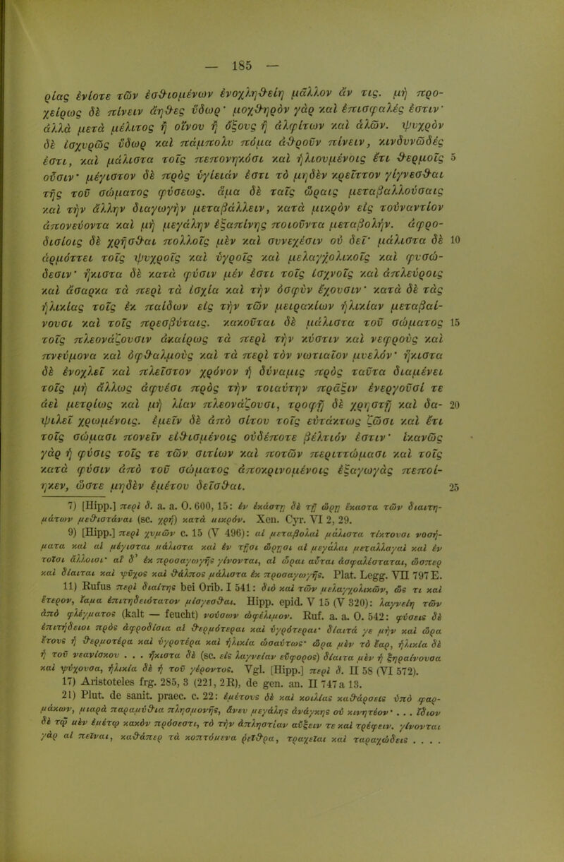 Qlag ivlote rcov iad-ioitisviov ivoyj.rjd-eir] /itäkXov äv rig. ^ifj tzqo- X€iQ(og dk Tclveiv cirjd-eg vöiüq' ^loyßijgdv ydg y.al irtiacfaXeg iariv dllä {.isrä fiehrog rj oi'vov rj d^ovg rj dXcfircüv v.al alQv. yjvxQov de ioxvQÖjg vÖwq v.al rcd(.i7tolv 7t6(.ia dd-qovv nLvsLv, XLvdvvddig iart, '/.al f-idUGia xotg TtSTtovrjy.ÖGt y.al ■i'jhovf.iivoig in -d-Egfioig 5 o^aiv (.liyLOxov öh Ttqög vyieidv Igtl rd (xi-jökv y.QeLtrov yLyvead^aL Tijg Tov 0(b(.iaTog cpvoEOjg. äf.ia ök raig wQaig (.uxaßallovGaig /.al rijv dXXrjv ÖLayioyrjv ^exaßdXXeiv, y.uxd /iiiy.Qdv etg xovvavxLov dnove^ovxa y.al (.ifj ineydXrjv i^aTtlvrjg rtOLOvvxa f.i€xaßoXi]v. dcpgo- diGloig xqijGO-aL TtoXXoig fxhv vmI gvvex^glv ov Ö£l' (.idXiGxa ök 10 dqfiöxxei xolg ipvxQOig xal vygoZg '/.al f.i€XayxoXiy.oig y.al cpvG(b- öeGLV' ijyLGxa ök y.axd cpvGLV (.liv iaxi xolg iGxvoig y.al dTtXevqoig y.al aGaqya xd rceql xd toxLa '/al tjJv öocpvv ixovGiV y.axd ök xdg ^Xiy.lag xolg e/ rcaLdiDv eig xrjv xcov fieiQay.lcjv i^Xr/lav (xexaßal- vovGL y.al xolg -rtQEOßvxaLg. '/.ay.ovxaL ök (.laXioxa xov GÜfxaxog 15 xolg TcXeovd'CovGiv d^aiQwg xd tceqI xrjV '/vgxlv y.al verpgovg y.al 7iv(V[xova '/al öcpd-aXiJ.ovg y.al xd Tteql xöv vcüxialov f.iv€Xöv' rj/iGxa ök ivoxXsl y.al TtXelGxov xQÖvov övvaf.iig TtQÖg xavxa ÖLaf.i€V€L xolg dXXiog dcpvsGL ngdg xrjv xoiavxrjv vtQä^cv ivEQyovaL xe ueI (XEXQlvjg y.al (.i^i XLav ftXeovd^ovGi, xqoqfj ök XQf]<^'^f] >'-«^ öa- 20 ipiXEl XQ0}(.iEV0Lg. if.iElv ök drcb gLxov xolg E'uxdy.xwg LtoGt '/al ixt, xolg G(b{xaOL Ttovelv Eid^iGf.iEvoig ovöetcoxe ßiXxiöv iGxiv' r/avöjg ydQ tj cpvGig xolg xe xQv glxIwv vmI ttoxCöv 7tEQLxx(b(.iaGi -/al xolg '/.axd cpvGtv drtd xov ocofiaxog djioy.Qivo^iivoig i^ayojydg TtErtoi- TjXEv, (JJGXE firjökv i(.iixov ÖElG&ai. 25 7) [Hipp.] TteQi S. a. a. 0. 600, 15: iv ixdorrj 8k äQT] Sxaora rcöv Stairr}- fxdxcov /isd-iarävai (sc. holtA uixpöv. Xen. Cyr. VI 2, 29. 9) [Hipp.] Tte^l yvt/cüv C. 15 (V 496): ai ftEXußoi.al ftäliora ri/.xovOL voatj- ftara xal al ueyiarai uaXtaxa xal iv xfjai ä^rjai ai f/syÜJ.ai uexaV.a/ai xal iv xoXai ällotot' aü ix n^oaayoiyrjs y/vovxat, al (ugat a^xai äofaliaxaxai, äaneo xal Slaixai xai fvxoe xal d'Hnos ftdliaxa ix TiQoaaycoyrjs. Plat. Legg. VH 797 E. 11) Rufus TteQl Sialxrie bei Orib. I 541: Sid xai X(öv tie'j.ay/olixäiv, tSe xi xai ixsgov, tana inirrjSeiöxaxov filayead-at. Hipp. epid. V 15 (V 320): layvelrj x&v &nö ffUyfxaxos (kalt — feucht) voiawv tbtpilifiov. Ruf. a. a. 0. 542: fvasa 8h inixi]8stOL Ti^ds äf^oSlaia al &t^f/öxe^ai xai vy^öxe^af 8laixä ye ft-fjv xai (5Qa ixove jj d-e^iwxEQa xai vyQoxBQa xai i^'Uxla coaa^Xfog- (3pa uiv xd lag, ^lixla 8i ■fl xov vsavlaxov . . . ijxiaxa 8i (sc. eis Xayvelav ei(poQos) Siaixa uiv ^rjQaivovaa xai ypi&xovaa, ^hxia 8i jj xov yipovxos. Vgl. [Hipp.] Tispi 8. II 5S (VI 572). 17) Aristoteles frg. 285, 3 (221, 2 R), de gen. an. H 747 a 13. 21) Plut. de sanit. praec. c. 22: iuixovs öi xal xodlas xad-ägasis ind faQ- fiäxcov, fiiapd naQativd-ia nlrjOftovrje, ävev ueydlrjs uvdyxrjs ov xivrjxsoV . . . tSiov Si xt^ uiv iuextp xaxdv npöaeaxi, xd xijv äTtlrjaxLav aü^eiv xe xal xpifecv. yhovxai ydq al nelvat, xa&aTTfO xd xoTcxö/teva ^fZ&oa, XQu^elat xal xaoayä8cts ....
