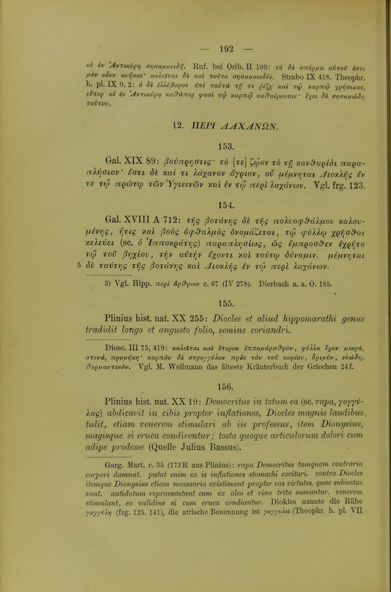 Ol iv 'AvriHVQq arjaaitoeiSrj. Ruf. boi Orib. II 109: rd Sk aniQfta avro€ lari fiiv olov xvrjxoe' xaXelTai Sh xal rovTo ariaauoeiSie. Strabo IX 418. Theophr. h. pl. IX 9, 2: 6 Sh iXXißoQoe inl ravrä rfj re pl^rj xai r<j5 xa^n^ y,Qi^aiuoe, eine^ ol iv ^AvztxiQa xa&dnsQ faai rc^ xa^nc^ xad-a/povaiv' Ixsi Si atjoautöSt] TOVTOV, 12. HEPI AAXANÜN. 153. Gal. XIX 89: ßoij7tQi]Ozig' rd [re] t(^ov tö ttj y.avO-aQiÖL naqa- Tth^GLOV iOTi y.ai ri Idyavov äyqLOv, fÄ^i.tvr]rai Jioylrjg iv re T(f) 7tQd)T(p Tcöv 'Yyieivcjv y.ai iv T(p nsql laydviav. Vgl. frg. 123. 154. Gal. XVIII A 712: f-ievrjg, Tjrig y.al ßoög 6rp&aX/.idg övofxaCsTaL, T(p cfvkX(i) xQ'fjo^ctc y.eXsvsL (sc. ö iTtTtoy.Qdxrjg) naqaTtlr^ouog, wg i(.irtQoa{^ev ixQtjro r(p rov ßrj'yiov, T-qv aiJZ'^v eyßvxi y.al Tovrqi övvafXLV. f.i£/iivr]rai 5 ök Tavrrjg rrjg ßordvrjg xai AioyJ.rjg iv to) Ttegl XaydvcDV. 3) Vgl. Hipp. Tte^i äQ&^cov c. 67 (IV 278). Dierbach a. a. 0.185. 155. Plinius bist. nat. XX 255: Diocles et aliud hippomarathi genus tradidit longo et angusto folioj semine coriandri. Diosc. in 75, 419: xaXetTai xai ize^ov ImtOfiäQad'Qov, (pilXa e%ov hixqA, OTevd, TiQo^irixri' xa^ndv 8k azQoyyiXov tiqös töv tov xoqIov , 8Qiff6v, ev(o8t], &£QfiavTix6v. Vgl. M. Wellmann das älteste Ki-äuterbuch der Griechen 24f. 156. Plinius bist, nat. XX 19: Democritus in totum ea (sc. 7-apa, yoyyv- Xag) ahdicavit in cibis propter inflationes, Diocles magnis laudibus. tulit, etiam venerem stimulari ah iis professus, item Dionysius, magisque si eruca condirentur; tosta quoque artieulorum dolori cum adipe 2J'>'odesse (Quelle Julius Bassus). Garg. Mart. c. 35 (173E, aus Plinius): rapa Democntus tamquam conb-aria corpon damnat. putat enim ex is inflationes stomachi excitari. contra Diocles itemque Dionysius etiam necessaria existimant propter eas virtutes, quae subieciae sunt, antidotum repraesentant cum ex oleo et vino trita swmmtur. venerem stimulant, eo validius si cum eruca condiantitr. Diokles nannte die Rübe yoyyvXrj (frg. 125. 141), die attische Benennung ist yoyyvXts (Theophr. h. pl. VII