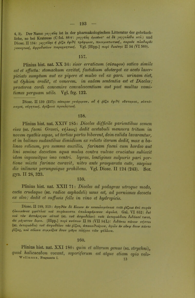 4, 3). Der Name yoyy^lr] ist in der pharmakologischen Litteratur der gebräuch- liche, so bei Krateuas (C fol. 88 v: yoyyiXr] önolws' ol U yoyyvXlSa xrk) und Diosc. II134: voyyvXrie j} (J/^a if&rj rpöftuos, Ttvevf/aTcorixtf, aa^xds nXaSa^äs yevvrjTixr'j, &fQo8ialtov naQo$fir]rix^. Vgl. [Hipp.] TteQl Sia^TTjs II 54 (VI 560). 157. Plinius bist. nat. XX 34: siser erraticum (alaagov) sativo simile est et effectu: stomachum excitat, fastidium ahsterget ex aceto laser- piciato sumptum aut ex pipere et mulso vel ex garo. urinam ciet, ut OpMon credit^ et venerem. in eadem sententia est et Diocles; yraeterea cordi convenire convalescentium aut post multas vomi- tiones perquam utile. Vgl. frg. 122. Diosc. II 139 (257): alaaoov yvcj^i/uov, otT jJ ^i^a ifd^ eöoTouos, evarö' Ha'iot, ov^rjTixTj, dpe^eeos n^oxlrjrtxi]. 158. Plinius bist. nat. XXIV 185: Diocles difficile parientihus semen eivs (sc. faeni Graeci, T'^leojg) dedit acetabuli me^isura tritum in novem cyathis sapae, ut tertias partes biberent, deincalida lavarentur, et in balineo sudantibus dimidium ex relicto iterum dedit, mox a ba- lineo relicum, pro summo auxilio. farinam faeni cum hordeo aut Uni semine decoctam aqua mulsa contra vulvae cruciatus subiecit idem inposuitque imo ventri. lepras, lentigines sulpuris pari por- tione mixta farinae curavit, nitro ante praeparata cute, saepius die inlinens perunguique prohibens. Vgl. Diosc. II 124 (243). Sor. gyn. II 28, 323. 159. Plinius bist. nat. XXII 71: Diocles ad podagras utroque modo, cocta crudaque (sc. radice asphodeli) usus est, ad perniones decocta ex oleo; dedit et suffusis feile in vino et hydropicis. Diosc. II 199, 313: iy/rj&äv Si iXatov iv xexodwftivaie raZe ^/^a*s ini nvQÖS rjXxeo/iivas xi/iirlae xal TtvQlxavara inaletfö/uevov dxpelel. Gal. VI 652: 8id xai rdv äan&Qayov avrov (sc. tov äatpoSiXov) roZe txr£Qid>Seat Sidöaai ztves, (OS neytaxov la.fia. [Hipp.] ■Jteqi voiacov 1138 (VE 54L): SiSövat nlveiv viiarei (sc. IxTsQiüSsi) TOV äayoSiXov räe (J/Jas, djioxad-a^pcov, iyjwv iv otvcp daov nevre ^i^aq, xal aiXtva ovftfil^ae öaov %eXQa nXi^Qsa rcöv ywXXotv. 160. Plinius bist. nat. XXI 180: quin et alterum genus (sc. strychni), qiiod halicacabon vocant, soporiferum est atque etiam opio velo- Wellmann, Fragmente I.